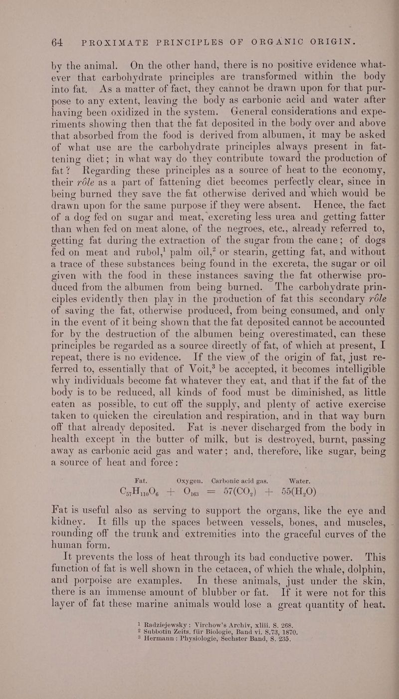 by the animal. On the other hand, there is no positive evidence what- ever that carbohydrate principles are transformed within the body into fat. As a matter of fact, they cannot be drawn upon for that pur- pose to any extent, leaving the body as carbonic acid and water after having been oxidized in the system. General considerations and expe- riments showing then that the fat deposited in the body over and above that absorbed from the food is derived from albumen, it may be asked of what use are the carbohydrate principles always present in fat- tening diet; in what way do they contribute toward the production of fat? Regarding these principles as a source of heat to the economy, their rdle as a part of fattening diet becomes perfectly clear, since in being burned they save the fat otherwise derived and which would be drawn upon for the same purpose if they were absent. Hence, the fact of a dog fed on sugar and meat, excreting less urea and getting fatter than when fed on meat alone, of the negroes, etc., already referred to, getting fat during the extraction of the sugar from the cane; of dogs fed on meat and rubol,' palm oil,” or stearin, getting fat, and without a trace of these substances being found in the excreta, the sugar or oil given with the food in these instances saving the fat otherwise pro- duced from the albumen from being burned. The carbohydrate prin- ciples evidently then play in the production of fat this secondary r6le of saving the fat, otherwise produced, from being consumed, and only in the event of it being shown that the fat deposited cannot be accounted for by the destruction of the albumen being overestimated, can these principles be regarded as a source directly of fat, of which at present, I repeat, there is no evidence. If the view of the origin of fat, just re- ferred to, essentially that of Voit,’ be accepted, it becomes intelligible why individuals become fat whatever they eat, and that if the fat of the body is to be reduced, all kinds of food must be diminished, as little eaten as possible, to cut off the supply, and plenty of active exercise taken to quicken the circulation and respiration, and in that way burn off that already deposited. Fat is never discharged from the body in health except in the butter of milk, but is destroyed, burnt, passing away as carbonic acid gas and water; and, therefore, like sugar, being a source of heat and force: Fat. Oxygen. Carbonic acid gas. Water. CsA 1006 + Ores = 457(CO,) + 55(H,0) Fat is useful also as serving to support the organs, like the eye and kidney. It fills up the spaces between vessels, bones, and muscles, . rounding off the trunk and extremities into the graceful curves of the human form. It prevents the loss of heat through its bad conductive power. This function of fat is well shown in the cetacea, of which the whale, dolphin, and porpoise are examples. In these animals, just under the skin, there is an immense amount of blubber or fat. If it were not for this layer of fat these marine animals would lose a great quantity of heat. 1 Radziejewsky : Virchow’s Archiv, xliii. 8S. 268. 2 Subbotin Zeits, fiir Biologie, Band vi. 8.73, 1870. 8’ Hermann : Physiologie, Sechster Band, 8. 235.