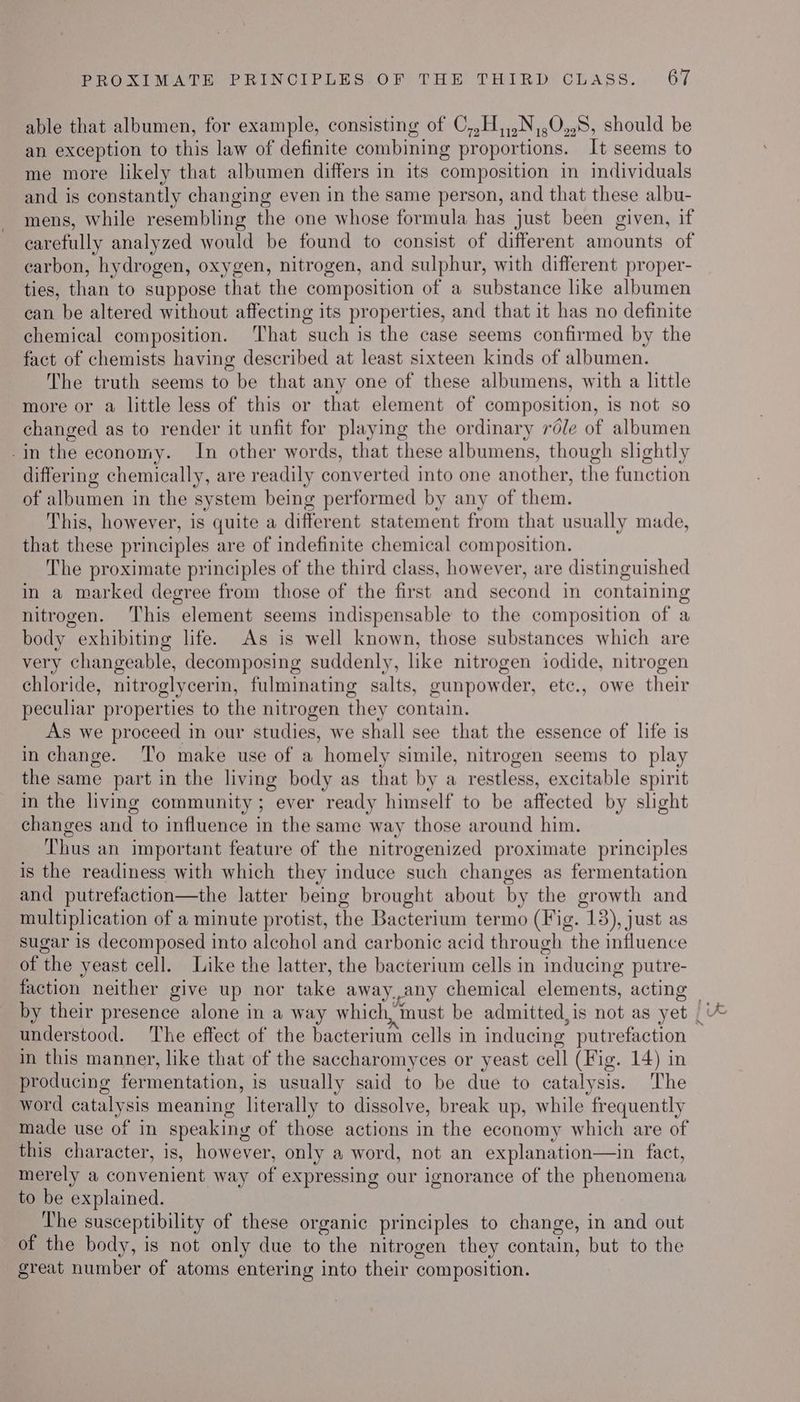 able that albumen, for example, consisting of C,,H,,.N,,0,.8, should be an exception to this law of definite combining proportions. It seems to me more likely that albumen differs in its composition in individuals and is constantly changing even in the same person, and that these albu- mens, while resembling the one whose formula has just been given, if carefully analyzed would be found to consist of different amounts of carbon, hydrogen, oxygen, nitrogen, and sulphur, with different proper- ties, than to suppose that the composition of a substance like albumen can be altered without affecting its properties, and that it has no definite chemical composition. That such is the case seems confirmed by the fact of chemists having described at least sixteen kinds of albumen. The truth seems to be that any one of these albumens, with a little more or a little less of this or that element of composition, is not so changed as to render it unfit for playing the ordinary réle of albumen -in the economy. In other words, that these albumens, though slightly differing chemically, are readily converted into one another, the function of albumen in the system being performed by any of them. This, however, is quite a different statement from that usually made, that these principles are of indefinite chemical composition. The proximate principles of the third class, however, are distinguished in a marked degree from those of the first and second in containing nitrogen. ‘This element seems indispensable to the composition of a body exhibiting life. As is well known, those substances which are very changeable, decomposing suddenly, like nitrogen iodide, nitrogen chloride, nitroglycerin, fulminating salts, gunpowder, etc., owe their peculiar properties to the nitrogen they contain. As we proceed in our studies, we shall see that the essence of life is in change. To make use of a homely simile, nitrogen seems to play the same part in the living body as that by a restless, excitable spirit in the living community; ever ready himself to be affected by slight changes and to influence in the same way those around him. Thus an important feature of the nitrogenized proximate principles is the readiness with which they induce such changes as fermentation and putrefaction—the latter being brought about by the growth and multiplication of a minute protist, the Bacterium termo (Fig. 13), just as sugar is decomposed into alcohol and carbonic acid through the influence of the yeast cell. Like the latter, the bacterium cells in inducing putre- understood. The effect of the bacterium cells in inducing putrefaction in this manner, like that of the saccharomyces or yeast cell (Fig. 14) in producing fermentation, is usually said to be due to catalysis. The word catalysis meaning literally to dissolve, break up, while frequently made use of in speaking of those actions in the economy which are of this character, is, however, only a word, not an explanation—in fact, merely a convenient way of expressing our ignorance of the phenomena to be explained. The susceptibility of these organic principles to change, in and out of the body, is not only due to the nitrogen they contain, but to the great number of atoms entering into their composition. cr