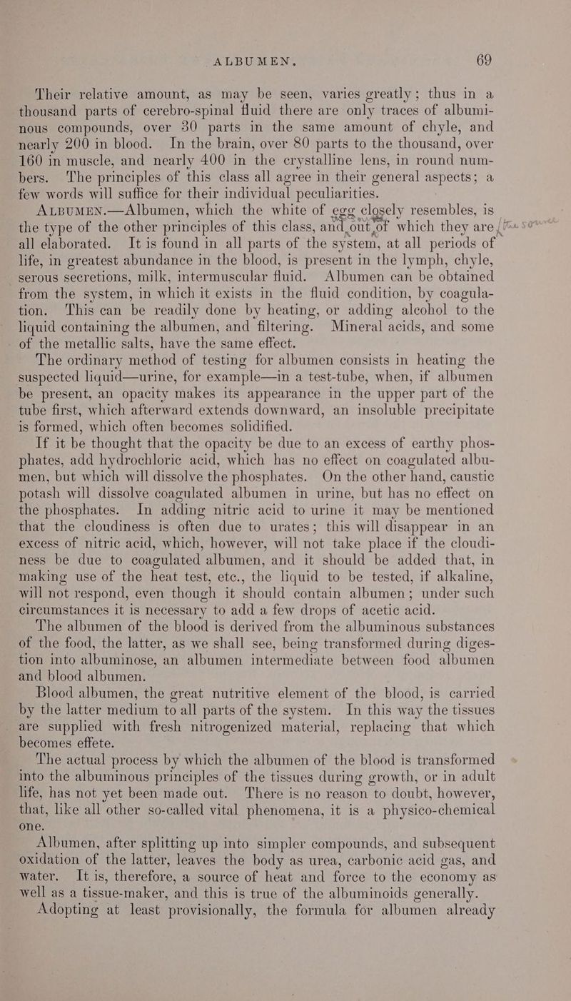 Their relative amount, as may be seen, varies greatly; thus in a thousand parts of cerebro-spinal fluid there are only traces of albumi- nous compounds, over 30 parts in the same amount of chyle, and nearly 200 in blood. In the brain, over 80 parts to the thousand, over 160 in muscle, and nearly 400 in ‘the crystalline lens, in round num- bers. The principles of this class all agree in their general aspects; a few words will suffice for their individual peculiarities. ALBUMEN.—Albumen, which the white of egg closely resembles, is all elaborated. It is found in all parts of the sy ‘Stem, at all periods of | life, in greatest abundance in the blood, is pr esent in the lymph, chyle, serous secretions, milk, intermuscular fluid. Albumen can be obtained from the system, in which it exists in the fluid condition, by coagula- tion. ‘This can be readily done by heating, or adding aleohol to the liquid containing the albumen, and ‘filtering. Mineral ‘acids, and some of the metallic salts, have the same effect. The ordinary method of testing for albumen consists in heating the suspected liquid—urine, for example—in a test-tube, when, if albumen be present, an opacity makes its appearance in the upper part of the tube first, which afterward extends downward, an insoluble precipitate is formed, which often becomes solidified. If it be thought that the opacity be due to an excess of earthy phos- phates, add hydrochloric acid, which has no effect on coagulated albu- men, but which will dissolve the phosphates. On the other hand, caustic potash will dissolve coagulated albumen in urine, but has no effect on the phosphates. In adding nitric acid to urine it may be mentioned that the cloudiness is often due to urates; this will disappear in an excess of nitric acid, which, however, will not take place if the cloudi- ness be due to coagulated albumen, and it should be added that, in making use of the heat test, etc., the liquid to be tested, if alkaline, will not respond, even though it should contain albumen; under such circumstances it is necessary to add a few drops of acetic acid. The albumen of the blood is derived from the albuminous substances of the food, the latter, as we shall see, being transformed during diges- tion into albuminose, an albumen intermediate between food albumen and blood albumen. Blood albumen, the great nutritive element of the blood, is carried by the latter medium to all parts of the system. In this way the tissues are supplied with fresh nitrogenized material, replacing that which becomes effete. The actual process by which the albumen of the blood is transformed into the albuminous principles of the tissues during growth, or in adult life, has not yet been made out. There is no reason to doubt, however, that, like all other so-called vital phenomena, it is a physico-chemical one. Albumen, after splitting up into simpler compounds, and subsequent oxidation of the latter, leaves the body as urea, carbonic acid gas, and water. It is, therefore, a source of heat and force to the economy as well as a tissue- maker, and this is true of the albuminoids generally. Adopting at least ‘provisionally, the formula for albumen already