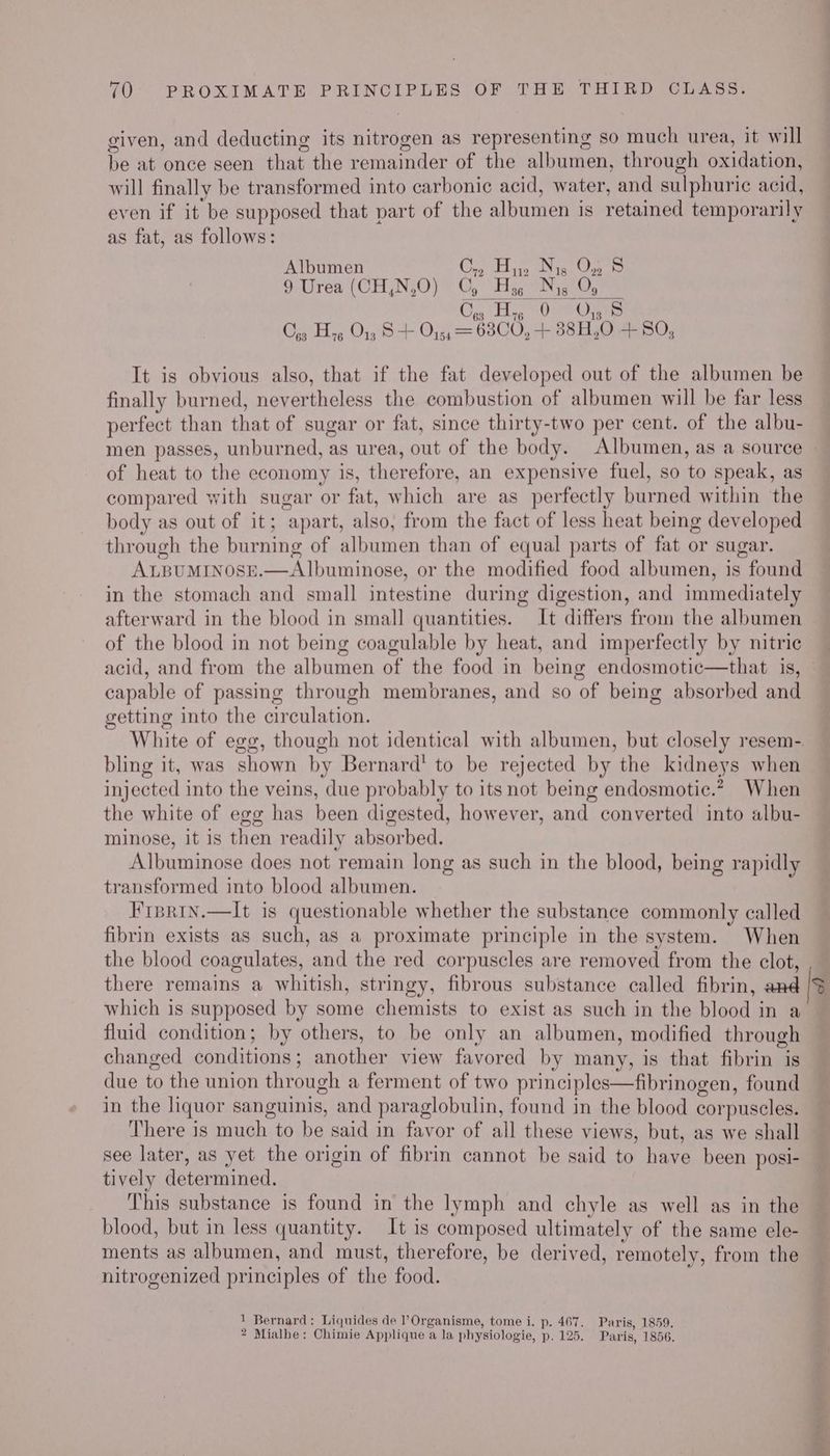 given, and deducting its nitrogen as representing so much urea, it will be at once seen that the remainder of the albumen, through oxidation, will finally be transformed into carbonic acid, water, and sulphuric acid, even if it be supposed that part of the albumen is retained temporarily as fat, as follows: Albumen Coy Thi aa ae 9 Urea (CH,N,O) Cy Hs¢ Nis Oy Cy He 9 OS Cog Hyg O13 S + O45, = 6300, + 38H,0 +50, It is obvious also, that if the fat developed out of the albumen be finally burned, nevertheless the combustion of albumen will be far less perfect than that of sugar or fat, since thirty-two per cent. of the albu- men passes, unburned, as urea, out of the body. Albumen, as a source of heat to the economy is, therefore, an expensive fuel, so to speak, as compared with sugar or fat, which are as perfectly burned within the body as out of it; apart, also, from the fact of less heat being developed through the burning of albumen than of equal parts of fat or sugar. ALBUMINOSE.—Al|buminose, or the modified food albumen, is found in the stomach and small intestine during digestion, and immediately afterward in the blood in small quantities. It differs from the albumen of the blood in not being coagulable by heat, and imperfectly by nitric acid, and from the albumen of the food in being endosmotic—that is, capable of passmg through membranes, and so of being absorbed and getting into the circulation. White of egg, though not identical with albumen, but closely resem- bling it, was shown by Bernard’ to be rejected by the kidneys when injected into the veins, due probably to its not being endosmotic.?, When the white of egg has been digested, however, and converted into albu- minose, it is then readily absorbed. Albuminose does not remain long as such in the blood, being rapidly transformed into blood albumen. Fiprin.—lIt is questionable whether the substance commonly called fibrin exists as such, as a proximate principle in the system. When the blood coagulates, and the red corpuscles are removed from the clot, there remains a whitish, stringy, fibrous substance called fibrin, and which is supposed by some chemists to exist as such in the blood in a fluid condition; by others, to be only an albumen, modified through changed conditions; another view favored by many, is that fibrin is due to the union through a ferment of two principles—fibrinogen, found in the liquor sanguinis, and paraglobulin, found in the blood corpuscles. There is much to be said in favor of all these views, but, as we shall see later, as yet the origin of fibrin cannot be said to have been posi- tively determined. This substance is found in the lymph and chyle as well as in the blood, but in less quantity. It is composed ultimately of the same ele- ments as albumen, and must, therefore, be derived, remotely, from the nitrogenized principles of the food. 1 Bernard: Liquides de l’Organisme, tome i. p. 467. Paris, 1859. 2 Mialhe: Chimie Applique a la physiologie, p. 125. Paris, 1856. > a