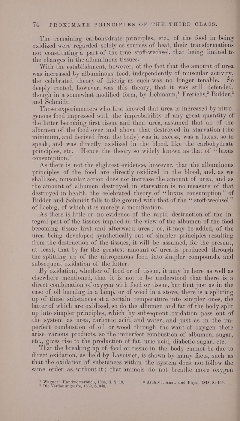 The remaining carbohydrate principles, etc., of the food in being oxidized were regarded solely as sources of heat, their transformations not constituting a part of the true stoff-wechsel, that being limited to the changes in the albuminous tissues. With the establishment, however, of the fact that the amount of urea was increased by albuminous food, independently of muscular activity, the celebrated theory of Liebig as such was no longer tenable. So deeply rooted, however, was this theory, that it was still defended, though in a somewhat modified form, by Lehmann, Frerichs,’ Bidder,* and Schmidt. : Those experimenters who first showed that urea is increased by nitro- genous food impressed with the improbability of any great quantity of the latter becoming first tissue and then urea, assumed that all of the albumen of the food over and above that destroyed in starvation (the minimum, and derived from the body) was in excess, was a luxus, so. to speak, and was directly oxidized in the blood, like the carbohydrate principles, etc. Hence the theory so widely known as that of ‘ luxus consumption. ”’ As there is not the slightest evidence, however, that the albuminous principles of the food are directly oxidized in the blood, and, as we shall see, muscular action does not increase the amount of urea, and as the amount of albumen destroyed in starvation is no measure of that destroyed in health, the celebrated theory of ‘‘luxus consumption” of Bidder and Schmidt falls to the ground with that of the ‘‘ stoff-wechsel ”’ of Liebig, of which it is merely a modification. As there is little or no evidence of the rapid destruction of the in- tegral part of the tissues implied in the view of the albumen of the food becoming tissue first and afterward urea; or, it may be added, of the urea being developed synthetically out of simpler principles resulting from the destruction of the tissues, it will be assumed, for the present, at least, that by far the greatest amount of urea is produced through the splitting up of the nitrogenous food into simpler compounds, and subsequent oxidation of the latter. By oxidation, whether of food or of tissue, it may be here as well as elsewhere mentioned, that it is not to be understood that there is a direct combination of oxygen with food or tissue, but that just as in the case of oil burning in a lamp, or of wood in a stove, there is a splitting up of these substances at a certain temperature into simpler ones, the latter of which are oxidized, so do the albumen and fat of the body split up into simpler principles, which by subsequent oxidation pass out of the system as urea, carbonic acid, and water, and just as in the im- perfect combustion of oil or wood through the want of oxygen there arise various products, so the imperfect combustion of albumen, sugar, etc., gives rise to the production of fat, uric ucid, diabetic sugar, ete. That the breaking up of food or tissue in the body cannot be due to direct oxidation, as held by Lavoisier, is shown by many facts, such as that the oxidation of substances within the system does not follow the same order as without it; that animals do not breathe more oxygen 1 Wagner: Handworterbuch, 1884, ii. S. 18. 2 Archiv f. Anat. und Phys., 1848, S. 469. 8 Die Verdauungsifte, 1852, 8. 348.