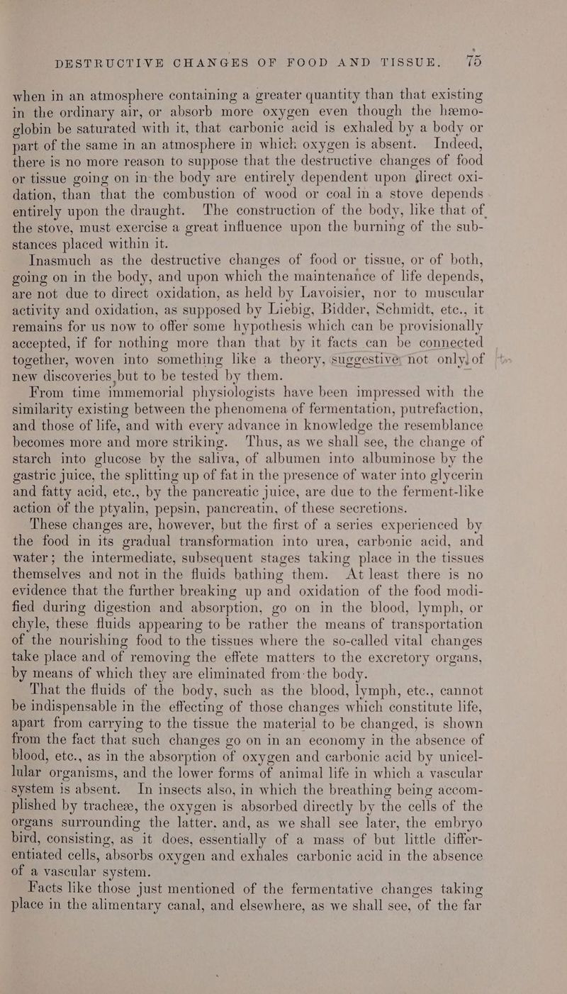 *% DESTRUCTIVE CHANGES OF FOOD AND TISSUE. 15 when in an atmosphere containing a greater quantity than that existing in the ordinary air, or absorb more oxygen even though the hemo- globin be saturated with it, that carbonic acid is exhaled by a body or part of the same in an atmosphere in which oxygen is absent. Indeed, there is no more reason to suppose that the destructive changes of food or tissue going on in the body are entirely dependent upon flrect oxi- dation, than that the combustion of wood or coal in a stove depends entirely upon the draught. ‘The construction of the body, like that of, the stove, must exercise a great influence upon the burning of the sub- stances placed within it. Inasmuch as the destructive changes of food or tissue, or of both, going on in the body, and upon which the maintenance of life depends, are not due to direct oxidation, as held by Lavoisier, nor to muscular activity and oxidation, as supposed by Liebig, Bidder, Schmidt, ete., it remains for us now to offer some hypothesis which can be provisionally accepted, if for nothing more than that by it facts can be connected together, woven into something like a theory, suggestive: hot only) of new discoveries jbut to be tested by them. ) From time immemorial physiologists have been impressed with the similarity existing between the phenomena of fermentation, putrefaction, and those of life, and with every advance in knowledge the resemblance becomes more and more striking. ‘Thus, as we shall see, the change of starch into glucose by the saliva, of albumen into albuminose by the gastric juice, the splitting up of fat in the presence of water into glycerin and fatty acid, etc., by the pancreatic juice, are due to the ferment-like action of the ptyalin, pepsin, pancreatin, of these secretions. These changes are, however, but the first of a series experienced by the food in its gradual transformation into urea, carbonic acid, and water; the intermediate, subsequent stages taking place in the tissues themselves and not in the fluids bathing them. At least there is no evidence that the further breaking up and oxidation of the food modi- fied during digestion and absorption, go on in the blood, lymph, or chyle, these fluids appearing to be rather the means of transportation of the nourishing food to the tissues where the so-called vital changes take place and of removing the effete matters to the excretory organs, by means of which they are eliminated from-the body. That the fluids of the body, such as the blood, lymph, etc., cannot be indispensable in the effecting of those changes which constitute life, apart from carrying to the tissue the material to be changed, is shown from the fact that such changes go on in an economy in the absence of blood, ete., as in the absorption of oxygen and carbonic acid by unicel- lular organisms, and the lower forms of animal life in which a vascular System is absent. In insects also, in which the breathing being accom- plished by tracheze, the oxygen is absorbed directly by the cells of the organs surrounding the latter. and, as we shall see later, the embryo bird, consisting, as it does, essentially of a mass of but little differ- entiated cells, absorbs oxygen and exhales carbonic acid in the absence of a vascular system. Facts like those just mentioned of the fermentative changes taking place in the alimentary canal, and elsewhere, as we shall see, of the far
