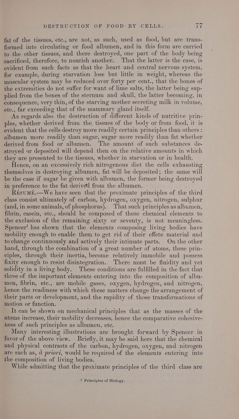 DESTRUCTION OF FOOD BY CELLS. ree fat of the tissues, etc., are not, as such, used as food, but are trans- formed into circulating or food albumen, and in this form are carried to the other tissues, and there destroyed, one part of the body being sacrificed, therefore, to nourish another. ‘That the latter is the case, is evident from such facts as that the heart and central nervous system, for example, during starvation lose but little in weight, whereas the muscular system may be reduced over forty per cent., that the bones of the extremities do not suffer for want of lime salts, the latter being sup- plied from the bones of the sternum and skull, the latter becoming, in consequence, very thin, of the starving mother secreting milk in volume, etc., far exceeding that of the mammary gland itself. As regards also the destruction of different kinds of nutritive prin- ples, whether derived from the, tissues of the body or from food, it is evident that the cells destroy more readily certain principles than others : albumen more readily than sugar, sugar more readily than fat whether derived from food or albumen. The amount of such substances de- stroyed or deposited will depend then on the relative amounts in which they are presented to the tissues, whether in starvation or in health. Hence, on an excessively rich nitrogenous diet the cells exhausting themselves in destroying albumen, fat will be deposited; the same will be the case if sugar be given with albumen, the former being destroyed in preference to the fat derived from the albumen. R&sumM&.—We have seen that the proximate principles of the third class consist ultimately of carbon, hydrogen, oxygen, nitrogen, sulphur (and, in some animals, of phosphorus). ‘That such principles as albumen, fibrin, casein, etc., should be composed of these chemical elements to the exclusion of the remaining sixty or seventy, is not meaningless. Spencer’ has shown that the elements composing living bodies have mobility enough to enable them to get rid of their effete material and to change continuously and actively their intimate parts. On the other hand, through the combination of a great number of atoms, these prin- ciples, through their inertia, become relatively immobile and _ possess fixity enough to resist disintegration. There must be fluidity and yet solidity in a living body. These conditions are fulfilled in the fact that three of the important elements entering into the composition of albu- men, fibrin, etc., are mobile gases, oxygen, hydrogen, and nitrogen, hence the readiness with which these matters change the arrangement of their parts or development, and the rapidity of those transformations of motion or function. It can be shown on mechanical principles that as the masses of the atoms increase, their mobility decreases, hence the comparative cohesive- ness of such principles as albumen, ete. 7 Many interesting illustrations are brought forward by Spencer in favor of the above view. Briefly, it may be said here that the chemical and physical contrasts of the carbon, hydrogen, oxygen, and nitrogen are such as, @ priord, would be required of the elements entering into the composition of living bodies. While admitting that the proximate principles of the third class are