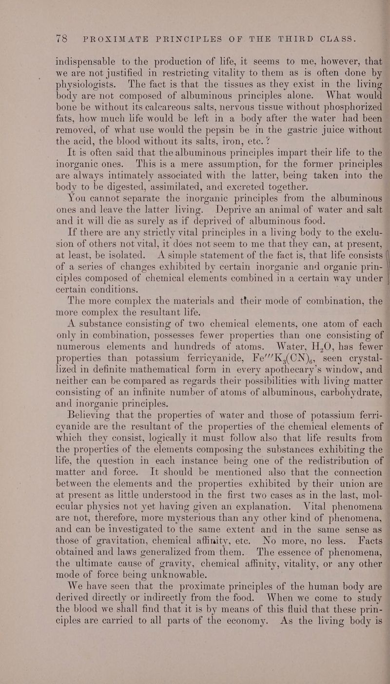 indispensable to the production of life, it seems to me, however, that we are not justified in restricting vitality to them as is often done by physiologists. The fact is that the tissues as they exist in the living body are not composed of albuminous principles alone. What would bone be without its calcareous salts, nervous tissue without phosphorized fats, how much life would be left in a body after the water had been removed, of what use would the pepsin be in the gastric juice without the acid, the blood without its salts, iron, ete. ? It is often said that the albuminous principles impart their life to the inorganic ones. ‘his is a mere assumption, for the former principles are always intimately associated with the latter, being taken into the body to be digested, assimilated, and excreted together. You cannot separate the inorganic principles from the albuminous ones and leave the latter living. Deprive an animal of water and salt and it will die as surely as if deprived of albuminous food. If there are any strictly vital principles in a living body to the exelu- sion of others not vital, it does not seem to me that they can, at present, at least, be isolated. A simple statement of the fact is, that ifs consists of a series of changes exhibited by certain inorganic and organic prin- ciples composed of “chemical elements combined in a certain way under | certain conditions. The more complex the materials and their mode of combination, the more complex the resultant life. A substance consisting of two chemical elements, one atom of each only in combination, possesses fewer properties than one consisting of numerous elements and hundreds of atoms. Water, H,O, has fewer properties than potassium ferricyanide, Fe’’’K,(CN),, seen crystal- lized in definite mathematical form in every apothecary’s window, and neither can be compared as regards their possibilities with living matter — consisting of an infinite number of atoms of albuminous, carbohydrate, and inorganic principles. Believing that the properties of water and those of potassium ferri- cyanide are the resultant of the properties of the chemical elements of which they consist, logically it must follow also that life results from the properties of the elements composing the substances exhibiting the life, the question in each instance being one of the redistribution of matter and force. It should be mentioned also that the connection between the elements and the properties exhibited by their union are at present as little understood in the first two cases as in the last, mol- ecular physics not yet having given an explanation. Vital phenomena are not, therefore, more mysterious than any other kind of phenomena, and can be investigated to the same extent and in the same sense as those of gravitation, chemical affinity, etc. No more, no less. Facts obtained and laws generalized from them. The essence of phenomena, the ultimate cause of gravity, chemical affinity, vitality, or any other mode of force being unknowable. We have seen that the proximate principles of the human body are derived directly or indirectly from the food. When we come to study the blood we shall find that it is by means of this fluid that these prin- ciples are carried to all parts of the economy. As the living body is