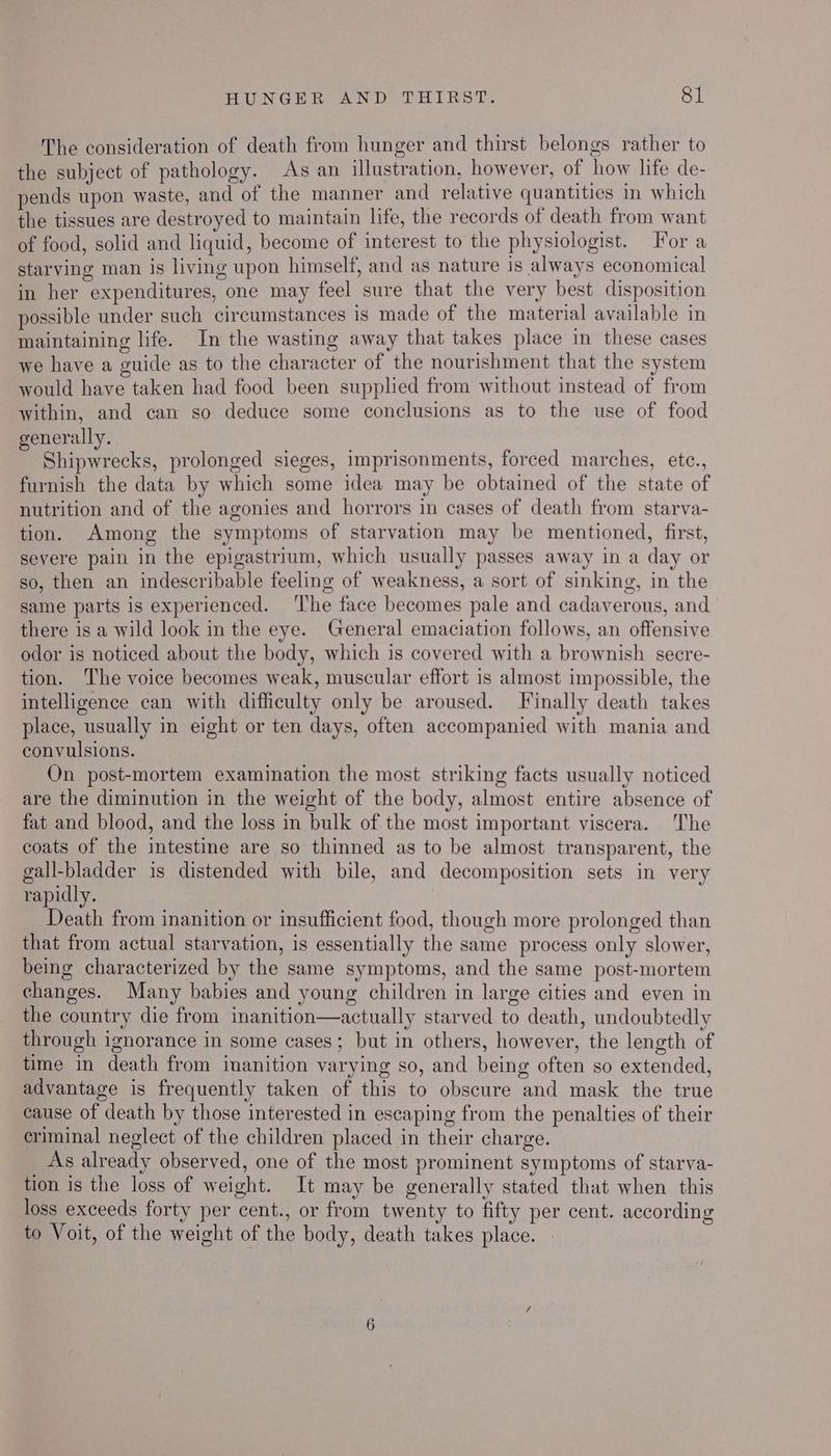 The consideration of death from hunger and thirst belongs rather to the subject of pathology. As an illustration, however, of how life de- pends upon waste, and of the manner and relative quantities in which the tissues are destroyed to maintain life, the records of death from want of food, solid and liquid, become of interest to the physiologist. For a starving man is living upon himself, and as nature is always economical in her expenditures, one may feel sure that the very best disposition possible under such circumstances is made of the material available in maintaining life. In the wasting away that takes place in these cases we have a guide as to the character of the nourishment that the system would have taken had food been supplied from without instead of from within, and can so deduce some conclusions as to the use of food generally. ee Shipwrecks, prolonged sieges, imprisonments, forced marches, etc., furnish the data by which some idea may be obtained of the state of nutrition and of the agonies and horrors in cases of death from starva- tion. Among the symptoms of starvation may be mentioned, first, severe pain in the epigastrium, which usually passes away in a day or so, then an indescribable feeling of weakness, a sort of sinking, in the same parts is experienced. ‘The face becomes pale and cadaverous, and there is a wild look in the eye. General emaciation follows, an offensive odor is noticed about the body, which is covered with a brownish secre- tion. The voice becomes weak, muscular effort is almost impossible, the intelligence can with difficulty only be aroused. Finally death takes place, usually in eight or ten days, often accompanied with mania and convulsions. On post-mortem examination the most striking facts usually noticed are the diminution in the weight of the body, almost entire absence of fat and blood, and the loss in bulk of the most important viscera. The coats of the intestine are so thinned as to be almost transparent, the gall-bladder is distended with bile, and decomposition sets in very rapidly. Death from inanition or insufficient food, though more prolonged than that from actual starvation, is essentially the same process only slower, being characterized by the same symptoms, and the same post-mortem changes. Many babies and young children in large cities and even in the country die from inanition—actually starved to death, undoubtedly through ignorance in some cases; but in others, however, the length of time in death from inanition varying so, and being often so extended, advantage is frequently taken of this to obscure and mask the true cause of death by those interested in escaping from the penalties of their criminal neglect of the children placed in their charge. As already observed, one of the most prominent symptoms of starva- tion is the loss of weight. It may be generally stated that when this loss exceeds forty per cent., or from twenty to fifty per cent. according to Voit, of the weight of the body, death takes place.