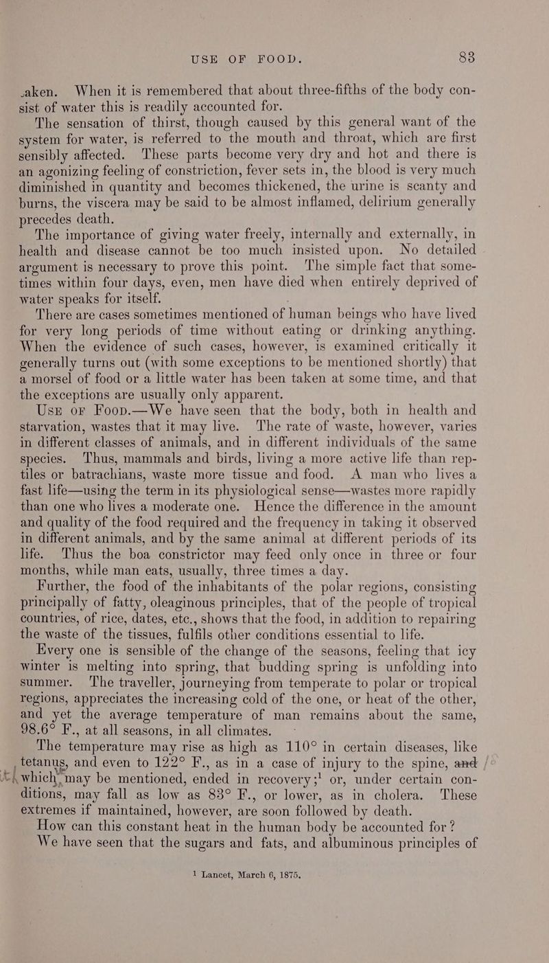 USE OF FOOD. 88 taken. When it is remembered that about three-fifths of the body con- sist of water this is readily accounted for. The sensation of thirst, though caused by this general want of the system for water, is referred to the mouth and throat, which are first sensibly affected. These parts become very dry and hot and there is an agonizing feeling of constriction, fever sets in, the blood is very much diminished in quantity and becomes thickened, the urine is scanty and burns, the viscera may be said to be almost inflamed, delirium generally precedes death. The importance of giving water freely, internally and externally, in health and disease cannot be too much insisted upon. No detailed argument is necessary to prove this point. ‘The simple fact that some- times within four days, even, men have died when entirely deprived of water speaks for itself. : There are cases sometimes mentioned of human beings who have lived for very long periods of time without eating or drinking anything. When the evidence of such cases, however, is examined critically it generally turns out (with some exceptions to be mentioned shortly) that a morsel of food or a little water has been taken at some time, and that the exceptions are usually only apparent. Us or Foop.—We have seen that the body, both in health and starvation, wastes that it may live. The rate of waste, however, varies in different classes of animals, and in different individuals of the same species. ‘Thus, mammals and birds, living a more active life than rep- tiles or batrachians, waste more tissue and food. A man who lives a fast life—using the term in its physiological sense—wastes more rapidly than one who lives a moderate one. Hence the difference in the amount and quality of the food required and the frequency in taking it observed in different animals, and by the same animal at different periods of its life. ‘Thus the boa constrictor may feed only once in three or four months, while man eats, usually, three times a day. Further, the food of the inhabitants of the polar regions, consisting principally of fatty, oleaginous principles, that of the people of tropical countries, of rice, dates, etc., shows that the food, in addition to repairing the waste of the tissues, fulfils other conditions essential to life. Every one is sensible of the change of the seasons, feeling that icy winter is melting into spring, that budding spring is unfolding into summer. ‘The traveller, journeying from temperate to polar or tropical regions, appreciates the increasing cold of the one, or heat of the other, and yet the average temperature of man remains about the same, 98.6° F., at all seasons, in all climates. The temperature may rise as high as 110° in certain diseases, like _ , tetanus, and even to 122° F., as in a case of injury to the spine, and , “which, may be mentioned, ended in recovery;' or, under certain con- ditions, may fall as low as 83° F., or lower, as in cholera. These extremes if maintained, however, are soon followed by death. How can this constant heat in the human body be accounted for ? We have seen that the sugars and fats, and albuminous principles of 1 Lancet, March 6, 1875,