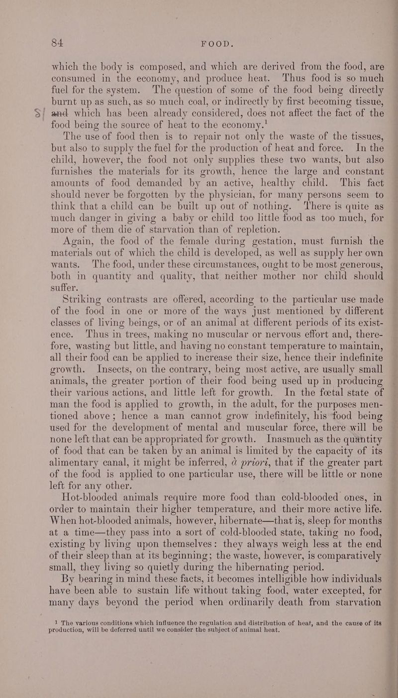 which the body is composed, and which are derived from the food, are consumed in the economy, and produce heat. ‘Thus food is so much fuel for the system. The question of some of the food being directly burnt up as such, as so much coal, or indirectly by first becoming tissue, food being the source of heat to the economy.’ The use of food then is to repair not only the waste of the tissues, but also to supply the fuel for the production of heat and force. In the child, however, the food not only supplies these two wants, but also furnishes the materials for its growth, hence the large and constant amounts of food demanded by an active, healthy child. This fact should never be forgotten by the physician, for many persons seem to think that a child can be built up out of nothing. ‘There is quite as much danger in giving a baby or child too little food as too much, for more of them die of starvation than of repletion. Again, the food of the female during gestation, must furnish the materials out of which the child is dev eloped, as well as supply her own wants. ‘The food, under these circumstances, ought to be most generous, both in quantity and quality, that medher mother nor child should suffer. Striking contrasts are offered, according to the particular use made of the food in one or more of the ways just mentioned by different classes of living beings, or of an animal at different periods of its exist- ence. ‘Thus in trees, making no muscular or nervous effort and, there- fore, wasting but little, and having no constant temperature to maintain, all their food can be applied to increase their size, hence their indefinite growth. Insects, on the contrary, being most active, are usually small animals, the greater portion of their food being used up in producing their various actions, and little left for growth. In the foetal state of man the food is applied to growth, in the adult, for the purposes men- tioned above; hence a man cannot grow indefinitely, his food being used for the development of mental and muscular force, there will be none left that can be appropriated for growth. Inasmuch as the quantity of food that can be taken by an animal is limited by the capacity of its alimentary canal, it might be inferred, @ prior, that if the greater part of the food is applied to one particular use, there will be little or none left for any other. Hot-blooded animals require more food than cold-blooded ones, in order to maintain their higher temperature, and their more active life. When hot-blooded animals, however, hibernate—that is, sleep for months at a time—they pass into a sort of cold-blooded state, taking no food, existing by living upon themselves: they always weigh less at the end of their sleep than at its beginning; the waste, however, is comparatively small, they living so quietly during the hibernating period. By bearing in mind these facts, it becomes intelligible how individuals — have been able to sustain life without taking food, water excepted, for many days beyond the period when ordinarily death from starvation 1 The various conditions which influence the regulation and distribution of heat, and the cause of ita production, will be deferred until we consider the subject of animal heat.