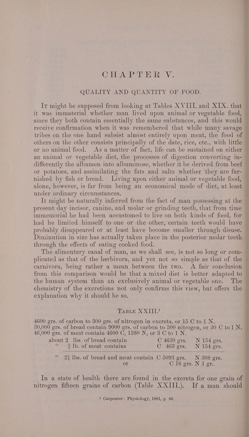 5a a i's Ned dd lal 6D cp Vile QUALITY AND QUANTITY OF FOOD. It might be supposed from looking at Tables X VIII. and XIX. that it was immaterial whether man lived upon animal or vegetable food, since they both contain essentially the same substances, and this would receive confirmation when it was remembered that while many savage tribes on the one hand subsist almost entirely upon meat, the food of others on the other consists principally of the date, rice, ete., with little or no animal food. As a matter of fact, life can be sustained on either an animal or vegetable diet, the processes of digestion converting in- differently the albumen into iE SRP Ce whether it be derived from beef or potatoes, and assimilating the fats and salts whether ‘they are fur- nished by fish or bread. Living upon either animal or vegetable food, alone, however, is far from being an economical mode of ‘diet, at least under ordinary circumstances. It might be naturally inferred from the fact of man possessing at the present day incisor, canine, and molar or grinding teeth, that from time immemorial he had been accustomed to live on both kinds of food, for had he limited himself to one or the other, certain teeth would have probably disappeared or at least have become smaller through disuse. Diminution in size has actually taken place in the posterior molar teeth through the effects of eating cooked food. The alimentary canal of man, as we shall see, is not so long or com- plicated as that of the herbivora, and yet not so simple as that of the carnivora, being rather a mean between the two. A fair conclusion from this comparison would be that a mixed diet is better adapted to the human system than an exclusively animal or vegetable one. The chemistry of the excretions not only confirms this view, but offers the explanation why it should be so. TABLE XXIII.! 4600 grs. of carbon to 300 grs. of nitrogen in excreta, or 15 C to1 N. 30,000 grs. of bread contain 9000 grs. of carbon to 300 nitrogen, or 80 C tol N. 46, 000 grs. of meat contain 4600 C, 13880 N, or 38 Cto1 N. about 2 lbs. of bread contain C 4630 ers. N 154 ers. ‘‘ 2 |b. of meat contains C 4638 ers. N 154 gers. ‘“ 2% lbs. of bread and meat contain C 5093 grs. N 308 grs. or C 16 gers. N 1 gr. nitrogen fifteen grains of carbon (‘Table XXIII.). If a man should