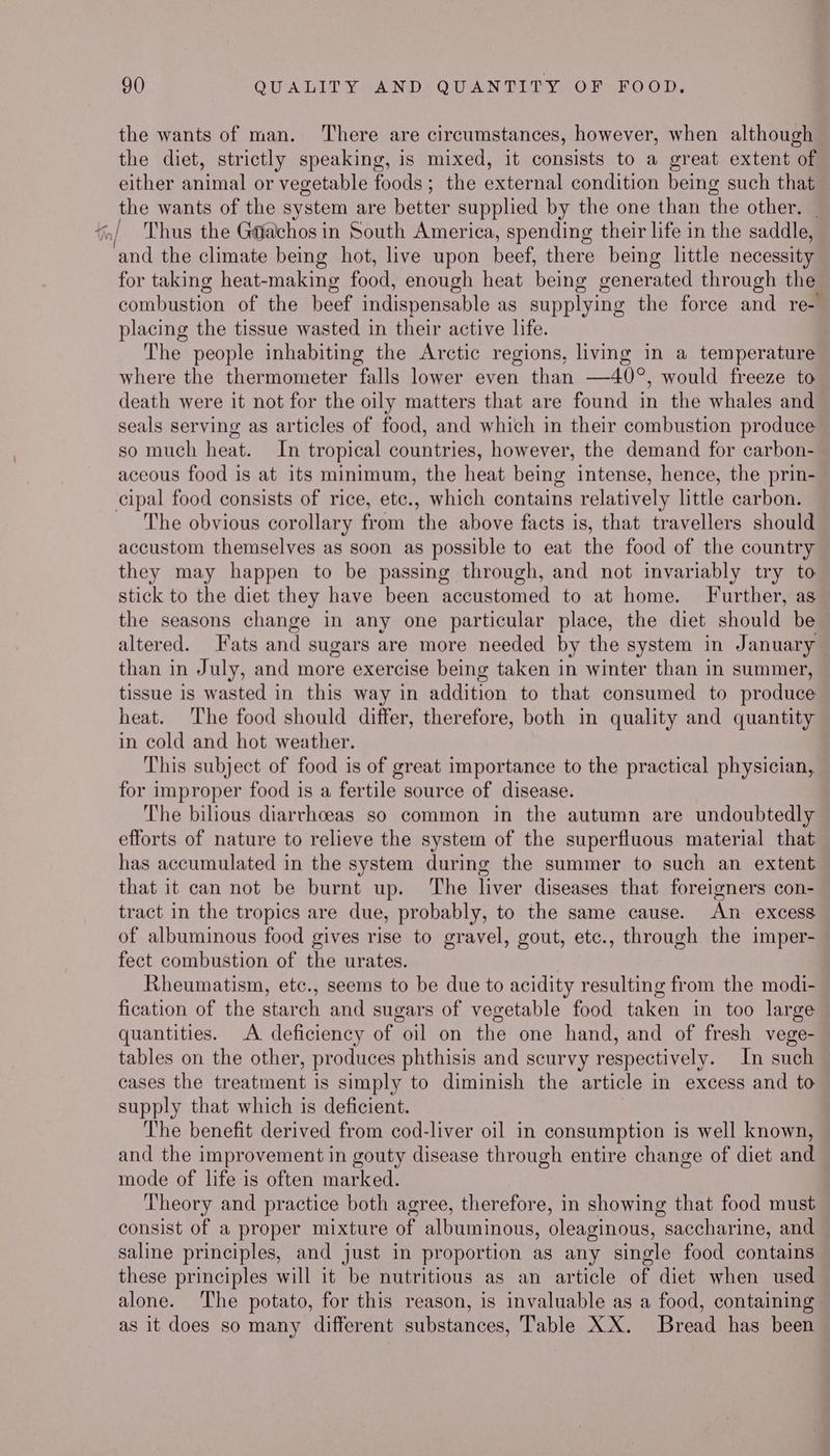 the wants of man. There are circumstances, however, when although the diet, strictly speaking, is mixed, it consists to a great extent of either animal or vegetable foods; the external condition being such that the wants of the system are better supplied by the one than the other, | Thus the G@achos in South America, spending their life in the saddle, and the climate being hot, live upon beef, there being little necessity for taking heat-making food, enough heat being generated through the combustion of the beef indispensable as supplying the force and re- placing the tissue wasted in their active life. The people inhabiting the Arctic regions, living in a temperature where the thermometer falls lower even than —40°, would freeze to death were it not for the oily matters that are found in the whales and seals serving as articles of food, and which in their combustion produce so much heat. In tropical countries, however, the demand for carbon- aceous food is at its minimum, the heat being intense, hence, the prin- cipal food consists of rice, etc., which contains relatively little carbon. The obvious corollary from the above facts is, that travellers should accustom themselves as soon as possible to eat the food of the country they may happen to be passing through, and not invariably try to stick to the diet they have been accustomed to at home. Further, as the seasons change in any one particular place, the diet should be altered. Fats and sugars are more needed by the system in January than in July, and more exercise being taken in winter than in summer, tissue is wasted in this way in addition to that consumed to produce heat. The food should differ, therefore, both in quality and quantity in cold and hot weather. This subject of food is of great importance to the practical physician, for improper food is a fertile source of disease. The bilious diarrhceas so common in the autumn are undoubtedly efforts of nature to relieve the system of the superfluous material that has accumulated in the system during the summer to such an extent that it can not be burnt up. The liver diseases that foreigners con- tract in the tropics are due, probably, to the same cause. An excess of albuminous food gives rise to gravel, gout, etc., through the imper- fect combustion of the urates. Rheumatism, etc., seems to be due to acidity resulting from the modi- fication of the starch and sugars of vegetable food taken in too large quantities. A deficiency of oil on the one hand, and of fresh vege- tables on the other, produces phthisis and scurvy respectively. In such — cases the treatment is simply to diminish the article in excess and to supply that which is deficient. The benefit derived from cod-liver oil in consumption is well known, and the improvement in gouty disease through entire change of diet and mode of life is often marked. Theory and practice both agree, therefore, in showing that food must consist of a proper mixture of albuminous, oleaginous, saccharine, and saline principles, and just in proportion as any single food contains these principles will it be nutritious as an article of diet when used alone. The potato, for this reason, is invaluable as a food, containing as it does so many different substances, Table XX. Bread has been
