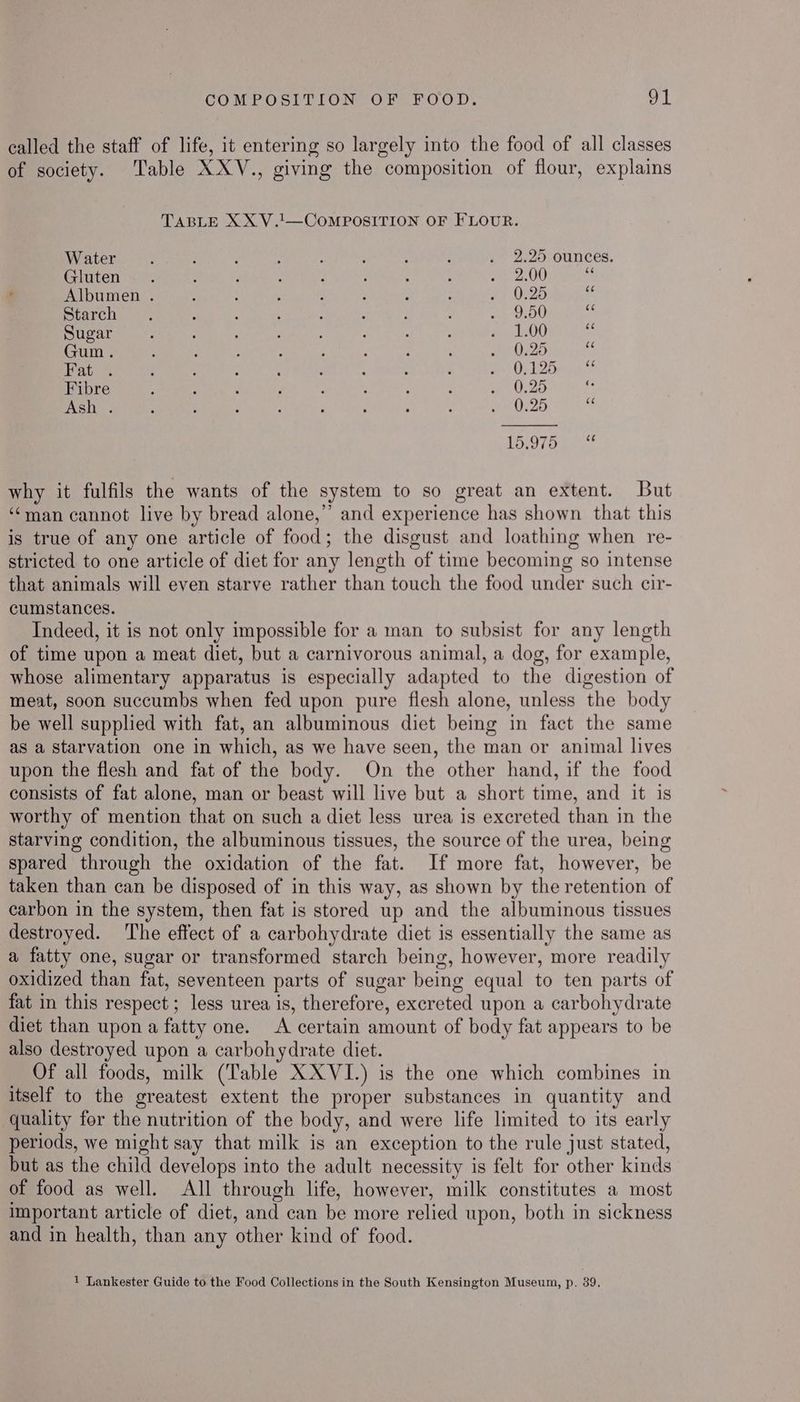 called the staff of life, it entering so largely into the food of all classes of society. Table XXV., giving the composition of flour, explains TABLE XX V.!—COMPOSITION OF FLOUR. Water Gluten Albumen . Starch Sugar Gum. Fat: % Fibre Ash . CHa Se he] — Or ito) “I foo) | why it fulfils the wants of the system to so great an extent. But ‘man cannot live by bread alone,” and experience has shown that this is true of any one article of food; the disgust and loathing when re- stricted to one article of diet for any length of time becoming so intense that animals will even starve rather than touch the food under such cir- cumstances. Indeed, it is not only impossible for a man to subsist for any length of time upon a meat diet, but a carnivorous animal, a dog, for example, whose alimentary apparatus is especially adapted to the digestion of meat, soon succumbs when fed upon pure flesh alone, unless the body be well supplied with fat, an albuminous diet being in fact the same as a Starvation one in which, as we have seen, the man or animal lives upon the flesh and fat of the body. On the other hand, if the food consists of fat alone, man or beast will live but a short time, and it is worthy of mention that on such a diet less urea is excreted than in the starving condition, the albuminous tissues, the source of the urea, being spared through the oxidation of the fat. If more fat, however, be taken than can be disposed of in this way, as shown by the retention of carbon in the system, then fat is stored up and the albuminous tissues destroyed. ‘The effect of a carbohydrate diet is essentially the same as a fatty one, sugar or transformed starch being, however, more readily oxidized than fat, seventeen parts of sugar being equal to ten parts of fat in this respect ; less urea is, therefore, excreted upon a carbohydrate diet than upon a fatty one. A certain amount of body fat appears to be also destroyed upon a carbohydrate diet. Of all foods, milk (Table XXVI.) is the one which combines in itself to the greatest extent the proper substances in quantity and quality for the nutrition of the body, and were life limited to its early periods, we might say that milk is an exception to the rule just stated, but as the child develops into the adult necessity is felt for other kinds of food as well. All through life, however, milk constitutes a most important article of diet, and can be more relied upon, both in sickness and in health, than any other kind of food. 1 Lankester Guide to the Food Collections in the South Kensington Museum, p. 39.