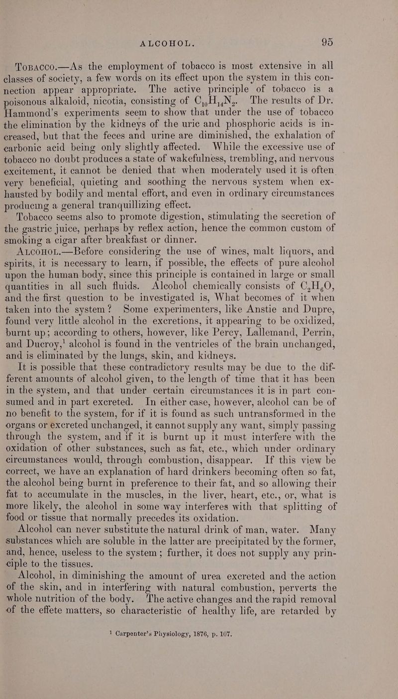 Topacco.—As the employment of tobacco is most extensive in all classes of society, a few words on its effect upon the system in this con- nection appear appropriate. ‘The active principle of tobacco is a poisonous alkaloid, nicotia, consisting of C,,H,,N,. The results of Dr. Hammond’s experiments seem to show that under the use of tobacco the elimination by the kidneys of the uric and phosphoric acids is in- creased, but that the feces and urine are diminished, the exhalation of carbonic acid being only slightly affected. While the excessive use of tobacco no doubt produces a state of wakefulness, trembling, and nervous excitement, it cannot be denied that when moderately used it is often very beneficial, quieting and soothing the nervous system when ex- hausted by bodily and mental effort, and even in ordinary circumstances producing a general tranquillizing effect. Tobacco seems also to promote digestion, stimulating the secretion of the gastric juice, perhaps by reflex action, hence the common custom of smoking a cigar after breakfast or dinner. AucoHoL.—Before considering the use of wines, malt liquors, and spirits, it is necessary to learn, if possible, the effects of pure alcohol upon the human body, since this principle is contained in large or small quantities in all such fluids. Alcohol chemically consists of C,H,O, and the first question to be investigated is, What becomes of it when taken into the system? Some experimenters, like Anstie and Dupre, found very little alcohol in the excretions, it appearing to be oxidized, burnt up; according to others, however, like Percy, Lallemand, Perrin, and Ducroy,’ alcohol is found in the ventricles of the brain unchanged, and is eliminated by the lungs, skin, and kidneys. It is possible that these contradictory results may be due to the dif- ferent amounts of alcohol given, to the length of time that it has been in the system, and that under certain circumstances it is in part con- sumed and in part excreted. In either case, however, alcohol can be of no benefit to the system, for if it is found as such untransformed in the organs or excreted unchanged, it cannot supply any want, simply passing through the system, and if it is burnt up it must interfere with the oxidation of other substances, such as fat, etc., which under ordinary circumstances would, through combustion, disappear. If this view be correct, we have an explanation of hard drinkers becoming often so fat, the alcohol being burnt in preference to their fat, and so allowing their fat to accumulate in the muscles, in the liver, heart, etc., or, what is more likely, the alcohol in some way interferes with that splitting of food or tissue that normally precedes its oxidation. Alcohol can never substitute the natural drink of man, water. Many substances which are soluble in the latter are precipitated by the former, and, hence, useless to the system; further, it does not supply any prin- ciple to the tissues. Alcohol, in diminishing the amount of urea excreted and the action of the skin, and in interfering with natural combustion, perverts the whole nutrition of the body. The active changes and the rapid removal of the effete matters, so characteristic of healthy life, are retarded by