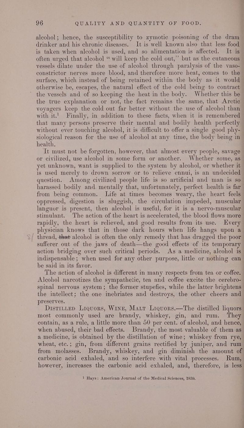 alcohol; hence, the susceptibility to zymotic poisoning of the dram drinker and his chronic diseases. It is well known also that less food is taken when alcohol is used, and so alimentation is affected. It ig often urged that alcohol “ will keep the cold out,” but as the cutaneous vessels dilate under the use of alcohol through paralysis of the vaso- constrictor nerves more blood, and therefore more heat, comes to the surface, which instead of being retained within the body as it would otherwise be, escapes, the natural effect of the cold being to contract the vessels and of so keeping the heat in the body. Whether this be the true explanation or not, the fact remains the same, that Arctic voyagers keep the cold out far better without the use of alcohol than with it. Finally, in addition to these facts, when it is remembered that many persons preserve their mental and bodily health perfectly without ever touching alcohol, it is difficult to offer a single good phy- siological reason for the use of alcohol at any time, the body being in health. It must not be forgotten, however, that almost every people, savage or civilized, use alcohol in some form or another. Whether some, as yet unknown, want is supplied to the system by alcohol, or whether it is used merely to drown sorrow or to relieve ennui, is an undecided question. Among civilized people life is so artificial and man is so harassed bodily and. mentally that, unfortunately, perfect health is far from being common. Life at times becomes weary, the heart feels oppressed, digestion is sluggish, the circulation impeded, muscular languor is present, then alcohol is useful, for it 1s a nervo-muscular stimulant. The action of the heart is accelerated, the blood flows more rapidly, the heart is relieved, and good results from its use. Every physician knows that in those dark hours when life hangs upon a thread, that alcohol is often the only remedy that has dragged the poor sufferer out of the jaws of death—the good effects of its temporary action bridging over such critical periods. As a medicine, alcohol is” indispensable ; when used for any other purpose, little or nothing can be said in its favor. The action of alcohol is different in many respects from tea or coffee. Alcohol narcotizes the sympathetic, tea and coffee excite the cerebro- spinal nervous system; the former stupefies, while the latter brightens the intellect: the one inebriates and destroys, the other cheers and preserves. DistiLLED Liquors, Winz, Matt Lrquors.—The distilled liquors most commonly used are brandy, whiskey, gin, and rum. ‘They contain, as a rule, a little more than 50 per cent. of alcohol, and hence, when abused, their bad effects. Brandy, the most valuable of them as a medicine, is obtained by the distillation of wine; whiskey from rye, wheat, etc.; gin, from different grains rectified by juniper, and rum from molasses. Brandy, whiskey, and gin diminish the amount of carbonic acid exhaled, and so interfere with vital processes. Rum, however, increases the carbonic acid exhaled, and, therefore, is less 1 Hays: American Journal of the Medical Sciences, 1859.