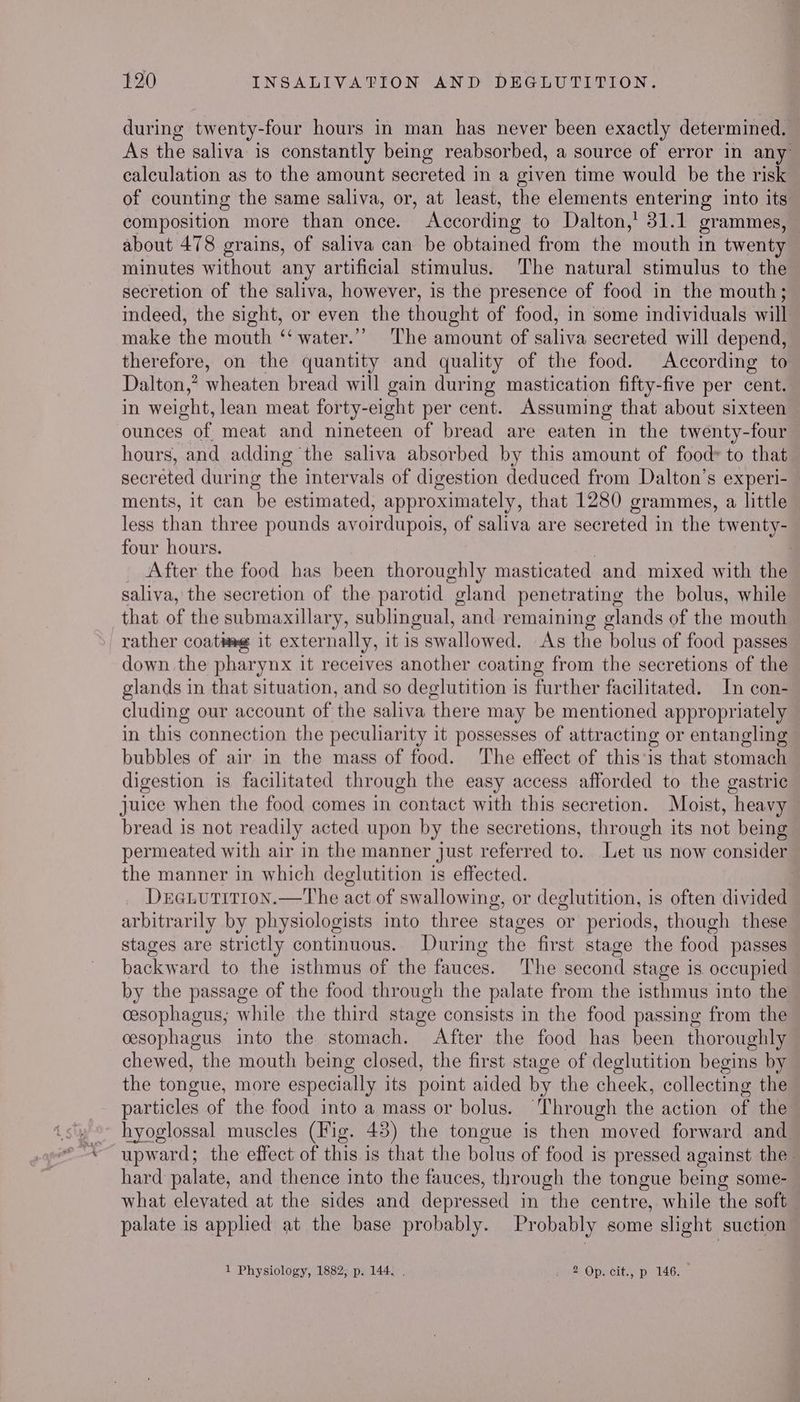 during twenty-four hours in man has never been exactly determined. As the saliva is constantly being reabsorbed, a source of error in any calculation as to the amount secreted in a given time would be the risk of counting the same saliva, or, at least, the elements entering into its composition more than once. According to Dalton,’ 31.1 grammes, © about 478 grains, of saliva can be obtained from the ‘mouth in twenty minutes without any artificial stimulus. ‘The natural stimulus to the secretion of the saliva, however, is the presence of food in the mouth; indeed, the sight, or even the thought of food, in some individuals will make the mouth ‘‘ water.’’ The amount of saliva secreted will depend, therefore, on the quantity and quality of the food. According to Dalton,” wheaten bread will gain during mastication fifty-five per cent. in weight, lean meat forty-eight per cent. Assuming that about sixteen ounces of meat and nineteen of bread are eaten in the twenty-four hours, and adding the saliva absorbed by this amount of food» to that secreted during the intervals of digestion deduced from Dalton’s experi- ments, it can be estimated, approximately, that 1280 grammes, a little less than three pounds avoirdupois, of saliva are secreted in the twenty- four hours. 7 After the food has been thoroughly masticated and mixed with the saliva, the secretion of the parotid gland penetrating the bolus, while that of the submaxillary, sublingual, and remaining glands of the mouth rather coatwee it externally, it is swallowed. As the bolus of food passes down the pharynx it receives another coating from the secretions of the glands in that situation, and so deglutition is further facilitated. In con- cluding our account of the saliva there may be mentioned appropriately in this connection the peculiarity it possesses of attracting or entangling bubbles of air in the mass of food. The effect of this‘is that stomach digestion is facilitated through the easy access afforded to the gastric juice when the food comes in contact with this secretion. Moist, heavy bread is not readily acted upon by the secretions, through its not being permeated with air in the manner just referred to. Let us now consider the manner in which deglutition is effected. | Deeuutition.—The act of swallowing, or deglutition, is often divided arbitrarily by physiologists into three stages or periods, though these stages are strictly continuous. During the first stage the food passes backward to the isthmus of the fauces. The second stage is occupied by the passage of the food through the palate from the isthmus into the cesophagus, while the third stage consists in the food passing from the cesophagus into the stomach. After the food has been thoroughly chewed, the mouth being closed, the first stage of deglutition begins by the tongue, more especially its point aided by the cheek, collecting the particles of the food into a mass or bolus. Through the action of the hyoglossal muscles (Fig. 43) the tongue is then moved forward and upward; the effect of this is that the bolus of food is pressed against the. hard palate, and thence into the fauces, through the tongue being some- what elevated at the sides and depressed in the centre, while the soft palate is applied at the base probably. Probably some slight suction 1 Physiology, 1882; p. 144. . i 2 Op. cit., p. 146.
