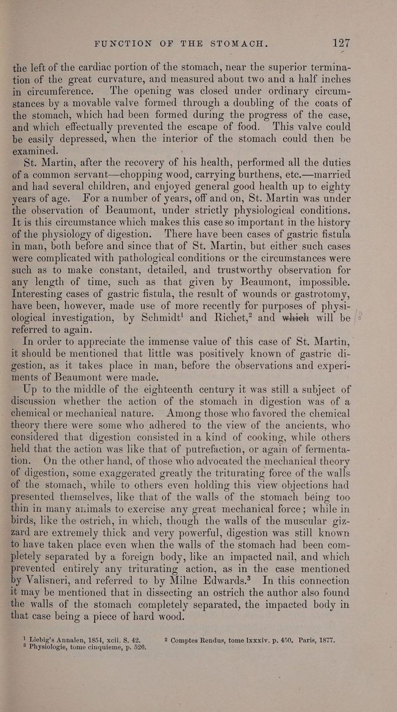 the left of the cardiac portion of the stomach, near the superior termina- tion of the great curvature, and measured about two and a half inches in circumference. ‘The opening was closed under ordinary circum- stances by a movable valve formed through a doubling of the coats of the stomach, which had been formed during the progress of the case, and which effectually prevented the escape of food. ‘This valve could be easily depressed, when the interior of the stomach could then be examined. St. Martin, after the recovery of his health, performed all the duties of a common servant—chopping wood, carrying burthens, etc.—married and had several children, and enjoyed general good health up to eighty years of age. For a number of years, off and on, St. Martin was under the observation of Beaumont, under strictly physiological conditions. It is this circumstance which makes this case so important in the history of the physiology of digestion. There have been cases of gastric fistula in man, both before and since that of St. Martin, but either such cases were complicated with pathological conditions or the circumstances were such as to make constant, detailed, and trustworthy observation for any length of time, such as that given by Beaumont, impossible. Interesting cases of gastric fistula, the result of wounds or gastrotomy, have been, however, made use of more recently for purposes of physi- ological investigation, by Schmidt' and Richet,? and whieh will be | referred to again. | In order to appreciate the immense value of this case of St. Martin, it should be mentioned that little was positively known of gastric di- gestion, as it takes place in man, before the observations and experi- ments of Beaumont were made. Up to the middle of the eighteenth century it was still a subject of discussion whether the action of the stomach in digestion was of a chemical or mechanical nature. Among those who favored the chemical theory there were some who adhered to the view of the ancients, who considered that digestion consisted in a kind of cooking, while others held that the action was like that of putrefaction, or again of fermenta- tion. On the other hand, of those who advocated the mechanical theory of digestion, some exaggerated greatly the triturating force of the walls of the stomach, while to others even holding this view objections had presented themselves, like that of the walls of the stomach béing too thin in many animals to exercise any great mechanical force; while in birds, like the ostrich, in which, though the walls of the muscular giz- zard are extremely thick and very powerful, digestion was still known to have taken place even when the walls of the stomach had been com- pletely separated by a foreign body, like an impacted nail, and which prevented entirely any triturating action, as in the case mentioned by Valisneri, and referred to by Milne Edwards.2 In this connection it may be mentioned that in dissecting an ostrich the author also found the walls of the stomach completely separated, the impacted body in that case being a piece of hard wood. 1 Liebig’s Annalen, 1854, xcii. 8. 42. 2 Comptes Rendus, tome Ixxxiv. p. 450. Paris, 1877.