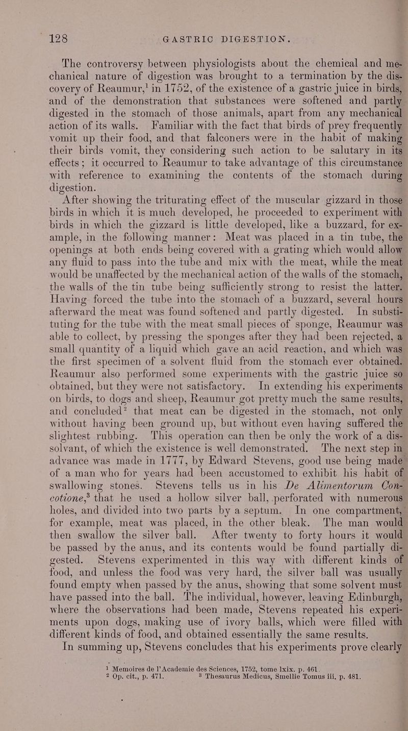The controversy between physiologists about the chemical and me chanical nature of digestion was brought to a termination by the dis- covery of Reaumur,' in 1752, of the existence of a gastric juice in birds, and of the demonstration that substances were softened and _ partly digested in the stomach of those animals, apart from any mechanical action of its walls. Familiar with the fact that birds of prey frequently vomit up their food, and that falconers were in the habit of making their birds vomit, they considering such action to be salutary in its effects ; it occurred to Reaumur to take advantage of this circumstance with reference to examining the contents of the stomach during digestion. After showing the triturating effect of the muscular gizzard in those birds in which it is much developed, he proceeded to experiment with birds in which the gizzard is lttle developed, like a buzzard, for ex- ample, in the following manner: Meat was placed in a tin tube, the openings at both ends being covered with a grating which would allow any fluid to pass into the tube and mix with the meat, while the meat would be unaffected by the mechanical action of the walls of the stomach, the walls of the tin tube being sufficiently strong to resist the latter. Having forced the tube into the stomach of a buzzard, several hours afterward the meat was found softened and partly digested. In substi- tuting for the tube with the meat small pieces of sponge, Reaumur was able to collect, by pressing the sponges after they had been rejected, a small quantity of a liquid which gave an acid reaction, and which was the first specimen of a solvent fluid from the stomach ever obtained. Reaumur also performed some experiments with the gastric juice so obtained, but they were not satisfactory. In extending his experiments on birds, to dogs and sheep, Reaumur got pretty much the same results, and concluded? that meat can be digested in the stomach, not only without having been ground up, but without even having suffered the slightest rubbing. ‘This operation can then be only the work of a dis- solvant, of which the existence is well demonstrated. The next step in advance was made in 1777, by Edward Stevens, good use being made of a man who for years had ‘been accustomed to exhibit his habit of avevomane stones. Stevens tells us in his De Alimentorum Con- cotione,” that he used a hollow silver ball, perforated with numerous holes, and divided into two parts by aseptum. In one compartment, for example, meat was placed, in the other bleak. The man would then swallow the silver ball. After twenty to forty hours it would be passed by the anus, and its contents would be found partially di- gested. Stevens experimented in this way with different kinds of food, and unless the food was very hard, the silver ball was usually found empty when passed by the anus, showing that some solvent must have passed into the ball. The individual, however, leaving Edinburgh, Where the observations had been made, ‘Stevens repeated his experl- ments upon dogs, making use of ivory balls, which were filled with different kinds of food, and obtained essentially the same results. | In summing up, Stevens concludes that his experiments prove clearly 1 Memoires de l’ Academie des Sciences, 1752, tome Ixix, p. 461.
