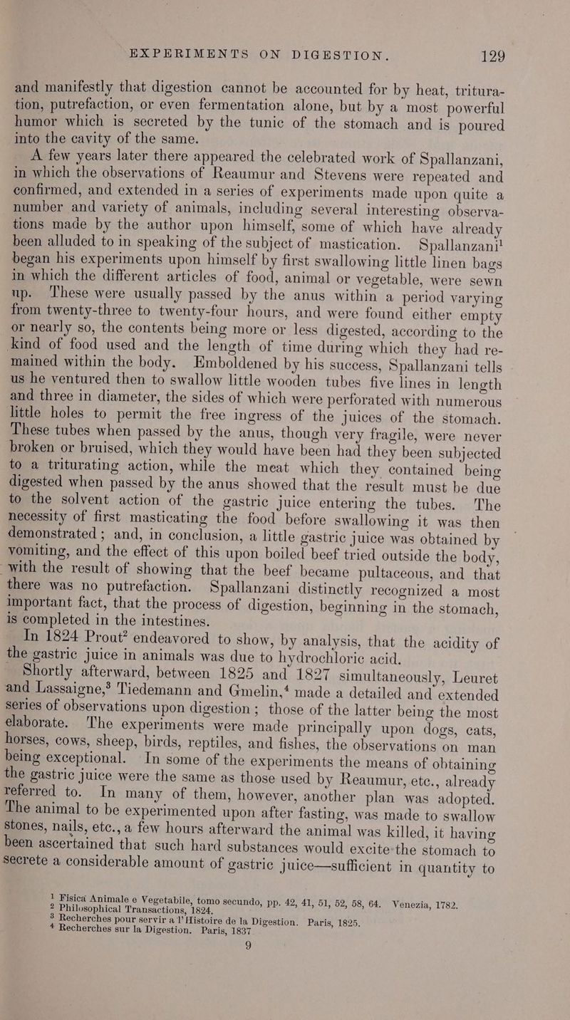 and manifestly that digestion cannot be accounted for by heat, tritura- tion, putrefaction, or even fermentation alone, but by a most powerful humor which is secreted by the tunic of the stomach and is poured into the cavity of the same. A few years later there appeared the celebrated work of Spallanzani, in which the observations of Reaumur and Stevens were repeated and confirmed, and extended in a series of experiments made upon quite a number and variety of animals, including several interesting observa- tions made by the author upon himself, some of which have already been alluded to in speaking of the subject of mastication. Spallanzani! began his experiments upon himself by first swallowing little linen bags in which the different articles of food, animal or vegetable, were sewn np. ‘hese were usually passed by the anus within a period varying from twenty-three to twenty-four hours, and were found either empty or nearly so, the contents being more or less digested, according to the ind of food used and the length of time during which they had re- mained within the body. Emboldened by his success, Spallanzani tells us he ventured then to swallow little wooden tubes five lines in length and three in diameter, the sides of which were perforated with numerous little holes to permit the free ingress of the Juices of the stomach. These tubes when passed by the anus, though very fragile, were never broken or bruised, which they would have been had they been subjected to a triturating action, while the meat which they contained being digested when passed by the anus showed that the result must be due to the solvent action of the gastric juice entering the tubes. The necessity of first masticating the food before swallowing it was then demonstrated ; and, in conclusion, a little gastric juice was obtained by vomiting, and the effect of this upon boiled beef tried outside the body, with the result of showing that the beef became pultaceous, and that there was no putrefaction. Spallanzani distinctly recognized a most Important fact, that the process of digestion, beginning in the stomach, is completed in the intestines. Tn 1824 Prout? endeavored to show, by analysis, that the acidity of the gastric juice in animals was due to hydrochloric acid. Shortly afterward, between 1825 and 1827 simultaneously, Leuret and Lassaigne,* Tiedemann and Gmelin,‘ made a detailed and extended Series of observations upon digestion ; those of the latter being the most elaborate. The experiments were made principally upon dogs, cats, horses, cows, sheep, birds, reptiles, and fishes, the observations on man being exceptional. In some of the experiments the means of obtaining the gastric juice were the same as those used by Reaumur, etc., already referred to. In many of them, however, another plan was adopted. The animal to be experimented upon after fasting, was made to swallow Stones, nails, etc.,a few hours afterward the animal was killed, it having been ascertained that such hard substances would excite the stomach to Secrete a considerable amount of gastric juice—sufficient in quantity to 1 Fisica Animale e Vegetabile, tomo secundo, pp. 42, 41, 51, 52, 58, 64. Venezia, 1782. 2 Philosophical Transactions, 1824, 3 Recherches pour servir a 1’ Histoire de la Digestion. Paris, 1825. * Recherches sur la Digestion. Paris, 1837 9