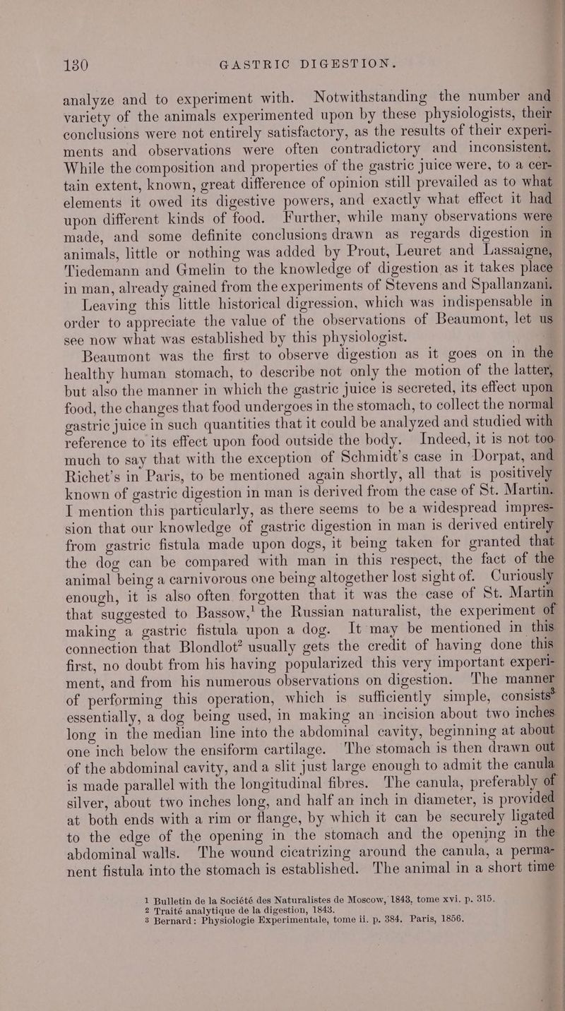 variety of the animals experimented upon by these physiologists, their conclusions were not entirely satisfactory, as the results of their experi- ments and observations were often contradictory and inconsistent. While the composition and properties of the gastric Juice were, to a cer- tain extent, known, great difference of opinion still prevailed as to what elements it owed its digestive powers, and exactly what effect it had upon different kinds of food. Further, while many observations were made, and some definite conclusions drawn as regards digestion im animals, little or nothing was added by Prout, Leuret and Lassaigne, in man, already gained from the experiments of Stevens and Spallanzani, Leaving this little historical digression, which was indispensable in order to appreciate the value of the observations of Beaumont, let u see now what was established by this physiologist. Beaumont was the first to observe digestion as it goes on in the healthy human stomach, to describe not only the motion of the latter, but also the manner in which the gastric juice is secreted, its effect upon food, the changes that food undergoes in the stomach, to collect the normal gastric juice in such quantities that it could be analyzed and studied with much to say that with the exception of Schmidt's case in Dorpat, and Richet’s in Paris, to be mentioned again shortly, all that is positively enough, it is also often forgotten that it was the case of St. Martin first, no doubt from his having popularized this very important experl- ment, and from his numerous observations on digestion. The manner of performing this operation, which is sufficiently simple, consists® of the abdominal cavity, and a slit just large enough to admit the canula is made parallel with the longitudinal fibres. The canula, preferably of silver, about two inches long, and half an inch in diameter, 1s provided at both ends with a rim or flange, by which it can be securely ligated to the edge of the opening in the stomach and the opening in the abdominal walls. The wound cicatrizing around the canula, a perma 1 Bulletin de la Société des Naturalistes de Moscow, 1843, tome xvi. p. 315. 2 Traité analytique de la digestion, 1843. 3 Bernard: Physiologie Experimentale, tome ii. p. 384, Paris, 1856.