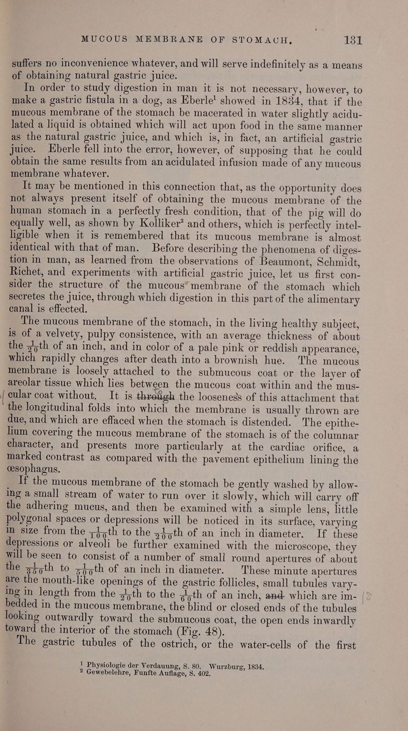 suffers no inconvenience whatever, and will serve indefinitely as a means of obtaining natural gastric juice. In order to study digestion in man it is not necessary, however, to make a gastric fistula in a dog, as Eberle! showed in 1834, that if the mucous membrane of the stomach be macerated in water slightly acidu- lated a liquid is obtained which will act upon food in the same manner as the natural gastric juice, and which is, in fact, an artificial gastric juice. berle fell into the error, however, of supposing that he could obtain the same results from an acidulated infusion made of any mucous membrane whatever. It may be mentioned in this connection that, as the opportunity does not always present itself of obtaining the mucous membrane of the human stomach in a perfectly fresh condition, that of the pig will do equally well, as shown by Kolliker’ and others, which is perfectly intel- ligible when it is remembered that its mucous membrane is almost identical with that of man. Before describing the phenomena of diges- tion in man, as learned from the observations of Beaumont, Schmidt, Richet, and experiments with artificial gastric juice, let us first con- sider the structure of the mucous” membrane of the stomach which secretes the juice, through which digestion in this part of the alimentary canal is effected. The mucous membrane of the stomach, in the living healthy subject, is of a velvety, pulpy consistence, with an average thickness of about the y/>th of an inch, and in color of a pale pink or reddish appearance, which rapidly changes after death into a brownish hue. The mucous membrane is loosely attached to the submucous coat or the layer of areolar tissue which lies between the mucous coat within and the mus- { cular coat without. It is throtigh the looseness of this attachment that the longitudinal folds into which the membrane is usually thrown are due, and which are effaced when the stomach is distended. The epithe- lium covering the mucous membrane of the stomach is of the columnar character, and presents more particularly at the cardiac orifice, a marked contrast as compared with the pavement epithelium lining the cesophagus. If the mucous membrane of the stomach be gently washed by allow- ing a small stream of water to run over it slowly, which will carry off the adhering mucus, and then be examined with a simple lens, little polygonal spaces or depressions will be noticed in its surface, varying mm size from the 45th to the 4,th of an inch in diameter. If these depressions or alveoli be further examined with the microscope, they will be seen to consist of a number of small round apertures of about the 45th to s4;th of an inch in diameter. These minute apertures are the mouth-like openings of the gastric follicles, small tubules vary- Ing in length from the goth to the ?yth of an inch, and which are im- bedded in the mucous membrane, the blind or closed ends of the tubules looking outwardly toward the submucous coat, the open ends inwardly toward the interior of the stomach (Fig. 48). The gastric tubules of the ostrich, or the water-cells of the first ! Physiologie der Verdauung, S. 80. Wurzburg, 1834, 2 Gewebelehre, Funfte Auflage, 8. 402.