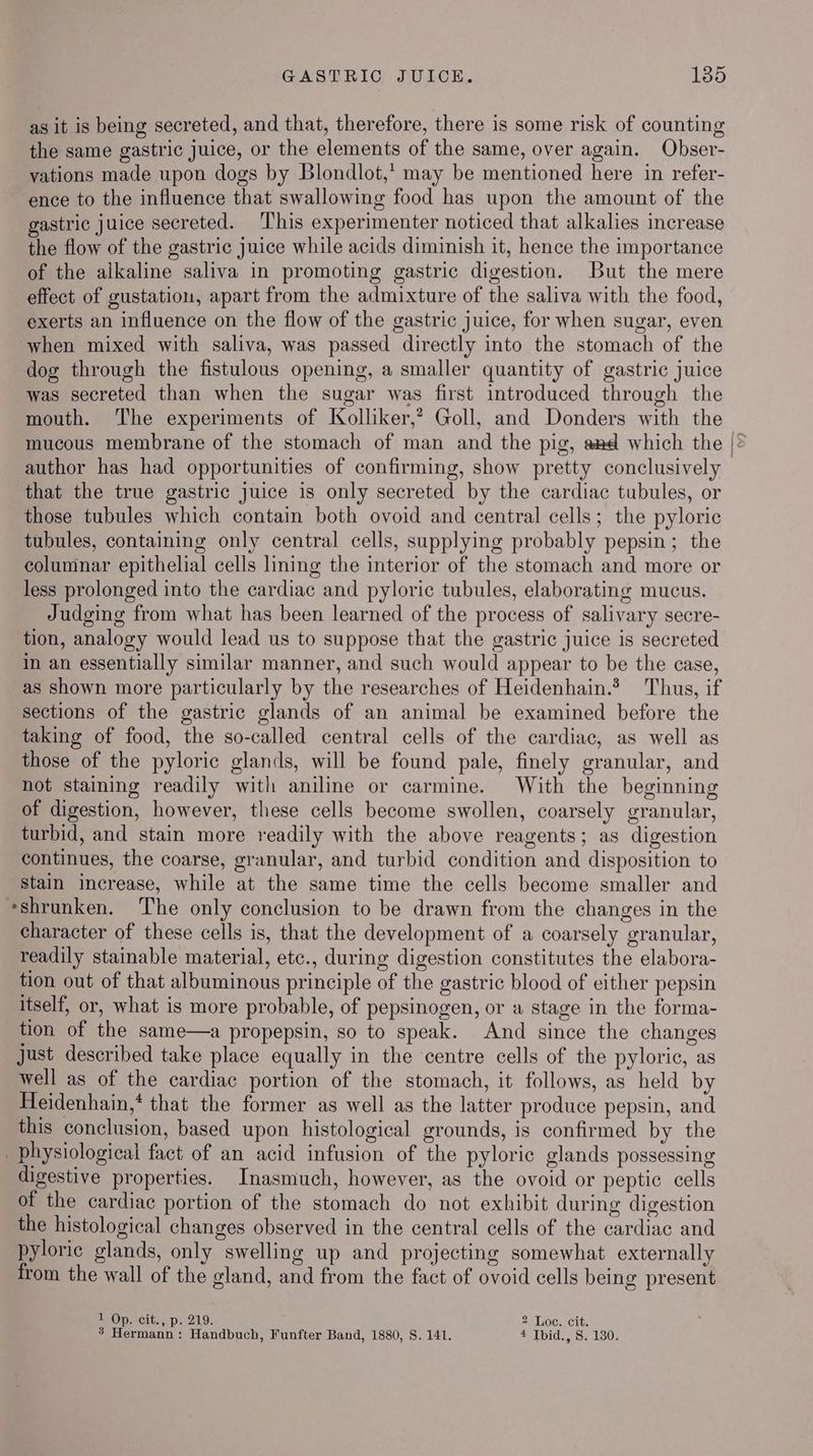 as it is being secreted, and that, therefore, there is some risk of counting the same gastric juice, or the elements of the same, over again. Obser- vations made upon dogs by Blondlot,’ may be mentioned here in refer- ence to the influence that swallowing food has upon the amount of the gastric juice secreted. This experimenter noticed that alkalies increase the flow of the gastric juice while acids diminish it, hence the importance of the alkaline saliva in promoting gastric digestion. But the mere effect of gustation, apart from the admixture of the saliva with the food, exerts an influence on the flow of the gastric juice, for when sugar, even when mixed with saliva, was passed directly into the stomach of the dog through the fistulous opening, a smaller quantity of gastric juice was secreted than when the sugar was first introduced through the mouth. The experiments of Kolliker,’? Goll, and Donders with the mucous membrane of the stomach of man and the pig, awd which the |° author has had opportunities of confirming, show pretty conclusively that the true gastric juice is only secreted by the cardiac tubules, or those tubules which contain both ovoid and central cells; the pyloric tubules, containing only central cells, supplying probably pepsin; the columnar epithelial cells lining the interior of the stomach and more or less prolonged into the cardiac and pyloric tubules, elaborating mucus. Judging from what has been learned of the process of salivary secre- tion, analogy would lead us to suppose that the gastric juice is secreted in an essentially similar manner, and such would appear to be the case, as shown more particularly by the researches of Heidenhain.* Thus, if sections of the gastric glands of an animal be examined before the taking of food, the so-called central cells of the cardiac, as well as those of the pyloric glands, will be found pale, finely granular, and not staining readily with aniline or carmine. With the beginning of digestion, however, these cells become swollen, coarsely granular, turbid, and stain more readily with the above reagents; as digestion continues, the coarse, granular, and turbid condition and disposition to stain increase, while at the same time the cells become smaller and «shrunken. The only conclusion to be drawn from the changes in the character of these cells is, that the development of a coarsely granular, readily stainable material, etc., during digestion constitutes the elabora- tion out of that albuminous principle of the gastric blood of either pepsin itself, or, what is more probable, of pepsinogen, or a stage in the forma- tion of the same—a propepsin, so to speak. And since the changes Just described take place equally in the centre cells of the pyloric, as well as of the cardiac portion of the stomach, it follows, as held by Heidenhain,* that the former as well as the latter produce pepsin, and this conclusion, based upon histological grounds, is confirmed by the physiological fact of an acid infusion of the pyloric glands possessing digestive properties. Inasmuch, however, as the ovoid or peptic cells of the cardiac portion of the stomach do not exhibit during digestion the histological changes observed in the central cells of the cardiac and pyloric glands, only swelling up and projecting somewhat externally from the wall of the gland, and from the fact of ovoid cells being present = Op..cit.;.p; 219. 2 Loe. cit. 3 Hermann: Handbuch, Funfter Band, 1880, S. 141. £ Ibid., S. 180.