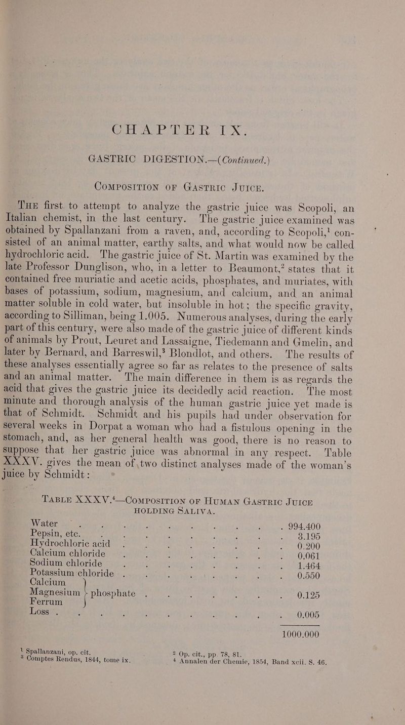 Weve ati by 1. Ng GASTRIC DIGESTION.—( Continued.) COMPOSITION OF GASTRIC JUICE. TuE first. to attempt to analyze the gastric juice was Scopoli, an Italian chemist, in the last century. The gastric juice examined was obtained by Spallanzani from a raven, and, according to Scopoli,’ con- sisted of an animal matter, earthy salts, and what would now be called hydrochloric acid. The gastric juice of St. Martin was examined by the late Professor Dunglison, who, in a letter to Beaumont.” states that it contained free muriatic and acetic acids, phosphates, and muriates, with bases of potassium, sodium, magnesium, and calcium, and an animal matter soluble in cold water, but insoluble in hot; the specific gravity, according to Silliman, being 1.005. Numerous analyses, during the early part of this century, were also made of the gastric juice of different kinds of animals by Prout, Leuret and Lassaigne, Tiedemann and Gmelin, and later by Bernard, and Barreswil,? Blondlot, and others. The results of these analyses essentially agree so far as relates to the presence of salts and an animal matter. The main difference in them is as regards the acid that gives the gastric juice its decidedly acid reaction. 'The most minute and thorough analysis of the human gastric juice yet made is that of Schmidt. Schmidt and his pupils had under observation for several weeks in Dorpat a woman who had a fistulous opening in the stomach, and, as her general health was good, there is no reason to Suppose that her gastric juice was abnormal in any respect. ‘Table XXXYV. gives the mean of ,two distinct analyses made of the woman’s Juice by Schmidt: TABLE XXX V.t—ComposITIon oF HUMAN GASTRIC JUICE HOLDING SALIVA. Water , . : : ‘ : ; ; : . 994.400 Pepsin, ete. 4 , ; ; : het ook OO Hydrochloric acid. \ < ‘ ‘ j SMS oN) Calcium chloride ; ; : ; } : P Baro OG | Sodium chloride : ; d , : : : . 1.464 Potassium chloride . ; : ; ‘ ; : . 0.550 Calcium Magnesium + phosphate . : : : : Peer al a) Ferrum Loss . , . F : ; : . ; ; . 0.005 1000.000 1 Spallanzani, op. cit. 2 Op. cit., pp. 78, 81.