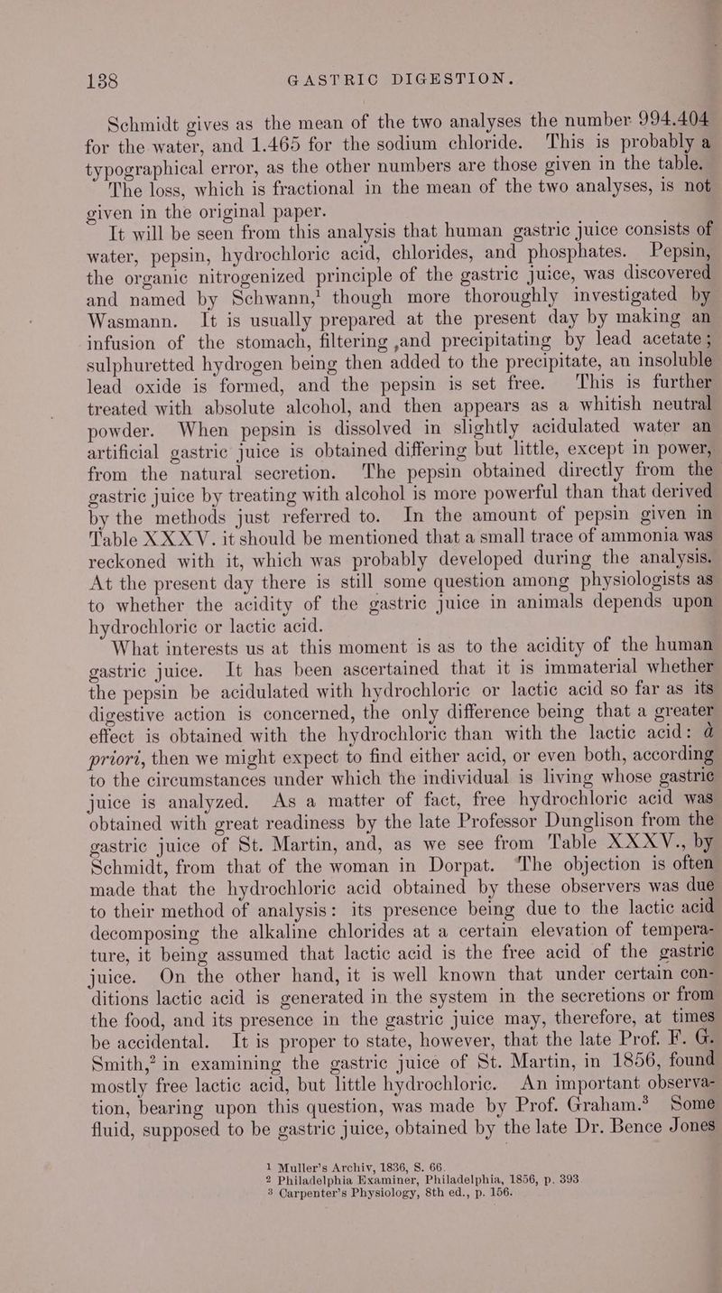 Schmidt gives as the mean of the two analyses the number 994.404 for the water, and 1.465 for the sodium chloride. This is probably a typographical error, as the other numbers are those given in the table. The loss, which is fractional in the mean of the two analyses, is not given in the original paper. It will be seen from this analysis that human gastric juice consists of water, pepsin, hydrochloric acid, chlorides, and phosphates. Pepsin, the organic nitrogenized principle of the gastric juice, was discovered and named by Schwann,' though more thoroughly investigated by Wasmann. It is usually prepared at the present day by making an infusion of the stomach, filtering ,and precipitating by lead acetate ; sulphuretted hydrogen being then added to the precipitate, an insoluble lead oxide is formed, and the pepsin is set free. This is further treated with absolute alcohol, and then appears as a whitish neutral powder. When pepsin is dissolved in slightly acidulated water an artificial gastric juice is obtained differing but little, except in power, from the natural secretion. The pepsin obtained directly from the gastric juice by treating with alcohol is more powerful than that derived by the methods just referred to. In the amount of pepsin given in Table XX XV. it should be mentioned that a small trace of ammonia was reckoned with it, which was probably developed during the analysis. At the present day there is still some question among physiologists as to whether the acidity of the gastric Juice in animals depends upon hydrochloric or lactic acid. What interests us at this moment is as to the acidity of the human gastric juice. It has been ascertained that it is immaterial whether the pepsin be acidulated with hydrochloric or lactic acid so far as its digestive action is concerned, the only difference being that a greater effect is obtained with the hydrochloric than with the lactic acid: @ priori, then we might expect to find either acid, or even both, according to the circumstances under which the individual is living whose gastri¢ juice is analyzed. As a matter of fact, free hydrochloric acid was obtained with great readiness by the late Professor Dunglison from the gastric juice of St. Martin, and, as we see from Table XXXYV., by Schmidt, from that of the woman in Dorpat. ‘The objection is often made that the hydrochloric acid obtained by these observers was due to their method of analysis: its presence being due to the lactic acid decomposing the alkaline chlorides at a certain elevation of tempera- ture, it being assumed that lactic acid is the free acid of the gastrie juice. On the other hand, it is well known that under certain con- ditions lactic acid is generated in the system in the secretions or from the food, and its presence in the gastric juice may, therefore, at times be accidental. It is proper to state, however, that the late Prof. F. G. Smith,? in examining the gastric juice of St. Martin, in 1856, found mostly free lactic acid, but little hydrochloric. An important observa- tion, bearing upon this question, was made by Prof. Graham.’ Some fluid, supposed to be gastric juice, obtained by the late Dr. Bence Jones 1 Muller’s Archiv, 1836, S. 66. 2 Philadelphia Examiner, Philadelphia, 1856, p. 393 3 Carpenter’s Physiology, 8th ed., p. 156.