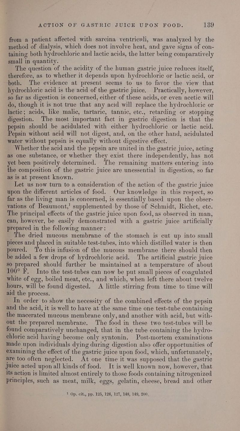 from a patient affected with sarcina ventriculi, was analyzed by the method of dialysis, which does not involve heat, and gave signs of con- taining both hydrochloric and lactic acids, the latter being comparatively smal] in quantity. The question of the acidity of the human gastric juice reduces itself, therefore, as to whether it depends upon hydrochloric or lactic acid, or both. The evidence at present seems to us to favor the view that hydrochloric acid is the acid of the gastric juice. Practically, however, so far as digestion is concerned, either of these acids, or even acetic will do, though it is not true that any acid will replace the hydrochloric or lactic; acids, like malic, tartaric, tannic, etc., retarding or stopping digestion. The most important fact in gastric digestion is that the pepsin should be acidulated with either hydrochloric or lactic acid. Pepsin without acid will not digest, and, on the other hand, acidulated water without pepsin is equally without digestive effect. Whether the acid and the pepsin are united in the gastric juice, acting as one substance, or whether they exist there independently, has not et been positively determined. ‘The remaining matters entering into the composition of the gastric juice are unessential in digestion, so far as is at present known. 7 Let us now turn to a consideration of the action of the gastric juice upon the different articles of food. Our knowledge in this respect, so far as the living man is concerned, is essentially based upon the obser- vations of Beaumont,’ supplemented by those of Schmidt, Richet, etc. The principal effects of the gastric juice upon food, as observed in man, can, however, be easily demonstrated with a gastric juice artificially prepared in the following manner: The dried mucous membrane of the stomach is cut up into small pieces and placed in suitable test-tubes, into which distilled water is then poured. ‘l'o this infusion of the mucous membrane there should then be added a few drops of hydrochloric acid. The artificial gastric juice so prepared should further be maintained at a temperature of about 100° F. Into the test-tubes can now be put small pieces of coagulated white of egg, boiled meat, ete., and which, when left there about twelve hours, will be found digested. A little stirring from time to time will aid the process. Tn order to show the necessity of the combined effects of the pepsin and the acid, it is well to have at the same time one test-tube containing the macerated mucous membrane only, and another with acid, but with- out the prepared membrane. ‘The food in these two test-tubes will be found comparatively unchanged, that in the tube containing the hydro- chloric acid having become only syntonin. Post-mortem examinations made upon individuals dying during digestion also offer opportunities of examining the effect of the gastric juice upon food, which, unfortunately, are too often neglected. At one time it was supposed that the gastric Juice acted upon all kinds of food. It is well known now, however, that its action is limited almost entirely to those foods containing nitrogenized principles, such as meat, milk, eggs, gelatin, cheese, bread and other