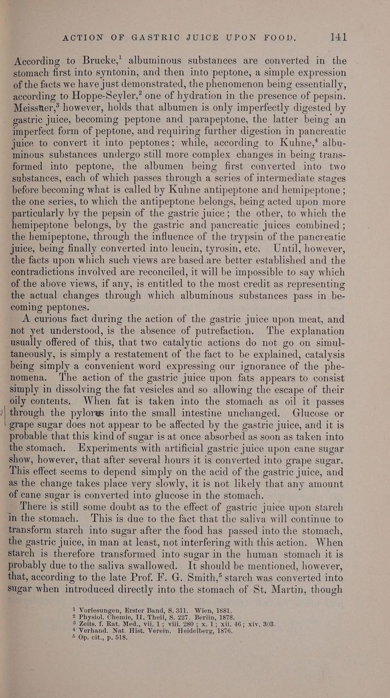 According to Brucke,’ albuminous substances are converted in the stomach first into syntonin, and then into peptone, a simple expression of the facts we have just demonstrated, the phenomenon being essentially, according to Hoppe-Seyler,’ one of hydration in the presence of pepsin. Meisster,® however, holds that albumen is only imperfectly digested by ~ imperfect form of peptone, and requiring further digestion in pancreatic juice to convert it into peptones; while, according to Kuhne,* albu- minous substances undergo still more complex changes in being trans- formed into peptone, the albumen being first converted into two substances, each of which passes through a series of intermediate stages before becoming what is called by Kuhne antipeptone and hemipeptone ; the one series, to which the antipeptone belongs, being acted upon more particularly by the pepsin of the gastric juice; the other, to which the hemipeptone belongs, by the gastric and pancreatic juices combined ; the hemipeptone, through the influence of the trypsin of the pancreatic juice, being finally converted into leucin, tyrosin, etc. Until, however, the facts upon which such views are based. are better established and the contradictions involved are reconciled, it will be impossible to say which of the above views, if any, is entitled to the most credit as representing the actual changes through which albuminous substances pass in be- coming peptones. A curious fact during the action of the gastric juice upon meat, and not yet understood, is the absence of putrefaction. The explanation taneously, is simply a restatement of the fact to be explained, catalysis being simply a convenient word expressing our ignorance of the phe- nomena. ‘T'he action of the gastric juice upon fats appears to consist simply in dissolving the fat vesicles and so allowing the escape of their oily contents. When fat is taken into the stomach as oil it passes through the pylorws into the small intestine unchanged. Glucose or grape sugar does not appear to be affected by the gastric juice, and it is probable that this kind of sugar is at once absorbed as soon as taken into the stomach. Experiments with artificial gastric juice upon cane sugar show, however, that after several hours it is converted into grape sugar. This effect seems to depend simply on the acid of the gastric juice, and as the change takes place very slowly, it is not likely that any amount of cane sugar is converted into glucose in the stomach. _ There is still some doubt as to the effect of gastric juice upon starch transform starch into sugar after the food has passed into the stomach, the gastric juice, in man at least, not interfering with this action. When starch is therefore transformed into sugar in the human stomach it is that, according to the late Prof. F. G. Smith,® starch was converted into sugar when introduced directly into the stomach of St. Martin, though 1 Vorlesungen, Erster Band, 8.311. Wien, 1881. 2 Physiol. Chemie, II. Theil, 8. 227. Berlin, 1878. * Zoits. f, Rat. Med., vii. 1; viii..280 ; x. 1; xii. 46; xiv. 303. 4 Verhand. Nat. Hist. Verein. Heidelberg, 1876. POPs cit... p. ole-