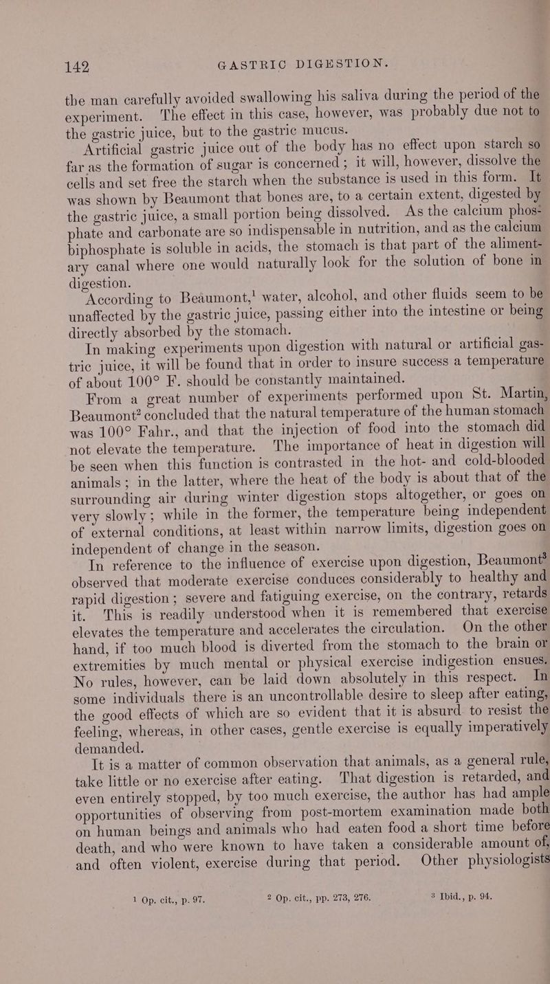 the man carefully avoided swallowing his saliva during the period of the experiment. The effect in this case, however, was probably due not to the gastric juice, but to the gastric mucus. Artificial gastric juice out of the body has no effect upon starch so far as the formation of sugar 1s concerned ; it will, however, dissolve the cells and set free the starch when the substance is used in this form. It was shown by Beaumont that bones are, to a certain extent, digested by the gastric juice, a small portion being dissolved. As the calcium phos* phate and carbonate are so indispensable in nutrition, and as the calcium biphosphate is soluble in acids, the stomach is that part of the aliment- ary canal where one would naturally look for the solution of bone im digestion. According to Beaumont,! water, alcohol, and other fluids seem to be unaffected by the gastric juice, passing either into the intestine or being directly absorbed by the stomach. | In making experiments upon digestion with natural or artificial gas- tric juice, it will be found that in order to insure success a temperature of about 100° F. should be constantly maintained. From a great number of experiments performed upon St. Martin, Beaumont? concluded that the natural temperature of the human stomach was 100° Fahr., and that the injection of food into the stomach did not elevate the temperature. The importance of heat in digestion will be seen when this function is contrasted in the hot- and cold-blooded animals ; in the latter, where the heat of the body is about that of the surrounding air during winter digestion stops altogether, or goes on very slowly; while in the former, the temperature being independent of external conditions, at least within narrow limits, digestion goes on independent of change in the season. In reference to the influence of exercise upon digestion, Beaumont? observed that moderate exercise conduces considerably to healthy and rapid digestion; severe and fatiguing exercise, on the contrary, retards it. his is readily understood when it is remembered that exercise elevates the temperature and accelerates the circulation. On the other hand, if too much blood is diverted from the stomach to the brain or extremities by much mental or physical exercise indigestion ensues. No rules, however, can be laid down absolutely in this respect. In some individuals there is an uncontrollable desire to sleep after eating, the good effects of which are so evident that it is absurd. to resist the feeling, whereas, in other cases, gentle exercise is equally imperatively demanded. It is a matter of common observation that animals, as a general rule, take little or no exercise after eating. That digestion is retarded, and even entirely stopped, by too much exercise, the author has had ample opportunities of observing from post-mortem examination made both on human beings and animals who had eaten food a short time before death, and who were known to have taken a considerable amount of, and often violent, exercise during that period. Other physiologists 1 Op. cit., p. 97. 2 Op. cit., pp. 273, 276. 3 Ibid., p. 94.