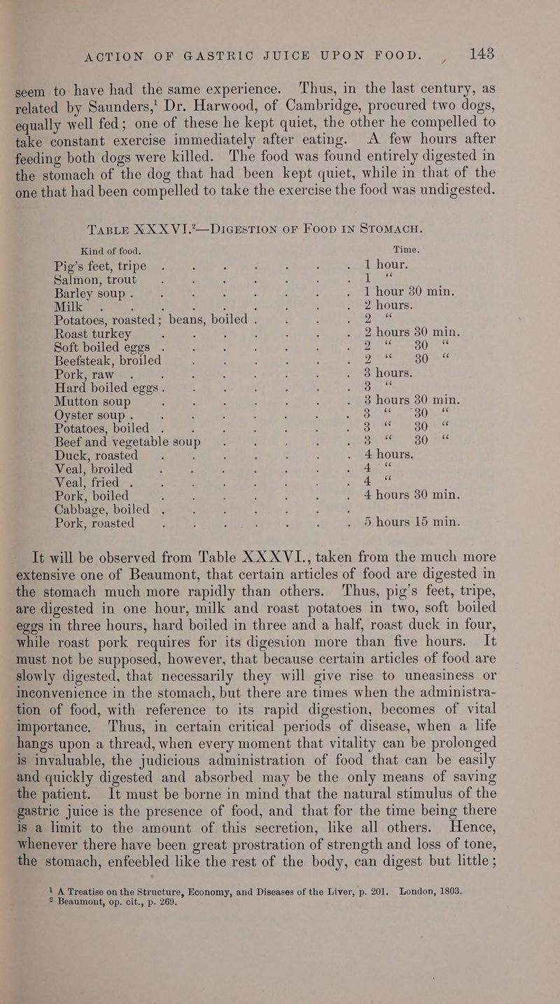 seem to have had the same experience. ‘Thus, in the last century, as related by Saunders,’ Dr. Harwood, of Cambridge, procured two dogs, equally well fed; one of these he kept quiet, the other he compelled to take constant exercise immediately after eating. A few hours after feeding both dogs were killed. The food was found entirely digested in the stomach of the dog that had been kept quiet, while in that of the one that had been compelled to take the exercise the food was undigested. TABLE XXX VI.2~-DIGESTION OF FooD IN STOMACH. Kind of food, Time. Pig's feet, tripe —. é : j : , eet HOUT, Salmon, trout’. ‘ : : : : peed ahice Barley soup . : : i , : . 1 hour 30 min. Milk . ; , : ‘ : 2 hours: Potatoes, roasted; beans, boiled . : : ts Fea BSE Roast turkey , : ; ; . 2 hours 80 min. Soft boiled eggs . ; : Pee er Tc! | oie Beefsteak, broiled : . : ; Bacay aerpehien aU la Pork,-raw™. ; : . ‘ . 8 hours. Hard boiled eggs. : ‘ ; et Mutton soup . ; : ‘ é . 8 hours 30 min. Oyster soup . ‘ ‘ CONS teem Nae Potatoes, boiled . ; ; : ; MA saa Beef and vegetable soup. : OIC BO Te Duck, roasted : . 4 hours. Veal, broiled ; : : : Meee oe Veal, fried . ; eee: ey Pork, boiled : ; , : : . 4hours 30 min. Cabbage, boiled : ; ‘ Pork, roasted ‘ PAu ‘ : . 9) hours 15 min. It will be observed from Table XX XVI., taken from the much more extensive one of Beaumont, that certain articles of food are digested in the stomach much more rapidly than others. Thus, pig’s feet, tripe, are digested in one hour, milk and roast potatoes in two, soft boiled eggs in three hours, hard boiled in three and a half, roast duck in four, while roast pork requires for its digesion more than five hours. It must not be supposed, however, that because certain articles of food are slowly digested, that necessarily they will give rise to uneasiness or inconvenience in the stomach, but there are times when the administra- tion of food, with reference to its rapid digestion, becomes of vital importance. Thus, in certain critical periods of disease, when a life hangs upon a thread, when every moment that vitality can be prolonged is invaluable, the judicious administration of food that can be easily and quickly digested and absorbed may be the only means of saving the patient. It must be borne in mind that the natural stimulus of the gastric juice is the presence of food, and that for the time being there is a limit to the amount of this secretion, like all others. Hence, whenever there have been great prostration of strength and loss of tone, the stomach, enfeebled like the rest of the body, can digest but little ; 1 A Treatise on the Structure, Economy, and Diseases of the Liver, p. 201. London, 1803.
