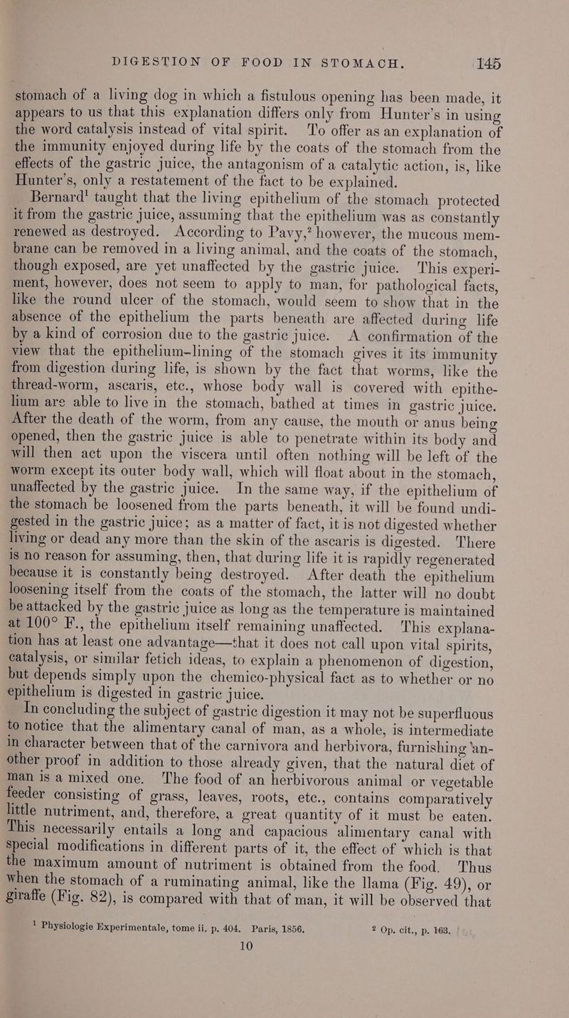 stomach of a living dog in which a fistulous opening has been made, it appears to us that this explanation differs only from Hunter’s in using the word catalysis instead of vital spirit. ‘To offer as an explanation of the immunity enjoyed during life by the coats of the stomach from the effects of the gastric juice, the antagonism of a catalytic action, is, like Hunter's, only a restatement of the fact to be explained. Bernard’ taught that the living epithelium of the stomach protected it from the gastric juice, assuming that the epithelium was as constantly renewed as destroyed. According to Pavy,? however, the mucous mem- brane can be removed in a living animal, and the coats of the stomach, though exposed, are yet unaffected by the gastric juice. This experl- ment, however, does not seem to apply to man, for pathological facts, like the round ulcer of the stomach, would seem to show that in the absence of the epithelium the parts beneath are affected during life by a kind of corrosion due to the gastric juice. A confirmation of the view that the epithelium-lining of the stomach gives it its immunity from digestion during life, is shown by the fact that worms, like the thread-worm, ascaris, etc., whose body wall is covered with epithe- lium are able to live in the stomach, bathed at times in gastric juice. After the death of the worm, from any cause, the mouth or anus being opened, then the gastric juice is able to penetrate within its body and will then act upon the viscera until often nothing will be left of the worm except its outer body wall, which will float about in the stomach, unaffected by the gastric juice. In the same way, if the epithelium of the stomach be loosened from the parts beneath, it will be found undi- gested in the gastric juice; as a matter of fact, it is not digested whether living or dead any more than the skin of the ascaris is digested. There is no reason for assuming, then, that during life it is rapidly regenerated because it is constantly being destroyed. After death the epithelium loosening itself from the coats of the stomach, the latter will no doubt be attacked by the gastric juice as long as the temperature is maintained at 100° F., the epithelium itself remaining unaffected. This explana- tion has at least one advantage—that it does not call upon vital spirits, catalysis, or similar fetich ideas, to explain a phenomenon of digestion, but depends simply upon the chemico-physical fact as to whether or no epithelium is digested in gastric juice. In concluding the subject of gastric digestion it may not be superfluous to notice that the alimentary canal of man, as a whole, is intermediate in character between that of the carnivora and herbivora, furnishing ‘an- other proof in addition to those already given, that the natural diet of man is a mixed one. The food of an herbivorous animal or vegetable feeder consisting of grass, leaves, roots, etc., contains comparatively little nutriment, and, therefore, a great quantity of it must be eaten. This necessarily entails a long and capacious alimentary canal with Special modifications in different parts of it, the effect of which is that the maximum amount of nutriment is obtained from the food. Thus when the stomach of a ruminating animal, like the llama (Fig. 49), or giraffe (Fig. 82), is compared with that of man, it will be observed that ! Physiologie Experimentale, tome ii. p. 404. Paris, 1856. 2 Op. cit., p. 163. 10