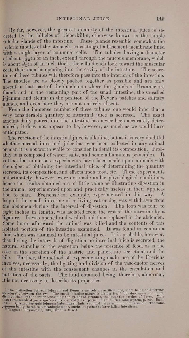 By far, however, the greatest quantity of the intestinal juice is se- ereted by the follicles of Lieberktihn, otherwise known as the simple tubular glands of the intestine. These glands resemble somewhat the pyloric tubules of the stomach, consisting of a basement membrane lined with a single layer of columnar cells. The tubules having a diameter of about =4,th of an inch, extend through the mucous membrane, which 360 i : 3 4 is about --th of an inch thick, their fluid ends look toward the muscular coat, their mouths opening into the cavity of the intestine. The secre- tion of these tubules will therefore pass into the interior of the intestine. The tubules are as closely packed together as possible and are only absent in that part of the duodenum where the glands of Brunner are found, and in the remaining part of the small intestine, the so-called jejunum and ileum’ in the position of the Peyer’s patches and solitary glands, and even here they are not entirely absent. From the immense number of these tubules one would infer that a very considerable quantity of intestinal juice is secreted. ‘The exact amount daily poured into the intestine has never been accurately deter- mined; it does not appear to be, however, as much as we would have anticipated. The reaction of the intestinal juice is alkaline, but as it is very doubtful whether normal intestinal juice has ever been collected in any animal or man it is not worth while to consider in detail its composition. Prob- ably it is composed of water, salts, and some albuminous principles. It is true that numerous experiments have been made upon animals with the object of obtaining the intestinal juice, of determining the quantity secreted, its composition, and effects upon food, etc. ‘These experiments unfortunately, however, were not made under physiological conditions, hence the results obtained are of little value as illustrating digestion in the animal experimented upon and practically useless in their applica- tion to man. Frerichs,? for example, experimented in this way. <A loop of the small intestine of a living cat or dog was withdrawn from the abdomen during the interval of digestion. The loop was four to eight inches in length, was isolated from the rest of the intestine by a ligature. It was opened and washed and then replaced in the abdomen. Some hours afterward the animal was killed and the contents of this isolated portion of the intestine examined. It was found to contain a fluid which was assumed to be intestinal juice. It is probable, however, that during the intervals of digestion no intestinal juice is secreted, the natural stimulus to the secretion being the presence of food, as is the case in the secretion of the gastric and pancreatic secretions and the bile. Further, the method of experimenting made use of by Frerichs involves, necessarily, the ligating and division of the vaso-motor nerves 2 of the intestine with the: consequent changes in the circulation and nutrition of the parts. The fluid obtained being, therefore, abnormal, itis not necessary to describe its properties. 1 The distinction between jejunum and ileum is entirely an artificial one, there being no difference structurally between the two. The small intestine naturally divides itself into duodenum and ileum, distinguished by the former containing the glands of Brunner, the latter the patches of Peyer. More than three hundred years ago Vexsalius observed (De corporis humani fabrica Libri septem, p. 609. Basil, 1543) ‘*Qua propter quis jejunum habendus sit finis, aut quod ilei principium, non statuo.”’? The name jejunum being therefore a meaningless one, ought long since to have fallen into disuse, 2 Wagner : Physiologie, 1846, Band iii. 8. 581.