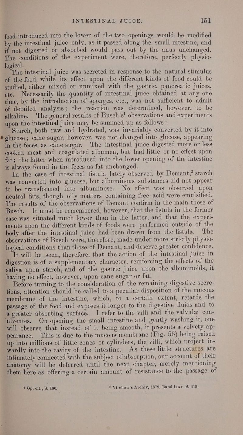 food introduced into the lower of the two openings would be modified by the intestinal juice only, as it passed along the small intestine, and if not digested or absorbed would pass out by the anus unchanged. The conditions of the experiment were, therefore, perfectly physio- logical. The intestinal juice was secreted in response to the natural stimulus of the food, while its effect upon the different kinds of food could be studied, either mixed or unmixed with the gastric, pancreatic juices, etc. Necessarily the quantity of intestinal Juice obtained at any one time, by the introduction of sponges, etc., was not sufficient to admit of detailed analysis; the reaction was determined, however, to be alkaline. The general results of Busch’s' observations and experiments upon the intestinal juice may be summed up as follows: Starch, both raw and hydrated, was invariably converted by it into # olucose; cane sugar, however, was not changed into glucose, appearing in the feces as cane sugar. The intestinal juice digested more or less cooked meat and coagulated albumen, but had little or no effect upon fat; the latter when introduced into the lower opening of the intestine is always found in the feces as fat unchanged. In the case of intestinal fistula lately observed by Demant,’ starch was converted into glucose, but albuminous substances did not appear to be transformed into albuminose. No effect was observed upon neutral fats, though oily matters containing free acid were emulsified. ‘The results of the observations of Demant confirm in the main those of Busch. It must be remembered, however, that the fistula in the former case was situated much lower than in the latter, and that the experi- ments upon the different kinds of foods were performed outside of the body after the intestinal juice had been drawn from the fistula. The observations of Busch were, therefore, made under more strictly physio- logical conditions than those of Demant, and deserve greater confidence. It will be seen, therefore, that the action of the intestinal juice in digestion is of a supplementary character, reinforcing the effects of the saliva upon starch, and of the gastric juice upon the albuminoids, it having no effect, however, upon cane sugar or fat. Before turning to the consideration of the remaining digestive secre- tions, attention should be called to a peculiar disposition of the mucous membrane of the intestine, which, to a certain extent, retards the passage of the food and exposes it longer to the digestive fluids and to a greater absorbing surface. I refer to the villi and the valvulee con- niventes. On opening the small intestine and gently washing it, one will observe that instead of it being smooth, it presents a velvety ap- pearance. This is due to the mucous membrane (Fig. 56) being raised up into millions of little cones or cylinders, the villi, which project in- wardly into the cavity of the intestine. As these little structures are intimately connected with the subject of absorption, our account of their anatomy will be deferred until the next chapter, merely mentioning them here as offering a certain amount of resistance to the passage of