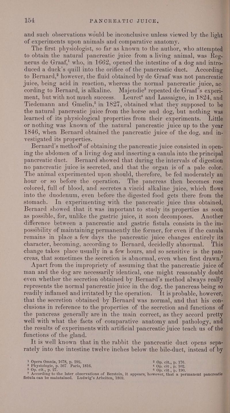 and such observations would be inconclusive unless viewed by the light of experiments upon animals and comparative anatomy. The first physiologist, so far as known to the author, who attempted to obtain the natural pancreatic juice from a living animal, was Reg- nerus de Graaf, who, in 1662, opened the intestine of a dog and intro- duced a duck’s quill into the orifice of the pancreatic duct. According to Bernard,’ however, the fluid obtained by de Graaf was not pancreatic Juice, being acid in reaction, whereas the normal pancreatic juice, ac: ment, but with not much success. Leuret* and Lassaigne, in 1824, and Tiedemann and Gmelin,’ in 1827, obtained what they supposed to be the natural pancreatic juice from the horse and dog, but nothing was learned of its physiological properties from their experiments. Little or nothing was known of the natural pancreatic juice up to the year 1846, when Bernard obtained the pancreatic juice of the dog, and in- vestigated its properties. — Bernard’s method? of obtaining the pancreatic juice consisted in open- ing the abdomen of a living dog and inserting a canula into the principal pancreatic duct. Bernard showed that during the intervals of digestion no pancreatic juice is secreted, and that the organ is of a pale color. ‘The animal experimented upon should, therefore, be fed moderately an hour or so before the operation. The pancreas then becomes rose colored, full of blood, and secretes a viscid alkaline juice, which flows into the duodenum, even before the digested food gets there from the stomach. In experimenting with the pancreatic juice thus obtained, Bernard showed that it was important to study its properties as soon as possible, for, unlike the gastric juice, it soon decomposes. Another difference between a pancreatic and gastric fistula consists in the im- remains in place a few days the pancreatic juice changes entirely its character, becoming, according to Bernard, decidedly abnormal. This change takes place usually in a few hours, and so sensitive is the pan- creas, that sometimes the secretion is abnormal, even when first drawn.’ Apart from the impropriety of assuming that the pancreatic juice of man and the dog are necessarily identical, one might reasonably doubt even whether the secretion obtained by Bernard’s method always really represents the normal pancreatic juice in the dog. the pancreas being so readily inflamed and irritated by the operation. It is probable, however, that the secretion obtained by Bernard was normal, and that his con- clusions in reference to the properties of the secretion and functions of well with what the facts of comparative anatomy and pathology, and the results of experiments with artificial pancreatic juice teach us of the functions of the gland. It is well known that in the rabbit the pancreatic duct opens sepa- 1 Opera Omnia, 1678, p. 292. 2 Op. cit., p. 176. 3 Physiologie, p. 367. Paris, 1816. 2Op. cit. pe LOZ. SOpScit., Meats 6 Op. cit., p. 190. 7 According to the later observations of Berstein, it appears, however, that a permanent pancreatic fistula can be maintained. Ludwig’s Arbeiten, 1869,