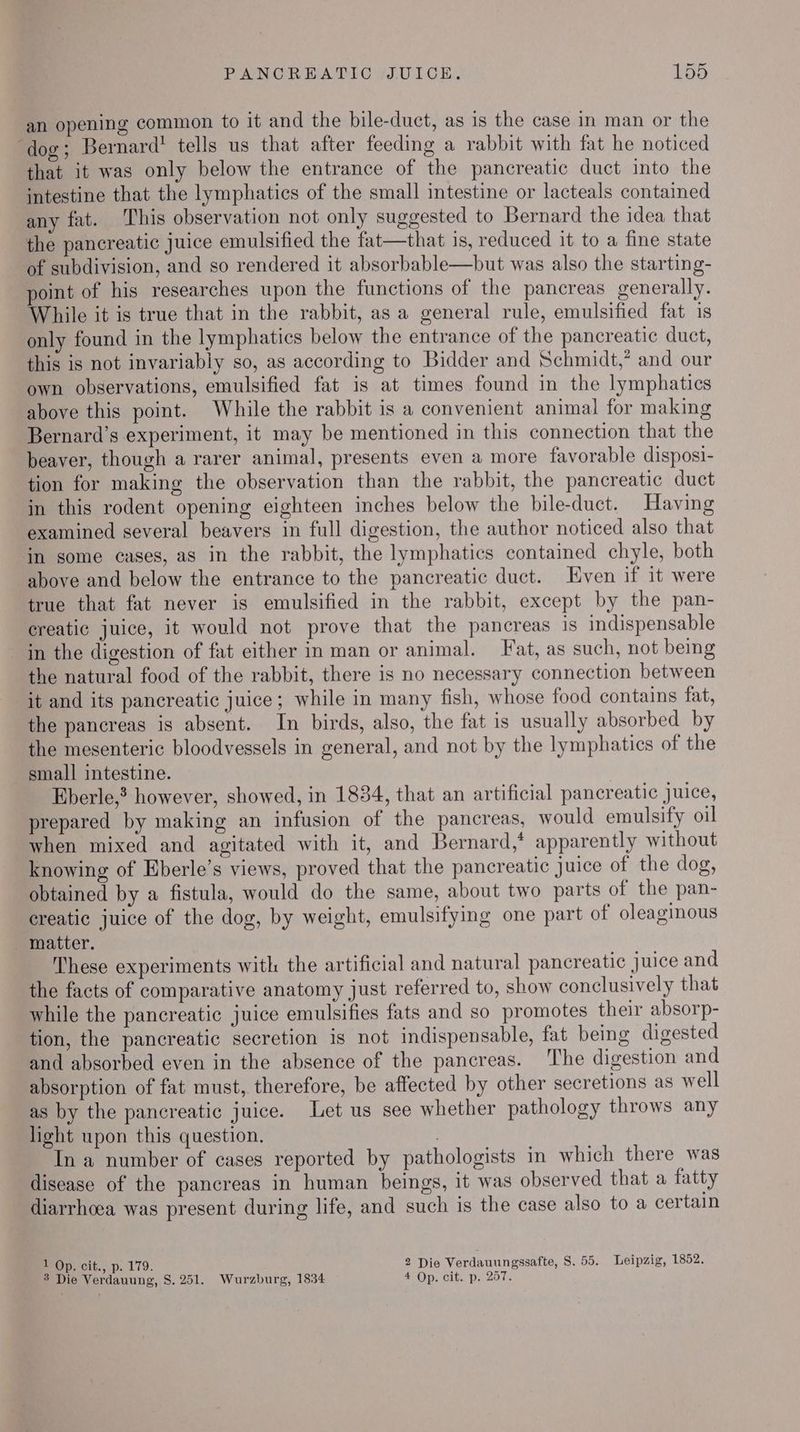 an opening common to it and the bile-duct, as is the case in man or the ‘dog; Bernard’ tells us that after feeding a rabbit with fat he noticed that it was only below the entrance of the pancreatic duct into the intestine that the lymphatics of the small intestine or lacteals contained any fat. This observation not only suggested to Bernard the idea that the pancreatic juice emulsified the fat—that is, reduced it to a fine state of subdivision, and so rendered it absorbable—but was also the starting- point of his researches upon the functions of the pancreas generally. While it is true that in the rabbit, as a general rule, emulsified fat 1s only found in the lymphatics below the entrance of the pancreatic duct, this is not invariably so, as according to Bidder and Schmidt,’ and our own observations, emulsified fat is at times found in the lymphatics above this point. While the rabbit is a convenient animal for making Bernard’s experiment, it may be mentioned in this connection that the beaver, though a rarer animal, presents even a more favorable disposi- tion for making the observation than the rabbit, the pancreatic duct in this rodent opening eighteen inches below the bile-duct. Having examined several beavers in full digestion, the author noticed also that in some cases, as in the rabbit, the lymphatics contained chyle, both above and below the entrance to the pancreatic duct. Even if it were true that fat never is emulsified in the rabbit, except by the pan- creatic juice, it would not prove that the pancreas is indispensable in the digestion of fat either in man or animal. Fat, as such, not being the natural food of the rabbit, there is no necessary connection between it and its pancreatic juice; while in many fish, whose food contains fat, the pancreas is absent. In birds, also, the fat is usually absorbed by the mesenteric bloodvessels in general, and not by the lymphatics of the small intestine. | Eberle,’ however, showed, in 1834, that an artificial pancreatic juice, prepared by making an infusion of the pancreas, would emulsify oil when mixed and agitated with it, and Bernard,’ apparently without knowing of Eberle’s views, proved that the pancreatic juice of the dog, obtained by a fistula, would do the same, about two parts of the pan- creatic juice of the dog, by weight, emulsifying one part of oleaginous matter. These experiments with the artificial and natural pancreatic juice and the facts of comparative anatomy just referred to, show conclusively that while the pancreatic juice emulsifies fats and so promotes their absorp- tion, the pancreatic secretion is not indispensable, fat being digested and absorbed even in the absence of the pancreas. The digestion and absorption of fat must, therefore, be affected by other secretions as well as by the pancreatic juice. Let us see whether pathology throws any light upon this question. In a number of cases reported by pathologists in which there was disease of the pancreas in human beings, it was observed that a fatty diarrhoea was present during life, and such is the case also to a certain 1 Op. cit., p. 179. 2 Die Verdauungssafte, 8S. 55. Leipzig, 1852.