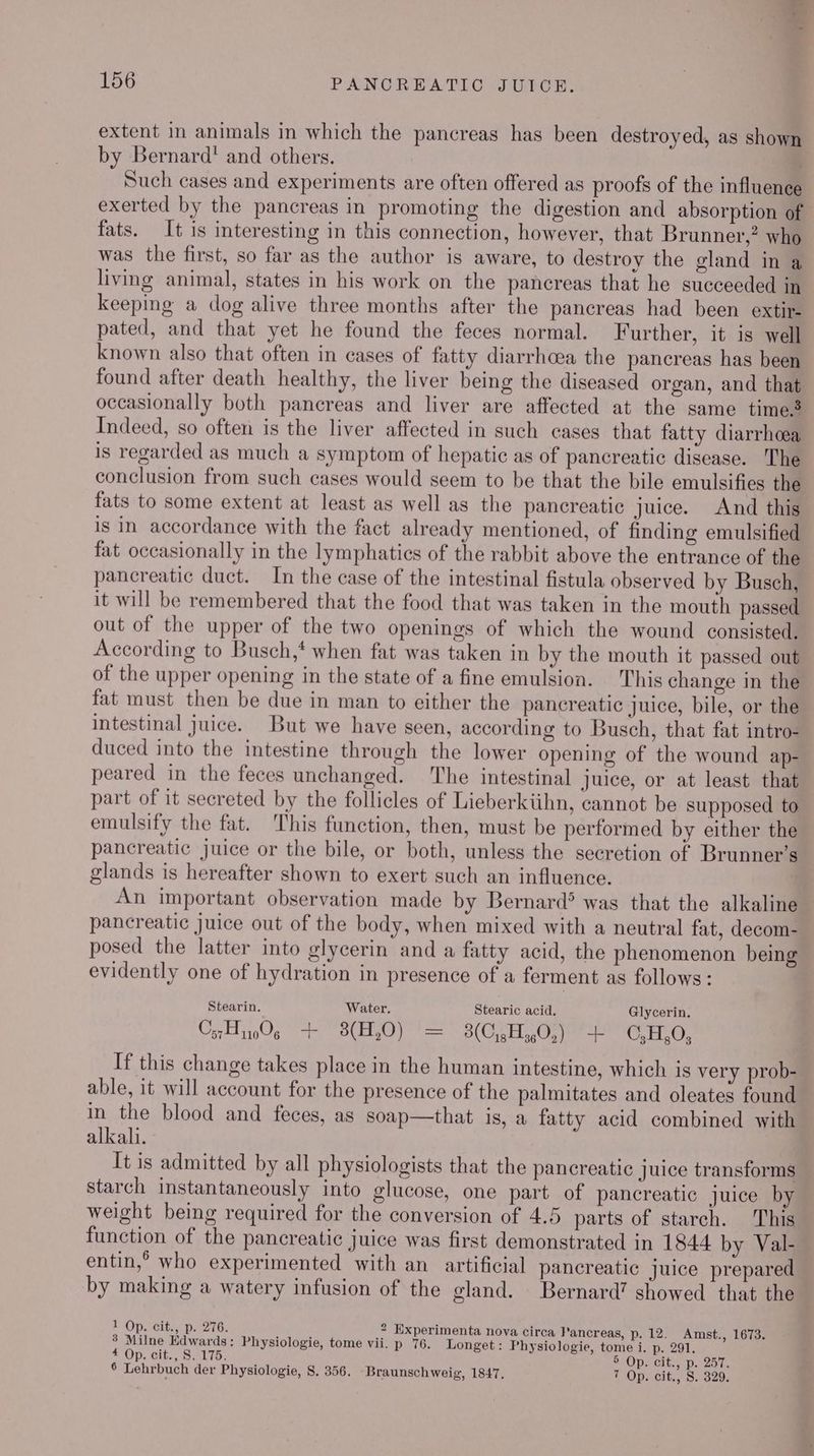 ee 156 PANCREATIC JUICER. extent in animals in which the pancreas has been destroyed, as shown by Bernard! and others. Such cases and experiments are often offered as proofs of the influence exerted by the pancreas in promoting the digestion and absorption of fats. It is interesting in this connection, however, that Brunner,” who was the first, so far as the author is aware, to destroy the gland in a living animal, states in his work on the pancreas that he succeeded in keeping a dog alive three months after the pancreas had been extir- pated, and that yet he found the feces normal. Further, it is well known also that often in cases of fatty diarrhoea the pancreas has been found after death healthy, the liver being the diseased organ, and that occasionally both pancreas and liver are affected at the same time? Indeed, so often is the liver affected in such cases that fatty diarrhoea is regarded as much a symptom of hepatic as of pancreatic disease. The conclusion from such cases would seem to be that the bile emulsifies the fats to some extent at least as well as the pancreatic juice. And this is in accordance with the fact already mentioned, of finding emulsified fat occasionally in the lymphatics of the rabbit above the entrance of the pancreatic duct. In the case of the intestinal fistula observed by Busch, it will be remembered that the food that was taken in the mouth passed out of the upper of the two openings of which the wound consisted. According to Busch,* when fat was taken in by the mouth it passed out of the upper opening in the state of a fine emulsion. This change in the fat must then be due in man to either the pancreatic juice, bile, or the intestinal juice. But we have seen, according to Busch, that fat intro- duced into the intestine through the lower opening of the wound ap- peared in the feces unchanged. he intestinal juice, or at least that part of it secreted by the follicles of Lieberkiihn, cannot be supposed to emulsify the fat. This function, then, must be performed by either the pancreatic juice or the bile, or both, unless the secretion of Brunner’s glands is hereafter shown to exert such an influence. | An important observation made by Bernard® was that the alkaline pancreatic juice out of the body, when mixed with a neutral fat, decom- posed the latter into glycerin and a fatty acid, the phenomenon being evidently one of hydration in presence of a ferment as follows: Stearin. Water. Stearic acid. Glycerin. C5716 sil 3(H,0) a 3(C,,H 5,0.) rr C,H,O; If this change takes place in the human intestine, which is very prob- able, it will account for the presence of the palmitates and oleates found in the blood and feces, as soap—that is, a fatty acid combined with alkali. It is admitted by all physiologists that the pancreatic Juice transforms starch instantaneously into glucose, one part of pancreatic juice by weight being required for the conversion of 4.5 parts of starch. This function of the pancreatic juice was first demonstrated in 1844 by Val- entin,° who experimented with an artificial pancreatic juice prepared by making a watery infusion of the gland. Bernard’ showed that the 1 Op. cit., p. 276. 2 Experimenta nova circa Pancreas, p. 12. Amst., 1673. 3 Milne Edwards: Physiologie, tome vii. p 76. Longet: Physiologie, tome i. p. 291. 4 Op. cit., S. 175 5 Op. cit,, p. 257.