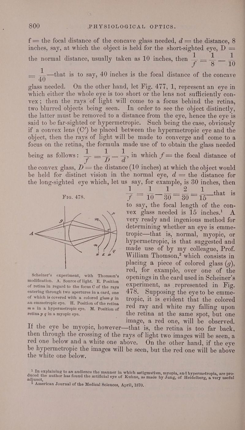 i 800 PHYSIOLOGICAL OPTICS. f = the focal distance of the concave glass needed, d = the distance, 8 inches, say, at which the object is held for the aon Le eye, D - : ! : the normal distance, usually taken as 10 inches, then — Ps POM ala sae ae is to say, 40 inches is the focal distance of the concave 40) glass needed. On the other hand, let Fig. 477, 1, represent an eye in which either the whole eye is too short or the lens not sufticiently con- vex; then the rays of light will come to a focus behind the retina, two blurred objects being seen. In order to see the object distinctly, the latter must be removed to a distance from the eye, hence the eye is said to be far-sighted or hypermetropic. Such being the case, obviously if a convex lens (C’) be placed between the hypermetropic eye and the object, then the rays of light will be made to converge and come to a focus on the retina, the formula made use of to obtain the glass needed being as follows: a WD gn oke i in which f =the focal distance of DD cana the convex glass, D = the distance (10 inches) at which the object would be held for distinct vision in the normal eye, d = the distance for the long-sighted eye which, let us say, for example, is 80 inches, then 2 L Bo ee ee Eee oe een th a Fra. 478. i LUM ASO Ose to say, the focal length of the con- vex glass needed is 15 inches.! A very ready and ingenious method for determining whether an eye is emme- tropic—that is, normal, myopic, or hypermetropic, is that suggested and made use of by my colleague, Prof. William Thomson,? which consists in placing a piece of colored glass (g), red, for example, over one of the epee cue Mit eoprmat openings in the card used in Scheiner’s wyeusatie’ OR A | ties © of ie tase experiment, ie represented ie Fig. entering through two apertures in a card, one A478. Supposing the eye to be emme- of which is covered with a colored glass g in tropic, it is evident that the colored an Piece Die eye. ae Position Ut SBS reting red ray and white ray falling upon mn in a hypermetropic eye. M. Position of : retina p g in a myopic 6ye. the retina at the same spot, but one image, a red one, will be observed. If the eye be myopic, however—that is, the retina is too far back, then through the crossing of the rays of light two images will be seen, a red one below and a white one above. On the other hand, if the eye be hypermetropic the images will be seen, but the red one will be above the white one below. 1 In explaining to an audience the manner in which astigmatism, myopia, and hypermetropia, are pro- duced the author has found the artificial eye of Kuhne, as made by Jung, of Heidelberg, a very useful adjunct,