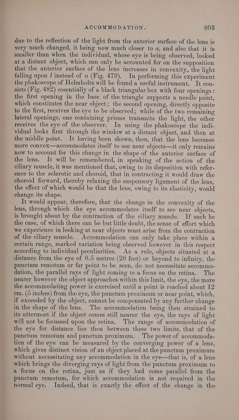 due to the reflection of the light from the anterior surface of the lens is very much changed, it being now much closer to a, and also that it is smaller than when the individual, whose eye is being observed, looked at a distant object, which can only be accounted for on the supposition that the anterior surface of the lens increases in convexity, the light falling upon / instead of a (Fig. 479). In performing this experiment the phakoscope of Helmholtz will be found a useful instrument. It con- sists (Fig. 482) essentially of a black triangular box with four openings : the first opening in the base of the triangle supports a needle point, which constitutes the near object; the second opening, directly opposite to the first, receives the eye to be observed; while of the two remaining lateral openings, one containing prisms transmits the light, the other receives the eye of the observer. In using the phakoscope the indi- vidual looks first through the window at a distant object, and then at the middle point. It having been shown, then, that the lens becomes more convex—accommodates itself to see near objects—it only remains now to account for this change in the shape of the anterior surface of the lens. It will be remembered, in speaking of the action of the ciliary muscle, it was mentioned that, owing to its disposition with refer- ence to the sclerotic and choroid, that in contracting it would draw the choroid forward, thereby relaxing the suspensory ligament of the lens, the effect of which would be that the lens, owing to its elasticity, would change its shape. It would appear, therefore, that the change in the convexity of the lens, through which the eye accommodates itself to see near objects, is brought about by the contraction of the ciliary muscle. If such be the case, of which there can be but little doubt, the sense of effort which we experience in looking at near objects must arise from the contraction of the ciliary muscle. Accommodation can only take place within a certain range, marked variation being observed however in this respect according to individual peculiarities. As a rule, objects situated at a distance from the eye of 6.5 metres (20 feet) or beyond to infinity, the punctum remotum or far point to be seen, do not necessitate accommo- dation, the parallel rays of light coming to a focus on the retina. The nearer however the object approaches within this limit, the eye, the more the accommodating power is exercised until a point is reached about 12 em. (5 inches) from the eye, the punctum proximum or near point, which, if exceeded by the object, cannot be compensated by any further change in the shape of the lens. The accommodation being then strained to its uttermost if the object comes still nearer the eye, the rays of light will not be focussed upon the retina. The range of accommodation of the eye for distance lies then between these two limits, that of the _punctum remotum and punctum proximum. The power of accommoda- tion of the eye can be measured by the converging power of a lens, which gives distinct vision of an object placed at the punctum proximum without necessitating any accommodation in the eye—that is, of a lens which brings the diverging rays of light from the punctum proximum to a focus on the retina, just as if they had come parallel from the punctum remotum, for which accommodation is not required in the normal eye. Indeed, that is exactly the effect of the change in the