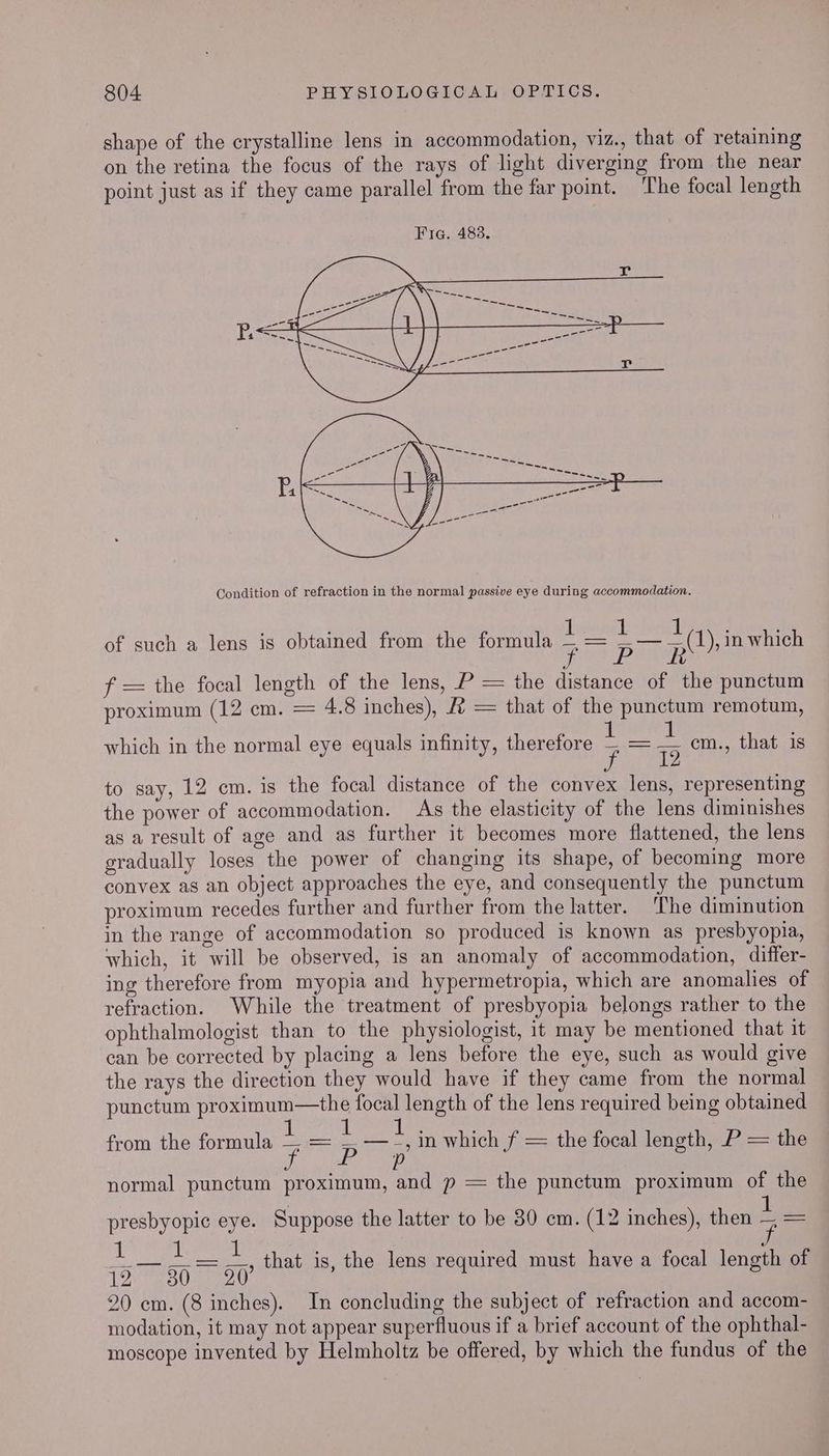 shape of the crystalline lens in accommodation, viz., that of retaining on the retina the focus of the rays of light diverging from the near point just as if they came parallel from the far point. The focal length Condition of refraction in the normal passive eye during accommodation. of such a lens is obtained from the formula ve sigs ee re f = the focal length of the lens, P = the distance of the punctum proximum (12 cm. = 4.8 inches), #2 = that of the punctum remotum, (1), in which which in the normal eye equals infinity, therefore — = = cm., that is to say, 12 cm. is the focal distance of the convex lens, representing the power of accommodation. As the elasticity of the lens diminishes as a result of age and as further it becomes more flattened, the lens gradually loses the power of changing its shape, of becoming more convex as an object approaches the eye, and consequently the punctum proximum recedes further and further from the latter. ‘The diminution in the range of accommodation so produced is known as presbyopia, which, it will be observed, is an anomaly of accommodation, differ- ing therefore from myopia and hypermetropia, which are anomalies of refraction. While the treatment of presbyopia belongs rather to the ophthalmologist than to the physiologist, it may be mentioned that it can be corrected by placing a lens before the eye, such as would give the rays the direction they would have if they came from the normal punctum proximum—the focal length of the lens required being obtained il atrio s8 Bap — _ —_, in which f = the focal length, P = the de ype eee ; normal punctum proximum, and p = the punctum proximum of the from the formula presbyopic eye. Suppose the latter to be 30 cm. (12 inches), then : 5 1 f a that is, the lens required must have a focal length of 12. 30 20 20 em. (8 inches). In concluding the subject of refraction and accom- modation, it may not appear superfluous if a brief account of the ophthal- moscope invented by Helmholtz be offered, by which the fundus of the