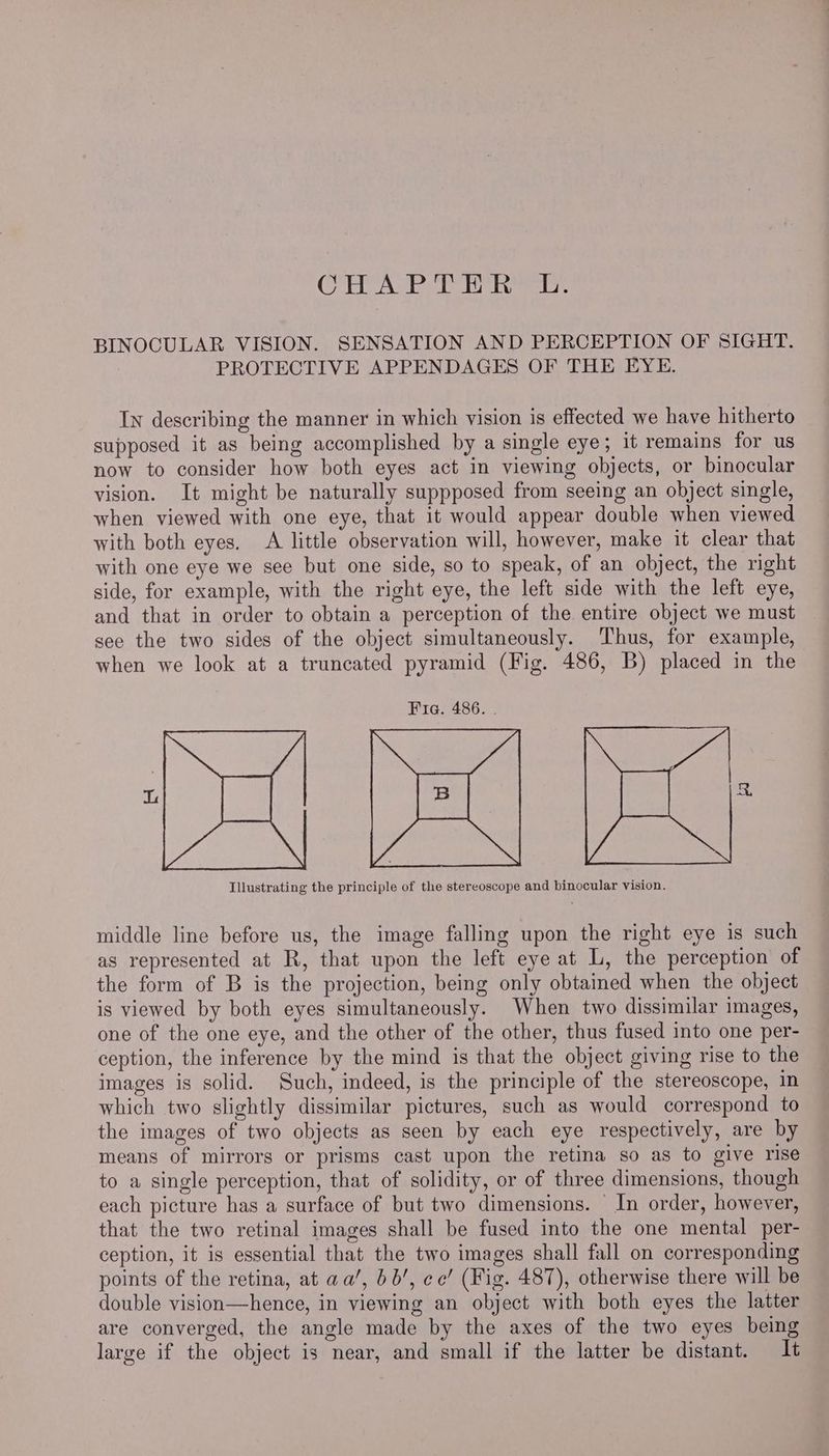 CAH ALE cE ee BINOCULAR VISION. SENSATION AND PERCEPTION OF SIGHT. PROTECTIVE APPENDAGES OF THE EYE. In describing the manner in which vision is effected we have hitherto supposed it as being accomplished by a single eye; it remains for us now to consider how both eyes act in viewing objects, or binocular vision. It might be naturally suppposed from seeing an object single, when viewed with one eye, that it would appear double when viewed with both eyes. A little observation will, however, make it clear that with one eye we see but one side, so to speak, of an object, the right side, for example, with the right eye, the left side with the left eye, and that in order to obtain a perception of the. entire object we must see the two sides of the object simultaneously. Thus, for example, when we look at a truncated pyramid (Fig. 486, B) placed in the Fia. 486. . eed L en g Yann Illustrating the principle of the stereoscope and binocular vision. middle line before us, the image falling upon the right eye is such as represented at R, that upon the left eye at L, the perception of the form of B is the projection, being only obtained when the object is viewed by both eyes simultaneously. When two dissimilar images, one of the one eye, and the other of the other, thus fused into one per- ception, the inference by the mind is that the object giving rise to the images is solid. Such, indeed, is the principle of the stereoscope, in which two slightly dissimilar pictures, such as would correspond to the images of two objects as seen by each eye respectively, are by means of mirrors or prisms cast upon the retina so as to give rise to a single perception, that of solidity, or of three dimensions, though each picture has a surface of but two dimensions. — In order, however, that the two retinal images shall be fused into the one mental per- ception, it is essential that the two images shall fall on corresponding points of the retina, at aa’, 66’, ec’ (Fig. 487), otherwise there will be double vision—hence, in viewing an object with both eyes the latter are converged, the angle made by the axes of the two eyes being large if the object is near, and small if the latter be distant. It