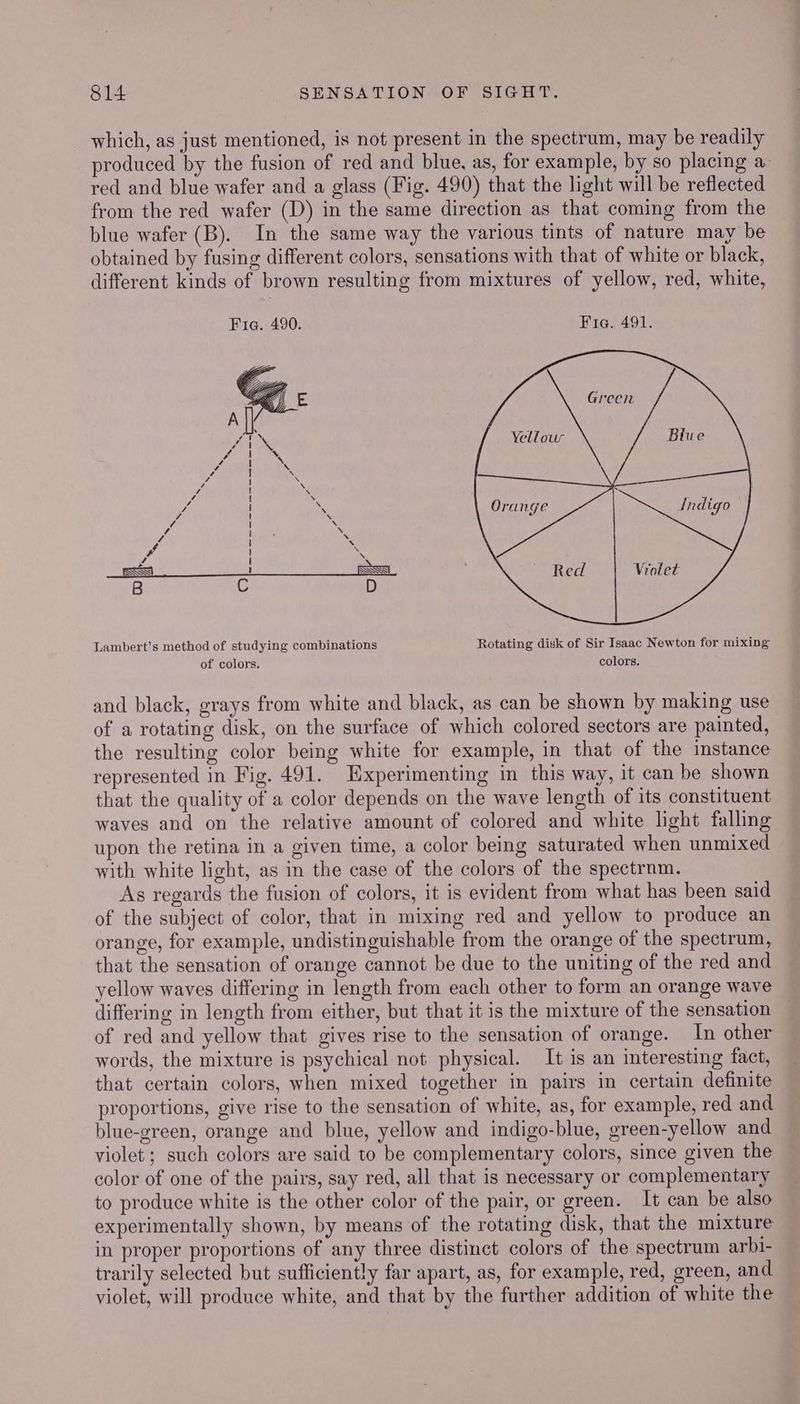 which, as just mentioned, is not present in the spectrum, may be readily produced by the fusion of red and blue, as, for example, by so placing a. red and blue wafer and a glass (Fig. 490) that the light will be reflected from the red wafer (D) in the same direction as that coming from the blue wafer (B). In the same way the various tints of nature may be obtained by fusing different colors, sensations with that of white or black, different kinds of brown resulting from mixtures of yellow, red, white, Fia. 490. Fia. 491. Yellour Orange ee Violet Lambert’s method of studying combinations Rotating disk of Sir Isaac Newton for mixing of colors. colors. and black, grays from white and black, as can be shown by making use of a rotating disk, on the surface of which colored sectors are painted, the resulting color being white for example, in that of the instance represented in Fig. 491. Experimenting in this way, it can be shown that the quality of a color depends on the wave length of its constituent waves and on the relative amount of colored and white light falling upon the retina in a given time, a color being saturated when unmixed with white light, as in the case of the colors of the spectrnm. As regards the fusion of colors, it is evident from what has been said of the subject of color, that in mixing red and yellow to produce an orange, for example, undistinguishable from the orange of the spectrum, that the sensation of orange cannot be due to the uniting of the red and yellow waves differing in length from each other to form an orange wave differing in length from either, but that it is the mixture of the sensation of red and yellow that gives rise to the sensation of orange. In other words, the mixture is psychical not physical. It is an interesting fact, that certain colors, when mixed together in pairs in certain definite proportions, give rise to the sensation of white, as, for example, red and blue-green, orange and blue, yellow and indigo-blue, green-yellow and violet ; such colors are said to be complementary colors, since given the color of one of the pairs, say red, all that is necessary or complementary to produce white is the other color of the pair, or green. It can be also experimentally shown, by means of the rotating disk, that the mixture in proper proportions of any three distinct colors of the spectrum arbi- trarily selected but sufficiently far apart, as, for example, red, green, and violet, will produce white, and that by the further addition of white the