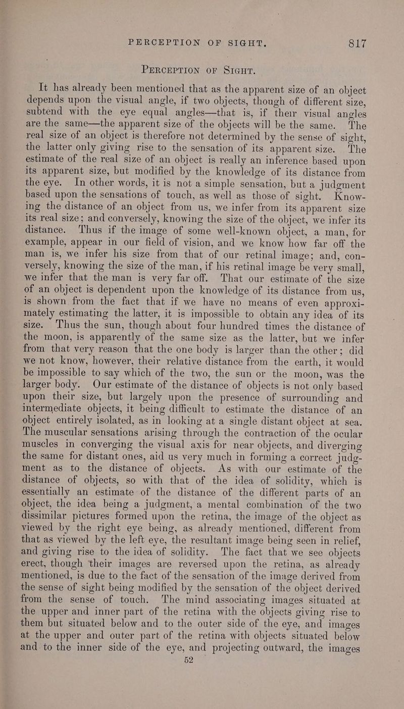 PERCEPTION OF SIGut. Tt has already been mentioned that as the apparent size of an object depends upon the visual angle, if two objects, though of different size, subtend with the eye equal angles—that is, if ther visual angles are the same—the apparent size of the objects will be the same. The real size of an object is therefore not determined by the sense of sight, the latter only giving rise to the sensation of its apparent size. The estimate of the real size of an object is really an inference based upon its apparent size, but modified by the knowledge of its distance from the eye. In other words, it is not a simple sensation, but a judement based upon the sensations of touch, as well as those of sight. Know- ing the distance of an object from us, we infer from its apparent size its real size; and conversely, knowing the size of the object, we infer its distance. Thus if the image of some well-known object, a man, for example, appear in our field of vision, and we know how far off the man is, we infer his size from that of our retinal Image; and, con- versely, knowing the size of the man, if his retinal image be very small, we infer that the man is very far off. That our estimate of the size of an object is dependent upon the knowledge of its distance from us, is shown from the fact that if we have no means of even approxi- mately estimating the latter, it is impossible to obtain any idea of its size. ‘Thus the sun, though about four hundred times the distance of the moon, is apparently of the same size as the latter, but we infer from that very reason that the one body is larger than the other; did we not know, however, their relative distance from the earth, it would be impossible to say which of the two, the sun or the moon, was the larger body. Our estimate of the distance of objects is not only based upon their size, but largely upon the presence of surrounding and intermediate objects, it being difficult to estimate the distance of an object entirely isolated, as in looking at a single distant object at sea. The muscular sensations arising through the contraction of the ocular muscles in converging the visual axis for near objects, and diverging the same for distant ones, aid us very much in forming a correct judg- ment as to the distance of objects. As with our estimate of the distance of objects, so with that of the idea of solidity, which is essentially an estimate of the distance of the different parts of an object, the idea being a judgment, a mental combination of the two dissimilar pictures formed upon the retina, the image of the object as viewed by the right eye being, as already mentioned, different from that as viewed by the left eye, the resultant image being seen in relief, and giving rise to the idea of solidity. The fact that we see objects erect, though ‘their images are reversed upon the retina, as already mentioned, is due to the fact of the sensation of the image derived from the sense of sight being modified by the sensation of the object derived from the sense of touch. The mind associating images situated at the upper and inner part of the retina with the objects giving rise to them but situated below and to the outer side of the eye, and images at the upper and outer part of the retina with objects situated below and to the inner side of the eye, and projecting outward, the images 52