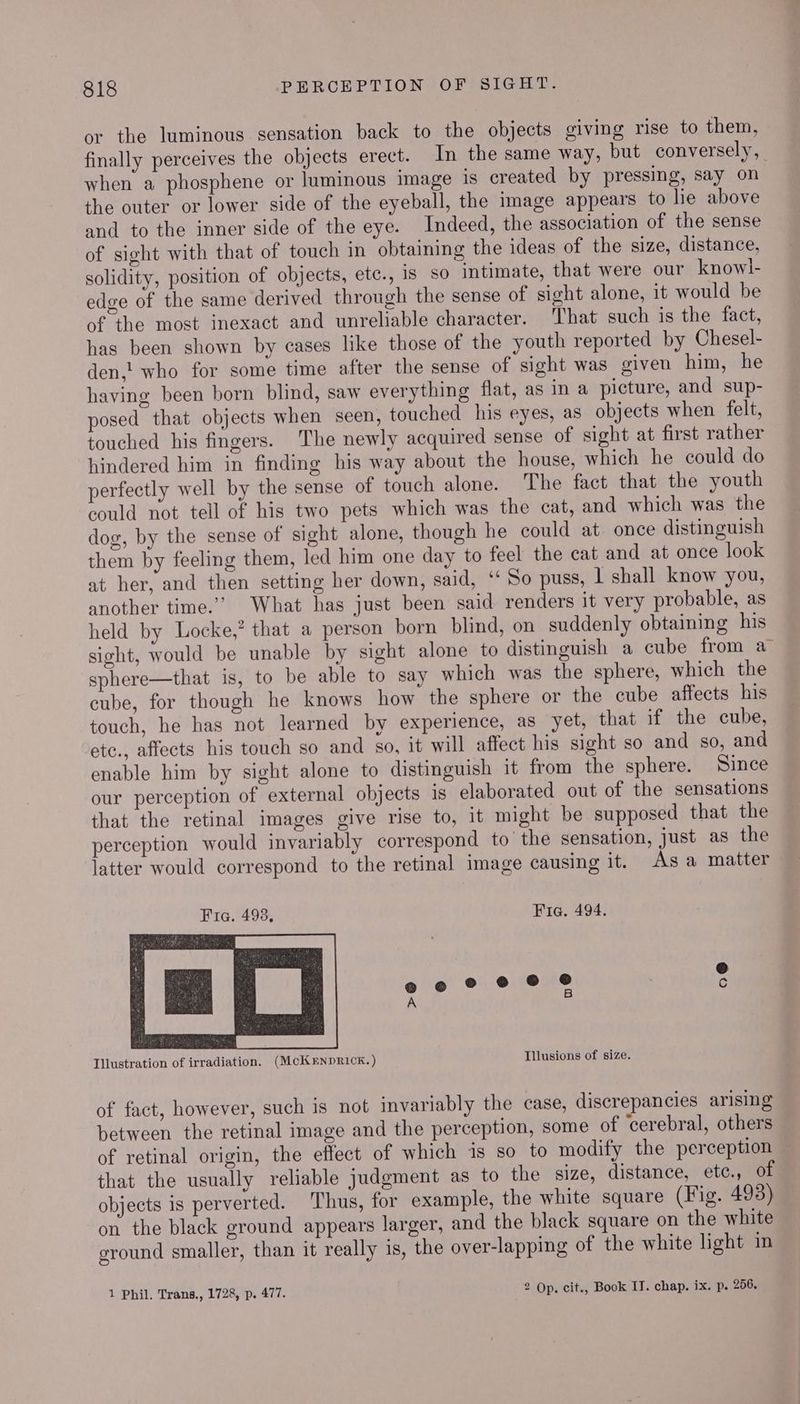 or the luminous sensation back to the objects giving rise to them, finally perceives the objects erect. In the same way, but conversely, | when a phosphene or luminous image 1s created by pressing, say on the outer or lower side of the eyeball, the image appears to lie above and to the inner side of the eye. Indeed, the association of the sense of sight with that of touch in obtaining the ideas of the size, distance, solidity, position of objects, etc., 1s so intimate, that were our knowl- edge of the same derived through the sense of sight alone, it would be of the most inexact and unreliable character. That such 1s the fact, has been shown by cases like those of the youth reported by Chesel- den,! who for some time after the sense of sight was given him, he having been born blind, saw everything flat, as in a picture, and sup- posed that objects when seen, touched his eyes, as objects when felt, touched his fingers. The newly acquired sense of sight at first rather hindered him in finding his way about the house, which he could do perfectly well by the sense of touch alone. The fact that the youth could not tell of his two pets which was the cat, and which was the dog, by the sense of sight alone, though he could at. once distinguish them by feeling them, led him one day to feel the cat and at once look at her, and then setting her down, said, ‘ So puss, | shall know you, another time.’ What has just been said renders it very probable, as held by Locke,’ that a person born blind, on suddenly obtaining his sight, would be unable by sight alone to distinguish a cube from a sphere—that is, to be able to say which was the sphere, which the cube, for though he knows how the sphere or the cube affects his touch, he has not learned by experience, as yet, that if the cube, etc., affects his touch so and so, it will affect his sight so and so, and enable him by sight alone to distinguish it from the sphere. Since our perception of external objects 1s elaborated out of the sensations that the retinal images give rise to, it might be supposed that the perception would invariably correspond to the sensation, just as the latter would correspond to the retinal image causing it. As a matter Fia. 493, Fia. 494. o@ Illustration of irradiation. (McKENDRICK.) Illusions of size. of fact, however, such is not invariably the case, discrepancies arising between the retinal image and the perception, some of ‘cerebral, others of retinal origin, the effect of which 1s so to modify the perception — that the usually reliable judgment as to the size, distance, etc., of objects is perverted. Thus, for example, the white square (Fig. 493) on the black ground appears larger, and the black square on the white round smaller, than it really is, the over-lapping of the white light im 1 Phil. Trans., 1728, p. 477. 2 Op. cit., Book IT. chap. ix. p. 256.