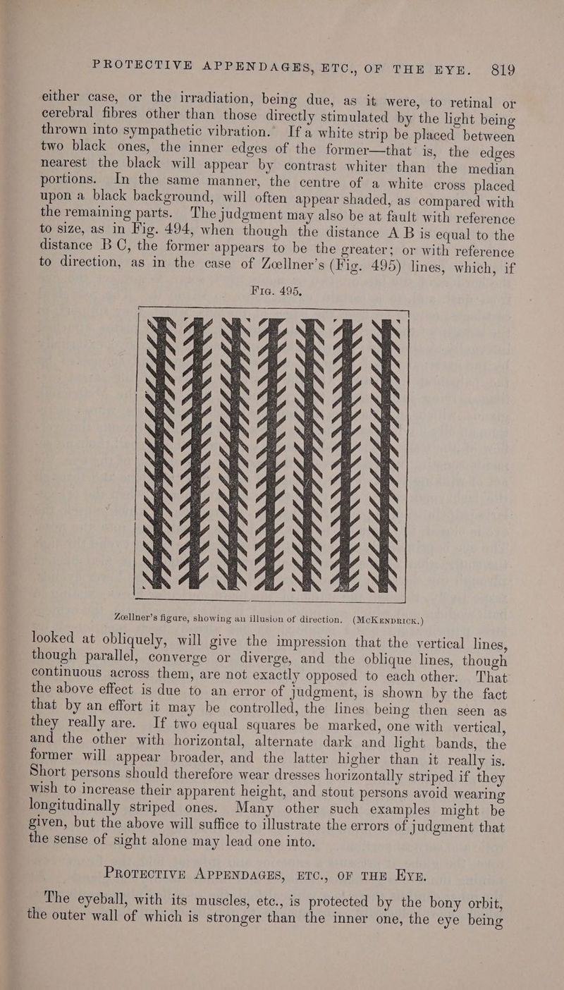 either case, or the irradiation, being due, as it were, to retinal or cerebral fibres other than those directly stimulated by the light being thrown into sympathetic vibration.’ If a white strip be placed between two black ones, the inner edges of the former—that is, the edges nearest the black will appear by contrast whiter than the median portions. In the same manner, the centre of a white cross placed upon a black background, will often appear shaded, as compared with the remaining parts. The judgment may also be at fault with reference to size, as in Fig. 494, when though the distance A B is equal to the distance BC, the former appears to be the greater; or with reference to direction, as in the case of Zoellner’s (Fig. 495) lines, which, if Zoellner’s figure, showing an illusion of direction, (McKENDRICK.) looked at obliquely, will give the impression that the vertical lines, though parallel, converge or diverge, and the oblique lines, though continuous across them, are not exactly opposed to each other. That the above effect is due to an error of judgment, is shown by the fact that by an effort it may be controlled, the lines being then seen as they really are. If two equal squares be marked, one with vertical, and the other with horizontal, alternate dark and light bands, the former will appear broader, and the latter higher than it really is. Short persons should therefore wear dresses horizontally striped if they Wish to increase their apparent height, and stout persons avoid wearing longitudinally striped ones. Many other such examples might. be given, but the above will suffice to illustrate the errors of judgment that the sense of sight alone may lead one into. PROTECTIVE APPENDAGES, ETC., OF THE Eyn. The eyeball, with its muscles, etc., is protected by the bony orbit, the outer wall of which is stronger than the inner one, the eye being