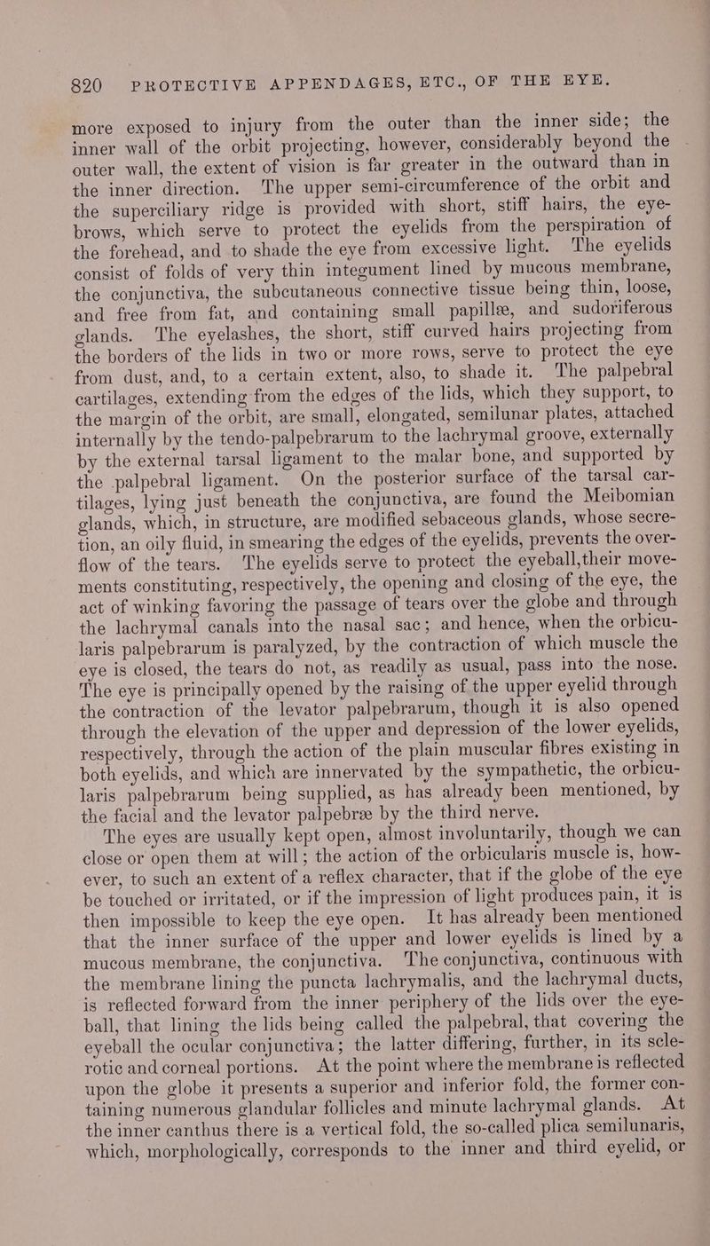 more exposed to injury from the outer than the inner side; the inner wall of the orbit projecting, however, considerably beyond the outer wall, the extent of vision is far greater in the outward than in the inner direction. ‘The upper semi-circumference of the orbit and the superciliary ridge is provided with short, stiff hairs, the eye- brows, which serve to protect the eyelids from the perspiration of the forehead, and to shade the eye from excessive light. The eyelids consist of folds of very thin integument lined by mucous membrane, the conjunctiva, the subcutaneous connective tissue being thin, loose, and free from fat, and containing small papille, and sudoriferous glands. The eyelashes, the short, stiff curved hairs projecting from the borders of the lids in two or more rows, serve to protect the eye from dust, and, to a certain extent, also, to shade it. The palpebral cartilages, extending from the edges of the lids, which they support, to the margin of the orbit, are small, elongated, semilunar plates, attached internally by the tendo-palpebrarum to the lachrymal groove, externally by the external tarsal ligament to the malar bone, and supported by the palpebral ligament. On the posterior surface of the tarsal car- tilages, lying just beneath the conjunctiva, are found the Meibomian glands, which, in structure, are modified sebaceous glands, whose secre- tion, an oily fluid, in smearing the edges of the eyelids, prevents the over- flow of the tears. The eyelids serve to protect the eyeball,their move- ments constituting, respectively, the opening and closing of the eye, the act of winking favoring the passage of tears over the globe and through the lachrymal canals into the nasal sac; and hence, when the orbicu- laris palpebrarum is paralyzed, by the contraction of which muscle the eye is closed, the tears do not, as readily as usual, pass into the nose. The eye is principally opened by the raising of the upper eyelid through the contraction of the levator palpebrarum, though it is also opened through the elevation of the upper and depression of the lower eyelids, respectively, through the action of the plain muscular fibres existing in both eyelids, and which are innervated by the sympathetic, the orbicu- laris palpebrarum being supplied, as has already been mentioned, by the facial and the levator palpebree by the third nerve. The eyes are usually kept open, almost involuntarily, though we can close or open them at will; the action of the orbicularis muscle is, how- ever, to such an extent of a reflex character, that if the globe of the eye be touched or irritated, or if the impression of light produces pain, it 1s then impossible to keep the eye open. It has already been mentioned that the inner surface of the upper and lower eyelids is lined by a mucous membrane, the conjunctiva. The conjunctiva, continuous with the membrane lining the puncta lachrymalis, and the lachrymal ducts, is reflected forward from the inner periphery of the lids over the eye- ball, that lining the lids being called the palpebral, that covering the eyeball the ocular conjunctiva; the latter differing, further, in its scle- rotic and corneal portions. At the point where the membrane is reflected upon the globe it presents a superior and inferior fold, the former con- taining numerous glandular follicles and minute lachrymal glands. At the inner canthus there is a vertical fold, the so-called plica semilunaris, which, morphologically, corresponds to the imner and third eyelid, or