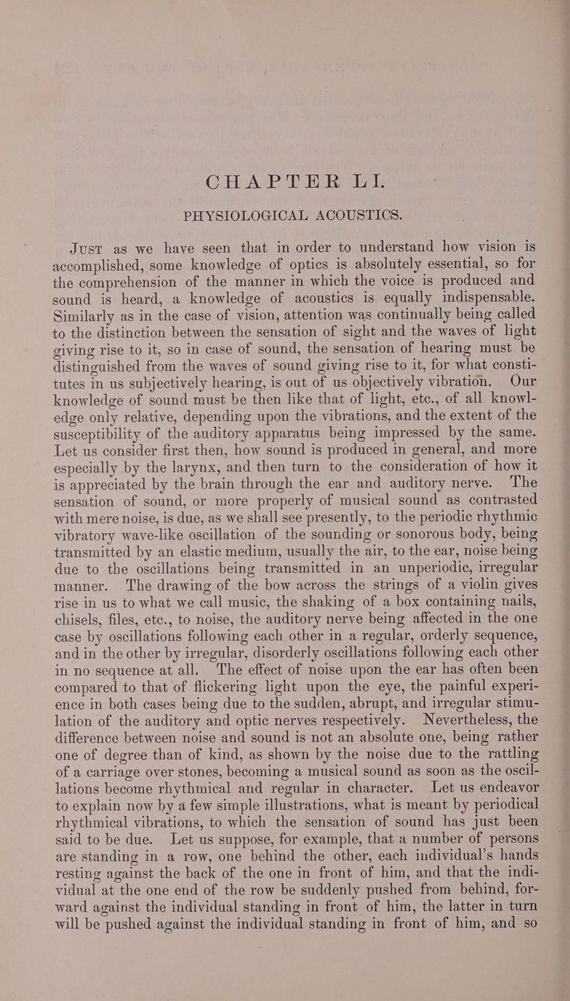 CHAPTER LIL PHYSIOLOGICAL ACOUSTICS. Just as we have seen that in order to understand how vision is accomplished, some knowledge of optics is absolutely essential, so for the comprehension of the manner in which the voice is produced and sound is heard, a knowledge of acoustics is equally indispensable. Similarly as in the case of vision, attention was continually being called to the distinction between the sensation of sight and the waves of light iving rise to it, so in case of sound, the sensation of hearmg must be distinguished from the waves of sound giving rise to it, for what consti- tutes in us subjectively hearing, is out of us objectively vibration. Our knowledge of sound must be then like that of light, etc., of all knowl- edge only relative, depending upon the vibrations, and the extent of the susceptibility of the auditory apparatus being impressed by the same. Let us consider first then, how sound is produced in general, and more especially by the larynx, and then turn to the consideration of how it is appreciated by the brain through the ear and auditory nerve. The sensation of sound, or more properly of musical sound as contrasted with mere noise, is due, as we shall see presently, to the periodic rhythmic vibratory wave-like oscillation of the sounding or sonorous body, being transmitted by an elastic medium, usually the air, to the ear, noise being due to the oscillations being transmitted in an unperiodic, irregular manner. The drawing of the bow across the strings of a violin gives rise in us to what we call music, the shaking of a box containing nails, chisels, files, etc., to noise, the auditory nerve being affected in the one case by oscillations following each other in a regular, orderly sequence, and in the other by irregular, disorderly oscillations following each other in no sequence at all. The effect of noise upon the ear has often been compared to that of flickering light upon the eye, the painful experi- ence in both cases being due to the sudden, abrupt, and irregular stimu- lation of the auditory and optic nerves respectively. Nevertheless, the difference between noise and sound is not an absolute one, being rather one of degree than of kind, as shown by the noise due to the rattling of a carriage over stones, becoming a musical sound as soon as the oscil- lations become rhythmical and regular in character. Let us endeavor to explain now by a few simple illustrations, what is meant by periodical rhythmical vibrations, to which the sensation of sound has just been said to be due. Let us suppose, for example, that a number of persons are standing in a row, one behind the other, each individual’s hands resting against the back of the one in front of him, and that the indi- vidual at the one end of the row be suddenly pushed from behind, for- ward against the individual standing in front of him, the latter in turn will be pushed against the individual standing in front of him, and so