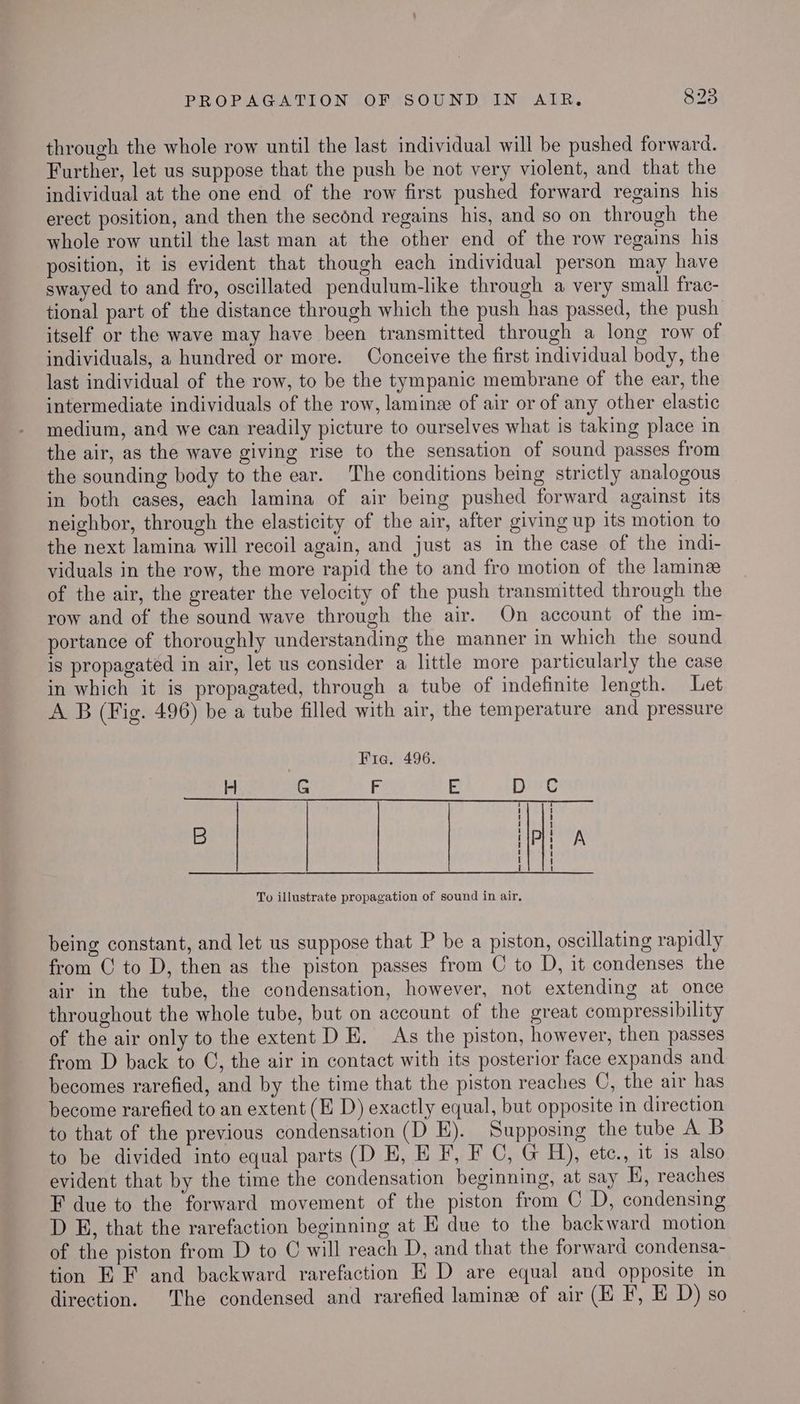 through the whole row until the last individual will be pushed forward. Further, let us suppose that the push be not very violent, and that the individual at the one end of the row first pushed forward regains his erect position, and then the second regains his, and so on through the whole row until the last man at the other end of the row regains his position, it is evident that though each individual person may have swayed to and fro, oscillated pendulum-like through a very small frac- tional part of the distance through which the push has passed, the push itself or the wave may have been transmitted through a long row of individuals, a hundred or more. Conceive the first individual body, the last individual of the row, to be the tympanic membrane of the ear, the intermediate individuals of the row, lamine of air or of any other elastic medium, and we can readily picture to ourselves what is taking place in the air, as the wave giving rise to the sensation of sound passes from the sounding body to the ear. The conditions being strictly analogous in both cases, each lamina of air being pushed forward against its neighbor, through the elasticity of the air, after giving up its motion to the next lamina will recoil again, and just as in the case of the indi- viduals in the row, the more rapid the to and fro motion of the lamin of the air, the greater the velocity of the push transmitted through the row and of the sound wave through the air. On account of the im- portance of thoroughly understanding the manner in which the sound is propagated in air, let us consider a little more particularly the case in which it is propagated, through a tube of indefinite length. Let A B (Fig. 496) be a tube filled with air, the temperature and pressure Fia. 496. + G F E Ding B ie A To illustrate propagation of sound in air. being constant, and let us suppose that P be a piston, oscillating rapidly from C to D, then as the piston passes from C to D, it condenses the air in the tube, the condensation, however, not extending at once throughout the whole tube, but on account of the great compressibility of the air only to the extent DE. As the piston, however, then passes from D back to ©, the air in contact with its posterior face expands and becomes rarefied, and by the time that the piston reaches C, the air has become rarefied to an extent (EH D) exactly equal, but opposite in direction to that of the previous condensation (D E). Supposing the tube A B to be divided into equal parts (D E, E F, F C, G H), etc., it is also evident that by the time the condensation beginning, at say E, reaches F due to the forward movement of the piston from C D, condensing D £, that the rarefaction beginning at K due to the backward motion of the piston from D to C will reach D, and that the forward condensa- tion E F and backward rarefaction E D are equal and opposite in direction. The condensed and rarefied laminz of air (H F, E D) so