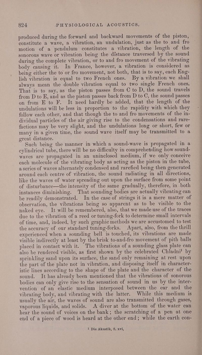produced during the forward and backward movements of the piston, constitute a wave, a vibration, an undulation, just as the to and fro motion of a pendulum constitutes a vibration, the length of the sonorous wave or vibration being the distance traversed by the sound during the complete vibration, or to and fro movement of the vibrating body causing it. In France, however, a vibration is considered as being either the to or fro movement, not both, that is to say, each Eng- lish vibration is equal to two French ones. By a vibration we shall always mean the double vibration equal to two single French ones. That is to say, as the piston passes from C to D, the sound travels from D to E, and as the piston passes back from D to C, the sound passes on from E to F. It need hardly be added, that the length of the undulations will be less in proportion to the rapidity with which they follow each other, and that though the to and fro movements of the in- dividual particles of the air giving rise to the condensations and rare- factions may be very slight, and the undulations long or short, few or many in a given time, the sound wave itself may be transmitted to a great distance. Such being the manner in which a sound-wave is propagated in a cylindrical tube, there will be no difficulty in comprehending how sound- waves are propagated in an uninclosed medium, if we only conceive each molecule of the vibrating body as acting as the piston in the tube, a series of waves alternately condensed and rarefied being then generated around each centre of vibration, the sound radiating in all directions, like the waves of water spreading out upon the surface from some point of disturbance—the intensity of the same gradually, therefore, in both instances diminishing. That sounding bodies are actually vibrating can be readily demonstrated. In the case of strings it is a mere matter of observation, the vibrations being so apparent as to be visible to the naked eye. It will be remembered, also, that we made use of the traces due to the vibration of a reed or tuning-fork to determine small intervals of time, and, indeed, by such graphic methods we are accustomed to test the accuracy of our standard tuning-forks. Apart, also, from the thrill experienced when a sounding bell is touched, its vibrations are made visible indirectly at least by the brisk to-and-fro movement of pith balls placed in contact with it. The vibrations of a sounding glass plate can also be rendered visible, as first shown by the celebrated Chladni’ by sprinkling sand upon its surface, the sand only remaining at rest upon the part of the plate not in vibration, and disposing itself in character- istic lines according to the shape of the plate and the character of the sound. It has already been mentioned that the vibrations of sonorous bodies can only give rise to the sensation of sound in us by the inter- vention of an elastic medium interposed between the ear and the vibrating body, and vibrating with the latter. While this medium 1s usually the air, the waves of sound are also transmitted through gases, vaporous liquids, and solids. A diver at the bottom of the water can hear the sound of voices on the bank; the scratching of a pen at one end of a piece of wood is heard at the other end; while the earth con- 1 Die Akustik, 8. xvi,