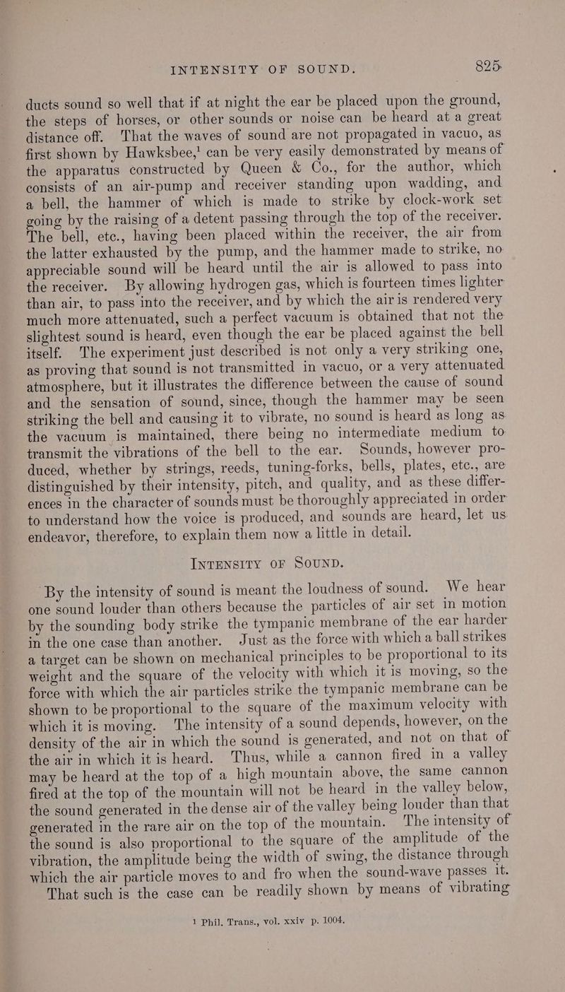 ducts sound so well that if at night the ear be placed upon the ground, the steps of horses, or other sounds or noise can be heard ata great distance off. That the waves of sound are not propagated in vacuo, as first shown by Hawksbee,! can be very easily demonstrated by means of the apparatus constructed by Queen & Co., for the author, which consists of an air-pump and receiver standing upon wadding, and a bell, the hammer of which is made to strike by clock-work set going by the raising of a detent passing through the top of the receiver. The bell, etc., having been placed within the receiver, the air from the latter exhausted by the pump, and the hammer made to strike, no appreciable sound will be heard until the air is allowed to pass into the receiver. By allowing hydrogen gas, which is fourteen times lighter than air, to pass into the receiver, and by which the air is rendered very much more attenuated, such a perfect vacuum is obtained that not the slightest sound is heard, even though the ear be placed against the bell itself. The experiment just described is not only a very striking one, as proving that sound is not transmitted in vacuo, or a very attenuated atmosphere, but it illustrates the difference between the cause of sound and the sensation of sound, since, though the hammer may be seen striking the bell and causing it to vibrate, no sound is heard as long as the vacuum is maintained, there being no intermediate medium to transmit the vibrations of the bell to the ear. Sounds, however pro- duced, whether by strings, reeds, tuning-forks, bells, plates, etc., are distinguished by their intensity, pitch, and quality, and as these differ- ences in the character of sounds must be thoroughly appreciated in order to understand how the voice is produced, and sounds are heard, let us endeavor, therefore, to explain them now a little in detail. INTENSITY OF SOUND. By the intensity of sound is meant the loudness of sound. We hear one sound louder than others because the particles of air set in motion by the sounding body strike the tympanic membrane of the ear harder in the one case than another. Just as the force with which a ball strikes a target can be shown on mechanical principles to be proportional to its weight and the square of the velocity with which it is moving, so the force with which the air particles strike the tympanic membrane can be shown to be proportional to the square of the maximum velocity with which it is moving. ‘The intensity of a sound depends, however, on the density of the air in which the sound is generated, and not on that of the air in which it is heard. Thus, while a cannon fired in a valley may be heard at the top of a high mountain above, the same cannon fired at the top of the mountain will not be heard in the valley below, the sound generated in the dense air of the valley being louder than that generated in the rare air on the top of the mountain. The intensity of the sound is also proportional to the square of the amplitude of the vibration, the amplitude being the width of swing, the distance through which the air particle moves to and fro when the sound-wave passes it. That such is the case can be readily shown by means of vibrating 1 Phil, Trans., vol. xxiv p. 1004,
