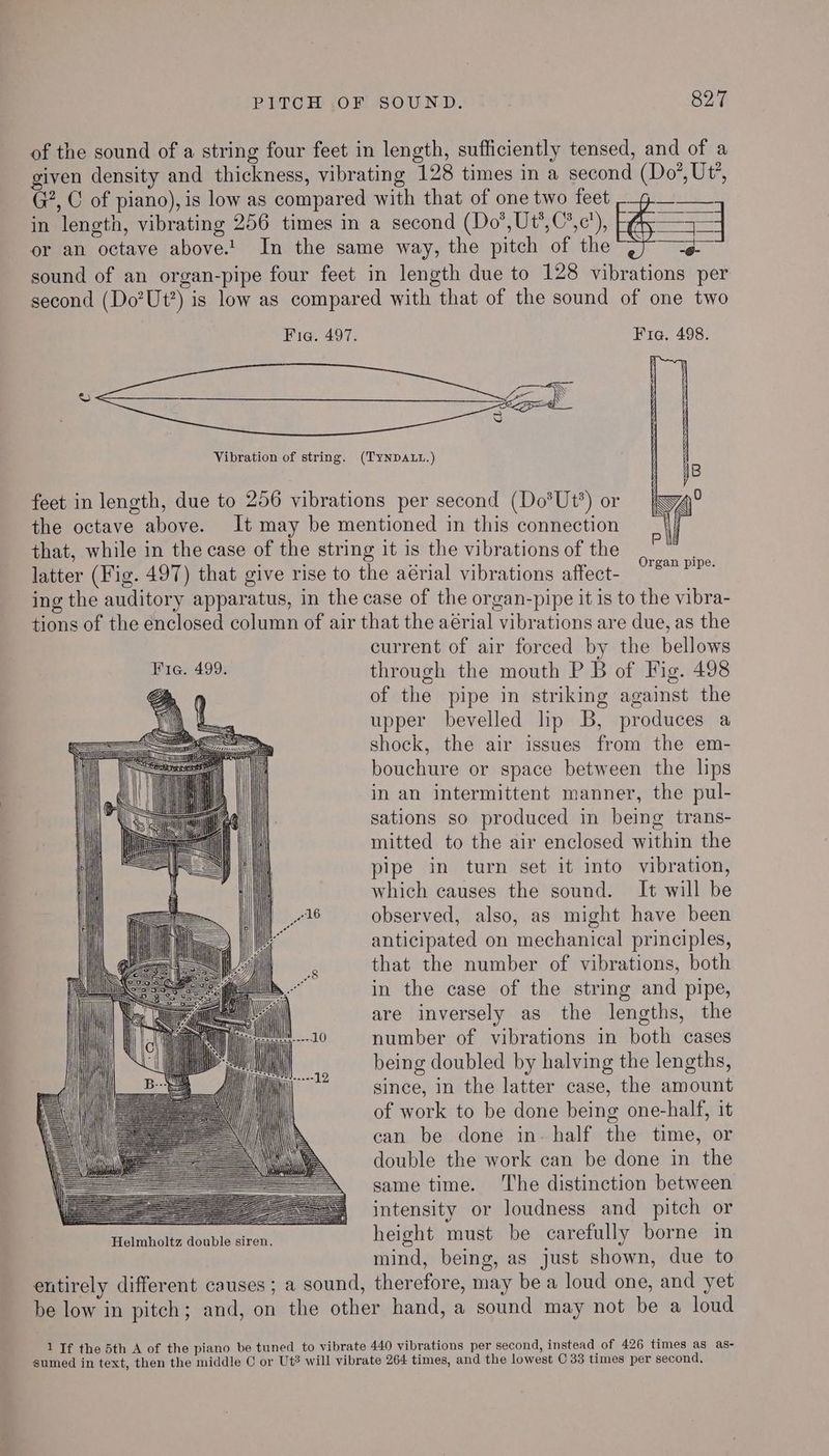 of the sound of a string four feet in length, sufficiently tensed, and of a given density and thickness, vibrating 128 times in a second (Do’, Ut, G?, C of piano), is low as compared with that of one two feet Pein in length, vibrating 256 times in a second (Do’,Ut’,C’,c’), | = or an octave above.!. In the same way, the pitch of the ag sound of an organ-pipe four feet in length due to 128 vibrations per second (Do’Ut?) is low as compared with that of the sound of one two Fig. 497. Fia. 498. Vibration of string. (TYNDALL.) ; | the octave above. It may be mentioned in this connection that, while in the case of the string it is the vibrations of the latter (Fig. 497) that give rise to the aérial vibrations affect- ing the auditory apparatus, in the case of the organ-pipe it is to the vibra- tions of the enclosed column of air that the aérial vibrations are due, as the current of air forced by the bellows feet in length, due to 256 vibrations per second (Do*Ut’) or ky, | Fie. 499. through the mouth P B of Fig. 498 2 of the pipe in striking against the YO es upper bevelled lip B, produces a = = = Ue N= SSS om > SA TT im > shock, the air issues from the em- | bouchure or space between the lips | in an intermittent manner, the pul- Vi sations so produced in being trans- mitted to the air enclosed within the Wa pipe in turn set it into vibration, vt which causes the sound. It will be | “16 observed, also, as might have been anticipated on mechanical principles, that the number of vibrations, both in the case of the string and pipe, are inversely as the lengths, the number of vibrations in both cases being doubled by halving the lengths, since, in the latter case, the amount of work to be done being one-half, it can be done in- half the time, or double the work can be done in the same time. The distinction between = = =, intensity or loudness and pitch or Prapean kite aban is Anan height must be carefully borne in mind, being, as just shown, due to entirely different causes; a sound, therefore, may be a loud one, and yet be low in pitch; and, on the other hand, a sound may not be a loud — SS eSS=== === Tia ———<—<——— Aili! ‘AS jae) (a SSS a! = 1 = = 3 i ig | Alle re —— | \eS = SS SS == = = = 1 If the 5th A of the piano be tuned to vibrate 440 vibrations per second, instead of 426 times as as- sumed in text, then the middle C or Ut# will vibrate 264 times, and the lowest C 33 times per second,