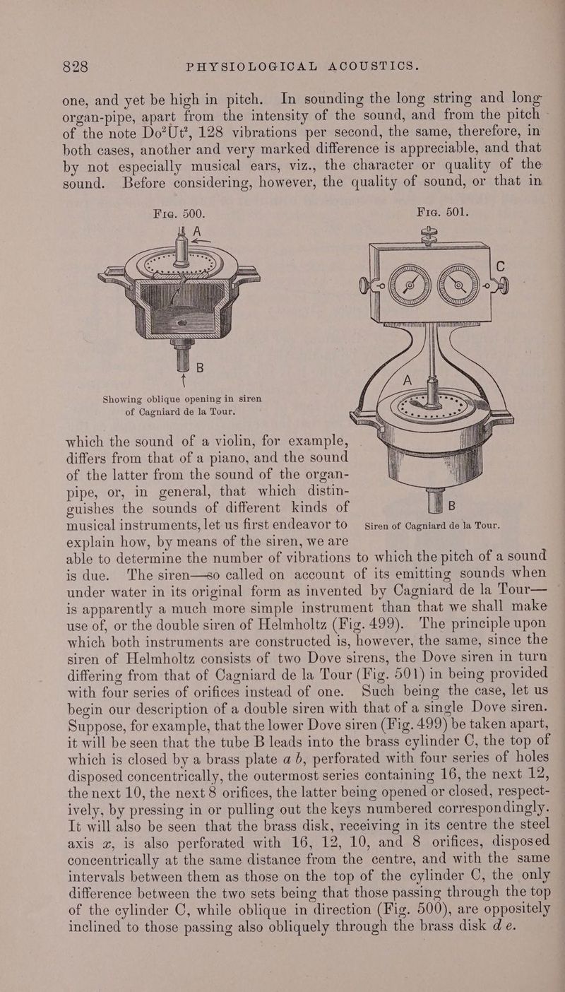 one, and yet be high in pitch. In sounding the long string and long organ-pipe, apart from the intensity of the sound, and from the pitch of the note Do?Ut?, 128 vibrations per second, the same, therefore, in both cases, another and very marked difference is appreciable, and that by not especially musical ears, viz., the character or quality of the sound. Before considering, however, the quality of sound, or that in = = G@ 6 ) S Qs which the sound of a violin, for example, differs from that of a piano, and the sound of the latter from the sound of the organ- pipe, or, in general, that which distin- guishes the sounds of different kinds of musical instruments, let us first endeavor to _ siren of Cagniard de la Tour. explain how, by means of the siren, we are able to determine the number of vibrations to which the pitch of a sound is due. The siren—so called on account of its emitting sounds when under water in its original form as invented by Cagniard de la Tour— is apparently a much more simple instrument than that we shall make use of, or the double siren of Helmholtz (Fig. 499). The principle upon which both instruments are constructed is, however, the same, since the siren of Helmholtz consists of two Dove sirens, the Dove siren in turn differing from that of Cagniard de la Tour (Fig. 501) in being provided with four series of orifices instead of one. Such being the case, let us begin our description of a double siren with that of a single Dove siren. Suppose, for example, that the lower Dove siren (Fig. 499) be taken apart, it will be seen that the tube B leads into the brass cylinder C, the top of which is closed by a brass plate a }, perforated with four series of holes disposed concentrically, the outermost series containing 16, the next 12, the next 10, the next 8 orifices, the latter being opened or closed, respect- ively, by pressing in or pulling out the keys numbered correspondingly. It will also be seen that the brass disk, receiving in its centre the steel axis z, is also perforated with 16, 12, 10, and 8 orifices, disposed concentrically at the same distance from the centre, and with the same intervals between them as those on the top of the cylinder C, the only difference between the two sets being that those passing through the top of the cylinder C, while oblique in direction (Fig. 500), are oppositely inclined to those passing also obliquely through the brass disk d e.